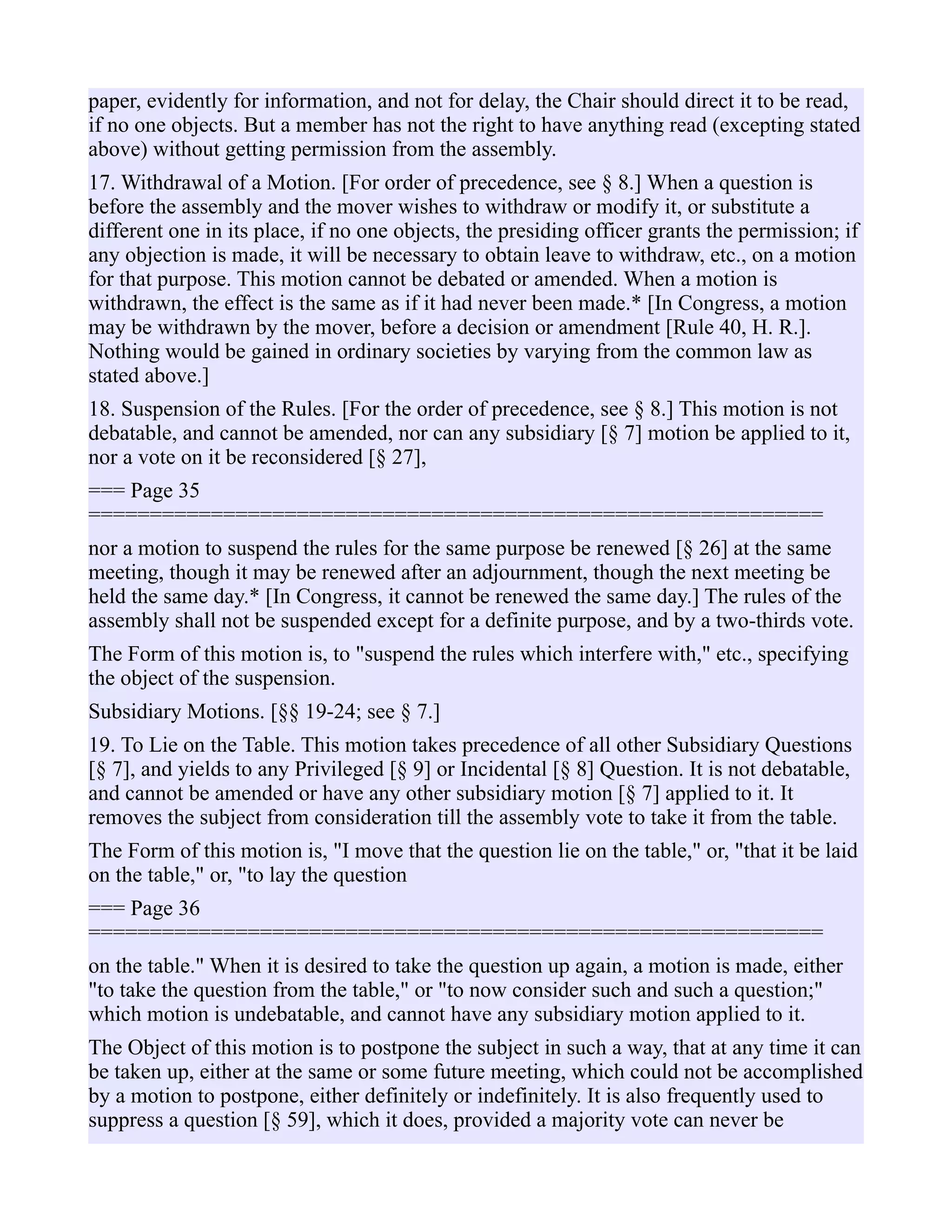 paper, evidently for information, and not for delay, the Chair should direct it to be read,
if no one objects. But a member has not the right to have anything read (excepting stated
above) without getting permission from the assembly.
17. Withdrawal of a Motion. [For order of precedence, see § 8.] When a question is
before the assembly and the mover wishes to withdraw or modify it, or substitute a
different one in its place, if no one objects, the presiding officer grants the permission; if
any objection is made, it will be necessary to obtain leave to withdraw, etc., on a motion
for that purpose. This motion cannot be debated or amended. When a motion is
withdrawn, the effect is the same as if it had never been made.* [In Congress, a motion
may be withdrawn by the mover, before a decision or amendment [Rule 40, H. R.].
Nothing would be gained in ordinary societies by varying from the common law as
stated above.]
18. Suspension of the Rules. [For the order of precedence, see § 8.] This motion is not
debatable, and cannot be amended, nor can any subsidiary [§ 7] motion be applied to it,
nor a vote on it be reconsidered [§ 27],
=== Page 35
============================================================
nor a motion to suspend the rules for the same purpose be renewed [§ 26] at the same
meeting, though it may be renewed after an adjournment, though the next meeting be
held the same day.* [In Congress, it cannot be renewed the same day.] The rules of the
assembly shall not be suspended except for a definite purpose, and by a two-thirds vote.
The Form of this motion is, to "suspend the rules which interfere with," etc., specifying
the object of the suspension.
Subsidiary Motions. [§§ 19-24; see § 7.]
19. To Lie on the Table. This motion takes precedence of all other Subsidiary Questions
[§ 7], and yields to any Privileged [§ 9] or Incidental [§ 8] Question. It is not debatable,
and cannot be amended or have any other subsidiary motion [§ 7] applied to it. It
removes the subject from consideration till the assembly vote to take it from the table.
The Form of this motion is, "I move that the question lie on the table," or, "that it be laid
on the table," or, "to lay the question
=== Page 36
============================================================
on the table." When it is desired to take the question up again, a motion is made, either
"to take the question from the table," or "to now consider such and such a question;"
which motion is undebatable, and cannot have any subsidiary motion applied to it.
The Object of this motion is to postpone the subject in such a way, that at any time it can
be taken up, either at the same or some future meeting, which could not be accomplished
by a motion to postpone, either definitely or indefinitely. It is also frequently used to
suppress a question [§ 59], which it does, provided a majority vote can never be
 