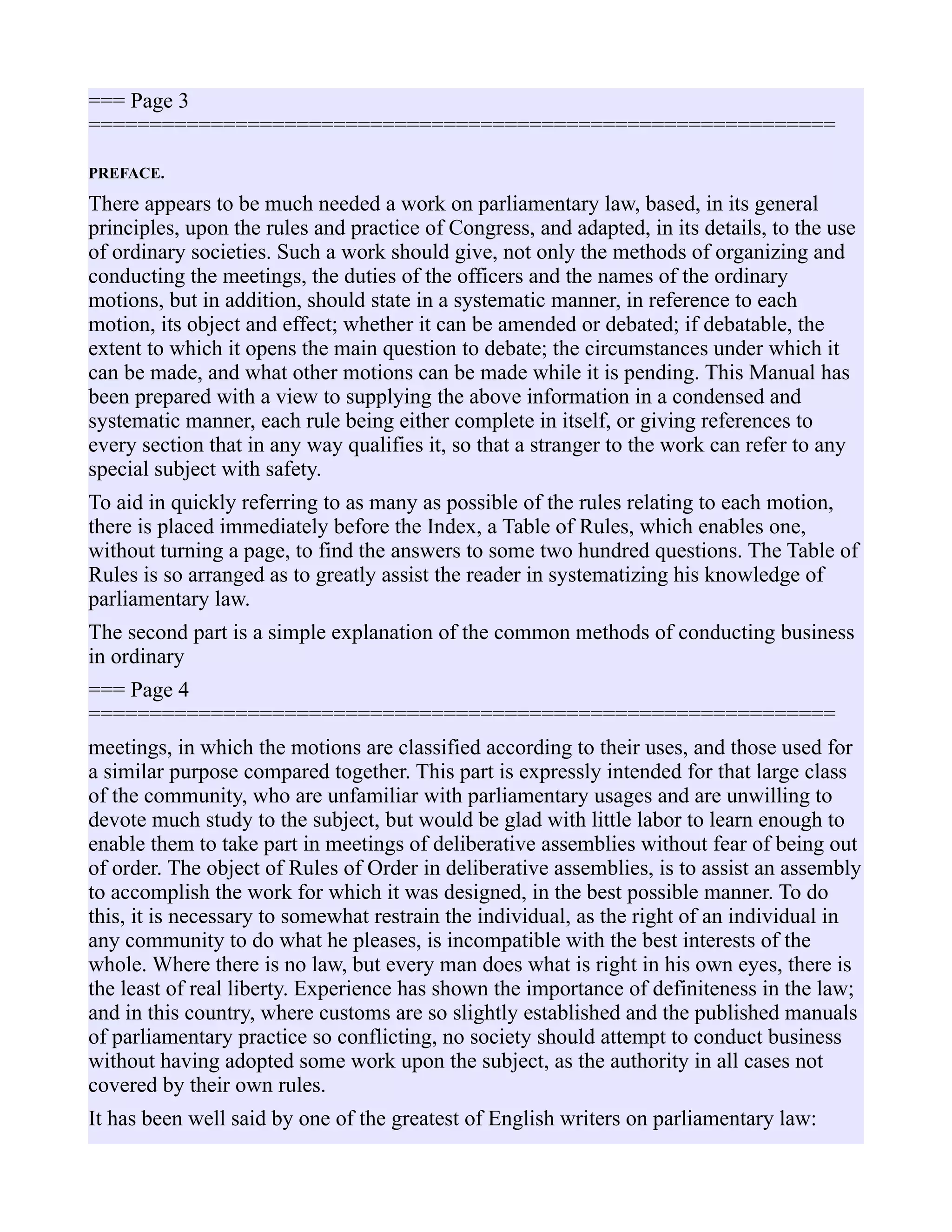 === Page 3
=============================================================
PREFACE.
There appears to be much needed a work on parliamentary law, based, in its general
principles, upon the rules and practice of Congress, and adapted, in its details, to the use
of ordinary societies. Such a work should give, not only the methods of organizing and
conducting the meetings, the duties of the officers and the names of the ordinary
motions, but in addition, should state in a systematic manner, in reference to each
motion, its object and effect; whether it can be amended or debated; if debatable, the
extent to which it opens the main question to debate; the circumstances under which it
can be made, and what other motions can be made while it is pending. This Manual has
been prepared with a view to supplying the above information in a condensed and
systematic manner, each rule being either complete in itself, or giving references to
every section that in any way qualifies it, so that a stranger to the work can refer to any
special subject with safety.
To aid in quickly referring to as many as possible of the rules relating to each motion,
there is placed immediately before the Index, a Table of Rules, which enables one,
without turning a page, to find the answers to some two hundred questions. The Table of
Rules is so arranged as to greatly assist the reader in systematizing his knowledge of
parliamentary law.
The second part is a simple explanation of the common methods of conducting business
in ordinary
=== Page 4
=============================================================
meetings, in which the motions are classified according to their uses, and those used for
a similar purpose compared together. This part is expressly intended for that large class
of the community, who are unfamiliar with parliamentary usages and are unwilling to
devote much study to the subject, but would be glad with little labor to learn enough to
enable them to take part in meetings of deliberative assemblies without fear of being out
of order. The object of Rules of Order in deliberative assemblies, is to assist an assembly
to accomplish the work for which it was designed, in the best possible manner. To do
this, it is necessary to somewhat restrain the individual, as the right of an individual in
any community to do what he pleases, is incompatible with the best interests of the
whole. Where there is no law, but every man does what is right in his own eyes, there is
the least of real liberty. Experience has shown the importance of definiteness in the law;
and in this country, where customs are so slightly established and the published manuals
of parliamentary practice so conflicting, no society should attempt to conduct business
without having adopted some work upon the subject, as the authority in all cases not
covered by their own rules.
It has been well said by one of the greatest of English writers on parliamentary law:
 