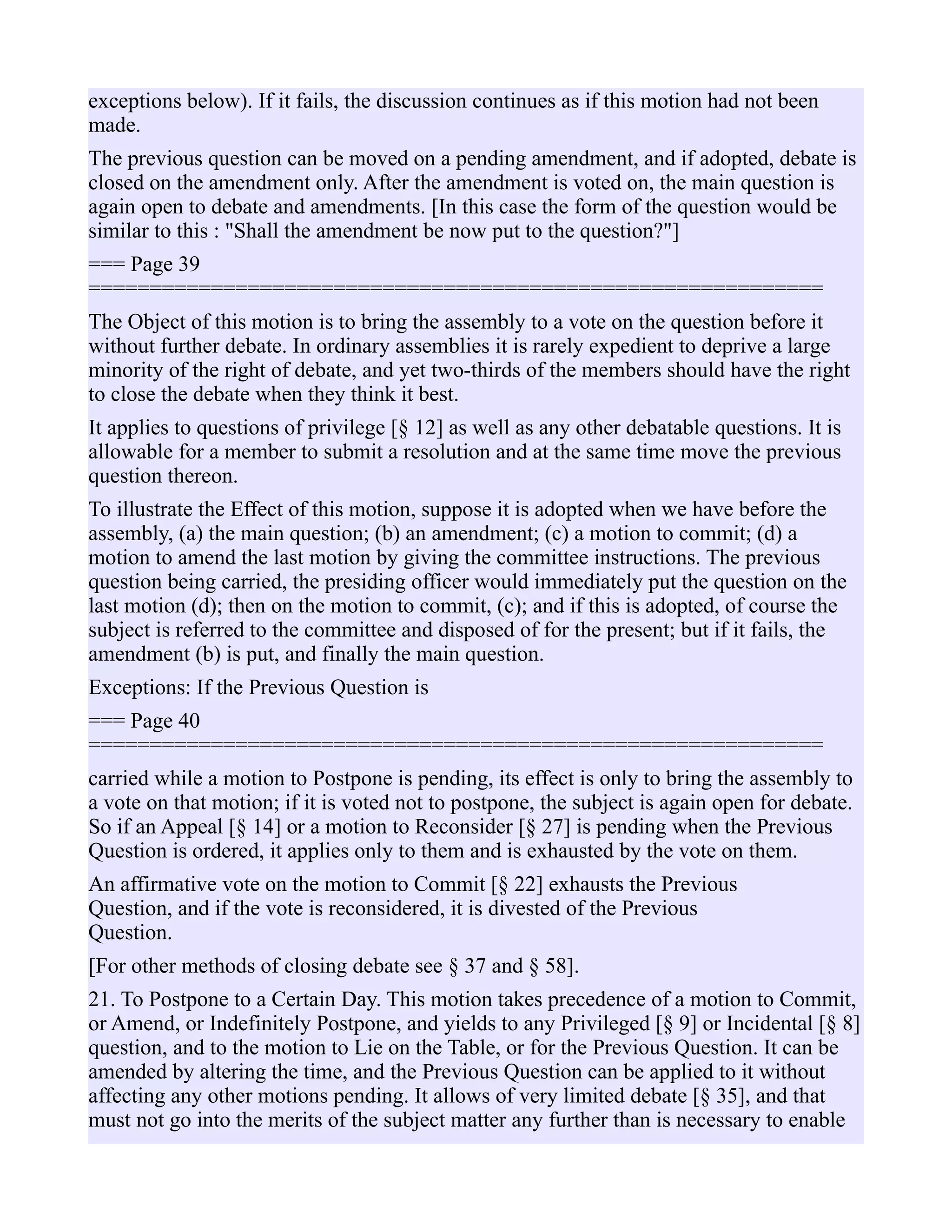 exceptions below). If it fails, the discussion continues as if this motion had not been
made.
The previous question can be moved on a pending amendment, and if adopted, debate is
closed on the amendment only. After the amendment is voted on, the main question is
again open to debate and amendments. [In this case the form of the question would be
similar to this : "Shall the amendment be now put to the question?"]
=== Page 39
============================================================
The Object of this motion is to bring the assembly to a vote on the question before it
without further debate. In ordinary assemblies it is rarely expedient to deprive a large
minority of the right of debate, and yet two-thirds of the members should have the right
to close the debate when they think it best.
It applies to questions of privilege [§ 12] as well as any other debatable questions. It is
allowable for a member to submit a resolution and at the same time move the previous
question thereon.
To illustrate the Effect of this motion, suppose it is adopted when we have before the
assembly, (a) the main question; (b) an amendment; (c) a motion to commit; (d) a
motion to amend the last motion by giving the committee instructions. The previous
question being carried, the presiding officer would immediately put the question on the
last motion (d); then on the motion to commit, (c); and if this is adopted, of course the
subject is referred to the committee and disposed of for the present; but if it fails, the
amendment (b) is put, and finally the main question.
Exceptions: If the Previous Question is
=== Page 40
============================================================
carried while a motion to Postpone is pending, its effect is only to bring the assembly to
a vote on that motion; if it is voted not to postpone, the subject is again open for debate.
So if an Appeal [§ 14] or a motion to Reconsider [§ 27] is pending when the Previous
Question is ordered, it applies only to them and is exhausted by the vote on them.
An affirmative vote on the motion to Commit [§ 22] exhausts the Previous
Question, and if the vote is reconsidered, it is divested of the Previous
Question.
[For other methods of closing debate see § 37 and § 58].
21. To Postpone to a Certain Day. This motion takes precedence of a motion to Commit,
or Amend, or Indefinitely Postpone, and yields to any Privileged [§ 9] or Incidental [§ 8]
question, and to the motion to Lie on the Table, or for the Previous Question. It can be
amended by altering the time, and the Previous Question can be applied to it without
affecting any other motions pending. It allows of very limited debate [§ 35], and that
must not go into the merits of the subject matter any further than is necessary to enable
 