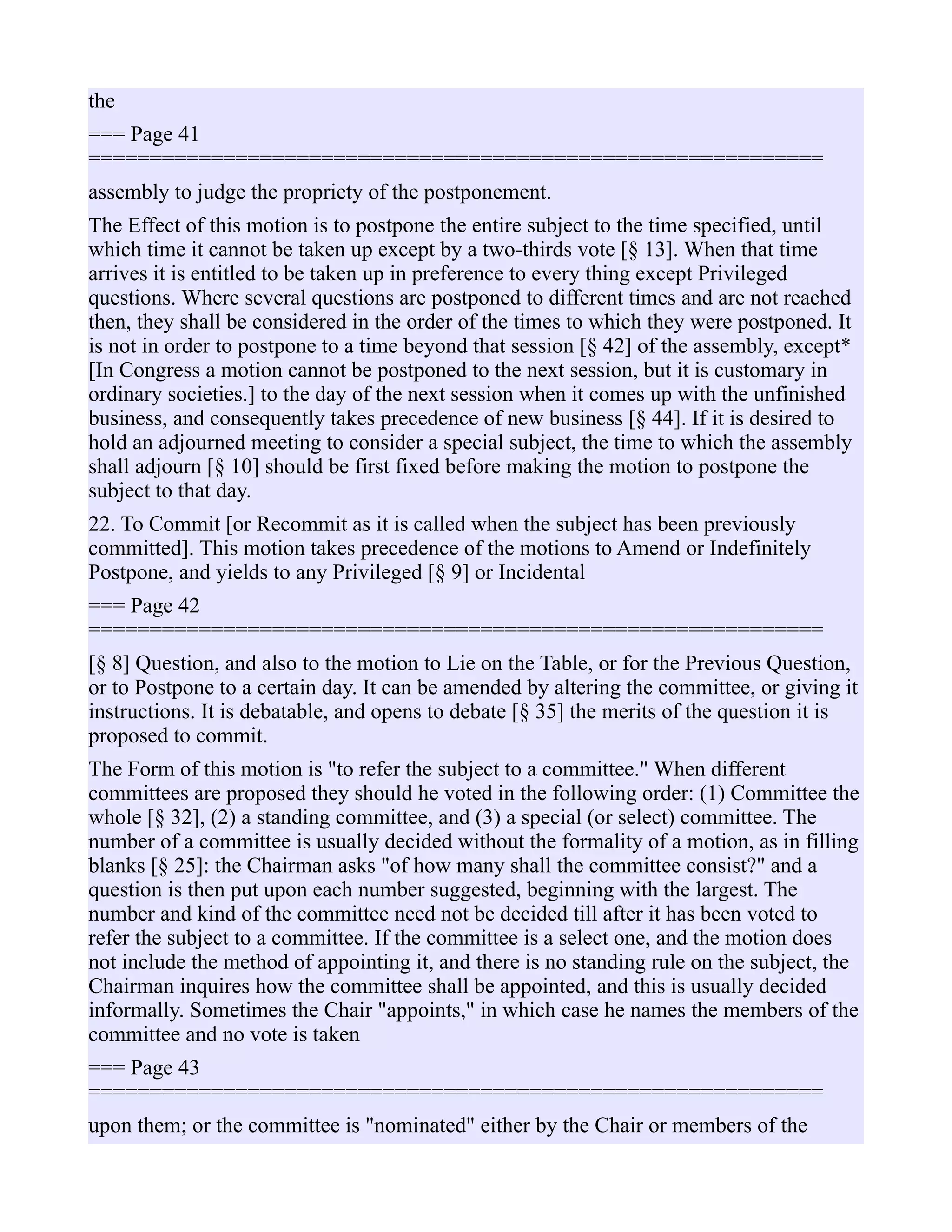 the
=== Page 41
============================================================
assembly to judge the propriety of the postponement.
The Effect of this motion is to postpone the entire subject to the time specified, until
which time it cannot be taken up except by a two-thirds vote [§ 13]. When that time
arrives it is entitled to be taken up in preference to every thing except Privileged
questions. Where several questions are postponed to different times and are not reached
then, they shall be considered in the order of the times to which they were postponed. It
is not in order to postpone to a time beyond that session [§ 42] of the assembly, except*
[In Congress a motion cannot be postponed to the next session, but it is customary in
ordinary societies.] to the day of the next session when it comes up with the unfinished
business, and consequently takes precedence of new business [§ 44]. If it is desired to
hold an adjourned meeting to consider a special subject, the time to which the assembly
shall adjourn [§ 10] should be first fixed before making the motion to postpone the
subject to that day.
22. To Commit [or Recommit as it is called when the subject has been previously
committed]. This motion takes precedence of the motions to Amend or Indefinitely
Postpone, and yields to any Privileged [§ 9] or Incidental
=== Page 42
============================================================
[§ 8] Question, and also to the motion to Lie on the Table, or for the Previous Question,
or to Postpone to a certain day. It can be amended by altering the committee, or giving it
instructions. It is debatable, and opens to debate [§ 35] the merits of the question it is
proposed to commit.
The Form of this motion is "to refer the subject to a committee." When different
committees are proposed they should he voted in the following order: (1) Committee the
whole [§ 32], (2) a standing committee, and (3) a special (or select) committee. The
number of a committee is usually decided without the formality of a motion, as in filling
blanks [§ 25]: the Chairman asks "of how many shall the committee consist?" and a
question is then put upon each number suggested, beginning with the largest. The
number and kind of the committee need not be decided till after it has been voted to
refer the subject to a committee. If the committee is a select one, and the motion does
not include the method of appointing it, and there is no standing rule on the subject, the
Chairman inquires how the committee shall be appointed, and this is usually decided
informally. Sometimes the Chair "appoints," in which case he names the members of the
committee and no vote is taken
=== Page 43
============================================================
upon them; or the committee is "nominated" either by the Chair or members of the
 