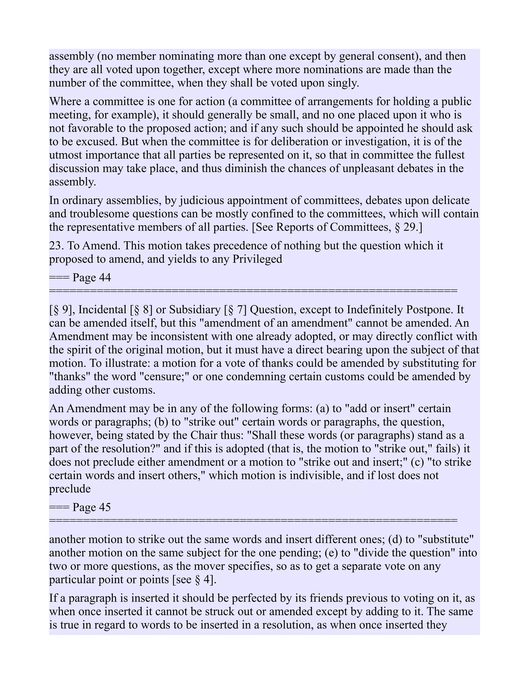 assembly (no member nominating more than one except by general consent), and then
they are all voted upon together, except where more nominations are made than the
number of the committee, when they shall be voted upon singly.
Where a committee is one for action (a committee of arrangements for holding a public
meeting, for example), it should generally be small, and no one placed upon it who is
not favorable to the proposed action; and if any such should be appointed he should ask
to be excused. But when the committee is for deliberation or investigation, it is of the
utmost importance that all parties be represented on it, so that in committee the fullest
discussion may take place, and thus diminish the chances of unpleasant debates in the
assembly.
In ordinary assemblies, by judicious appointment of committees, debates upon delicate
and troublesome questions can be mostly confined to the committees, which will contain
the representative members of all parties. [See Reports of Committees, § 29.]
23. To Amend. This motion takes precedence of nothing but the question which it
proposed to amend, and yields to any Privileged
=== Page 44
============================================================
[§ 9], Incidental [§ 8] or Subsidiary [§ 7] Question, except to Indefinitely Postpone. It
can be amended itself, but this "amendment of an amendment" cannot be amended. An
Amendment may be inconsistent with one already adopted, or may directly conflict with
the spirit of the original motion, but it must have a direct bearing upon the subject of that
motion. To illustrate: a motion for a vote of thanks could be amended by substituting for
"thanks" the word "censure;" or one condemning certain customs could be amended by
adding other customs.
An Amendment may be in any of the following forms: (a) to "add or insert" certain
words or paragraphs; (b) to "strike out" certain words or paragraphs, the question,
however, being stated by the Chair thus: "Shall these words (or paragraphs) stand as a
part of the resolution?" and if this is adopted (that is, the motion to "strike out," fails) it
does not preclude either amendment or a motion to "strike out and insert;" (c) "to strike
certain words and insert others," which motion is indivisible, and if lost does not
preclude
=== Page 45
============================================================
another motion to strike out the same words and insert different ones; (d) to "substitute"
another motion on the same subject for the one pending; (e) to "divide the question" into
two or more questions, as the mover specifies, so as to get a separate vote on any
particular point or points [see § 4].
If a paragraph is inserted it should be perfected by its friends previous to voting on it, as
when once inserted it cannot be struck out or amended except by adding to it. The same
is true in regard to words to be inserted in a resolution, as when once inserted they
 