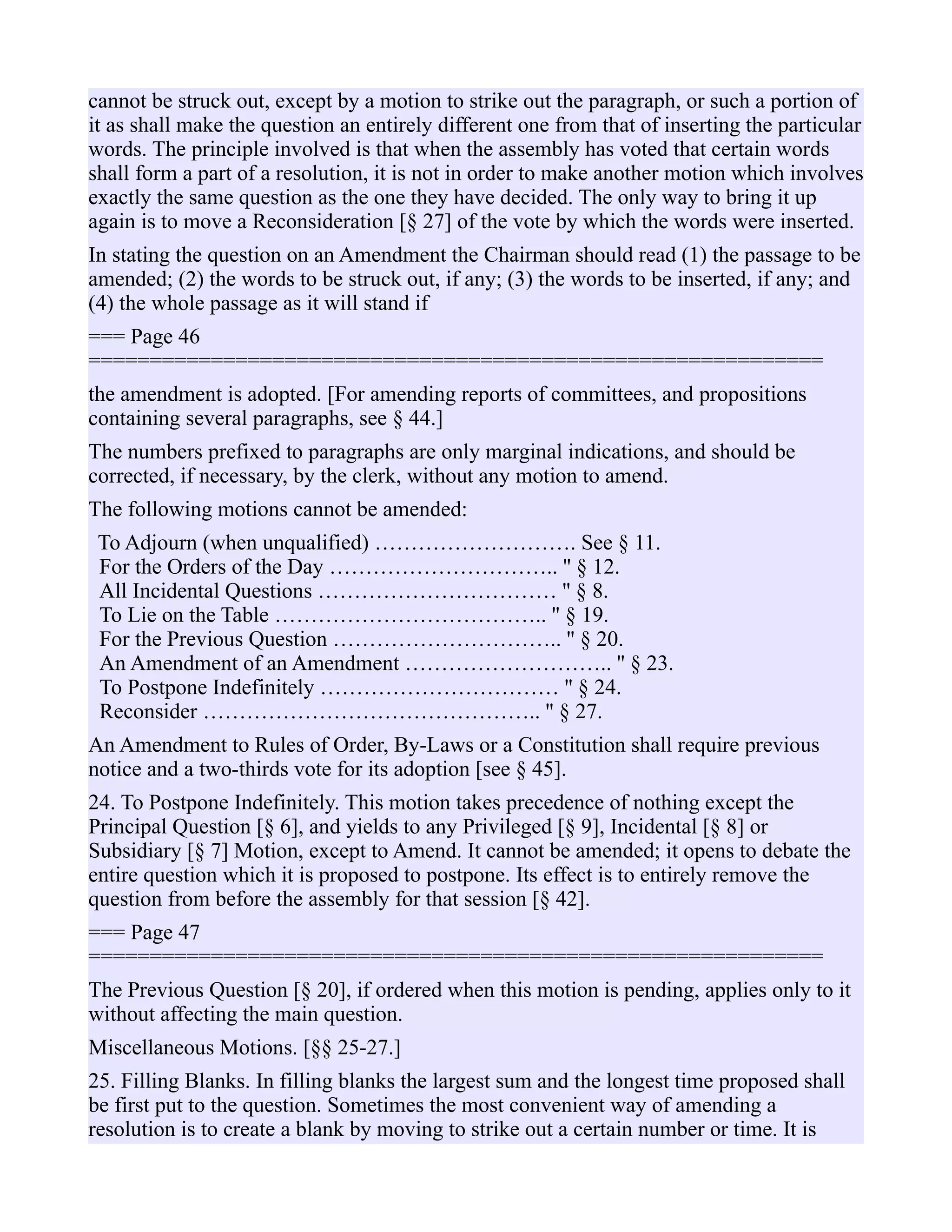 cannot be struck out, except by a motion to strike out the paragraph, or such a portion of
it as shall make the question an entirely different one from that of inserting the particular
words. The principle involved is that when the assembly has voted that certain words
shall form a part of a resolution, it is not in order to make another motion which involves
exactly the same question as the one they have decided. The only way to bring it up
again is to move a Reconsideration [§ 27] of the vote by which the words were inserted.
In stating the question on an Amendment the Chairman should read (1) the passage to be
amended; (2) the words to be struck out, if any; (3) the words to be inserted, if any; and
(4) the whole passage as it will stand if
=== Page 46
============================================================
the amendment is adopted. [For amending reports of committees, and propositions
containing several paragraphs, see § 44.]
The numbers prefixed to paragraphs are only marginal indications, and should be
corrected, if necessary, by the clerk, without any motion to amend.
The following motions cannot be amended:
To Adjourn (when unqualified) ………………………. See § 11.
For the Orders of the Day ………………………….. '' § 12.
All Incidental Questions …………………………… '' § 8.
To Lie on the Table ……………………………….. '' § 19.
For the Previous Question ………………………….. '' § 20.
An Amendment of an Amendment ……………………….. '' § 23.
To Postpone Indefinitely …………………………… '' § 24.
Reconsider ……………………………………….. '' § 27.
An Amendment to Rules of Order, By-Laws or a Constitution shall require previous
notice and a two-thirds vote for its adoption [see § 45].
24. To Postpone Indefinitely. This motion takes precedence of nothing except the
Principal Question [§ 6], and yields to any Privileged [§ 9], Incidental [§ 8] or
Subsidiary [§ 7] Motion, except to Amend. It cannot be amended; it opens to debate the
entire question which it is proposed to postpone. Its effect is to entirely remove the
question from before the assembly for that session [§ 42].
=== Page 47
============================================================
The Previous Question [§ 20], if ordered when this motion is pending, applies only to it
without affecting the main question.
Miscellaneous Motions. [§§ 25-27.]
25. Filling Blanks. In filling blanks the largest sum and the longest time proposed shall
be first put to the question. Sometimes the most convenient way of amending a
resolution is to create a blank by moving to strike out a certain number or time. It is
 