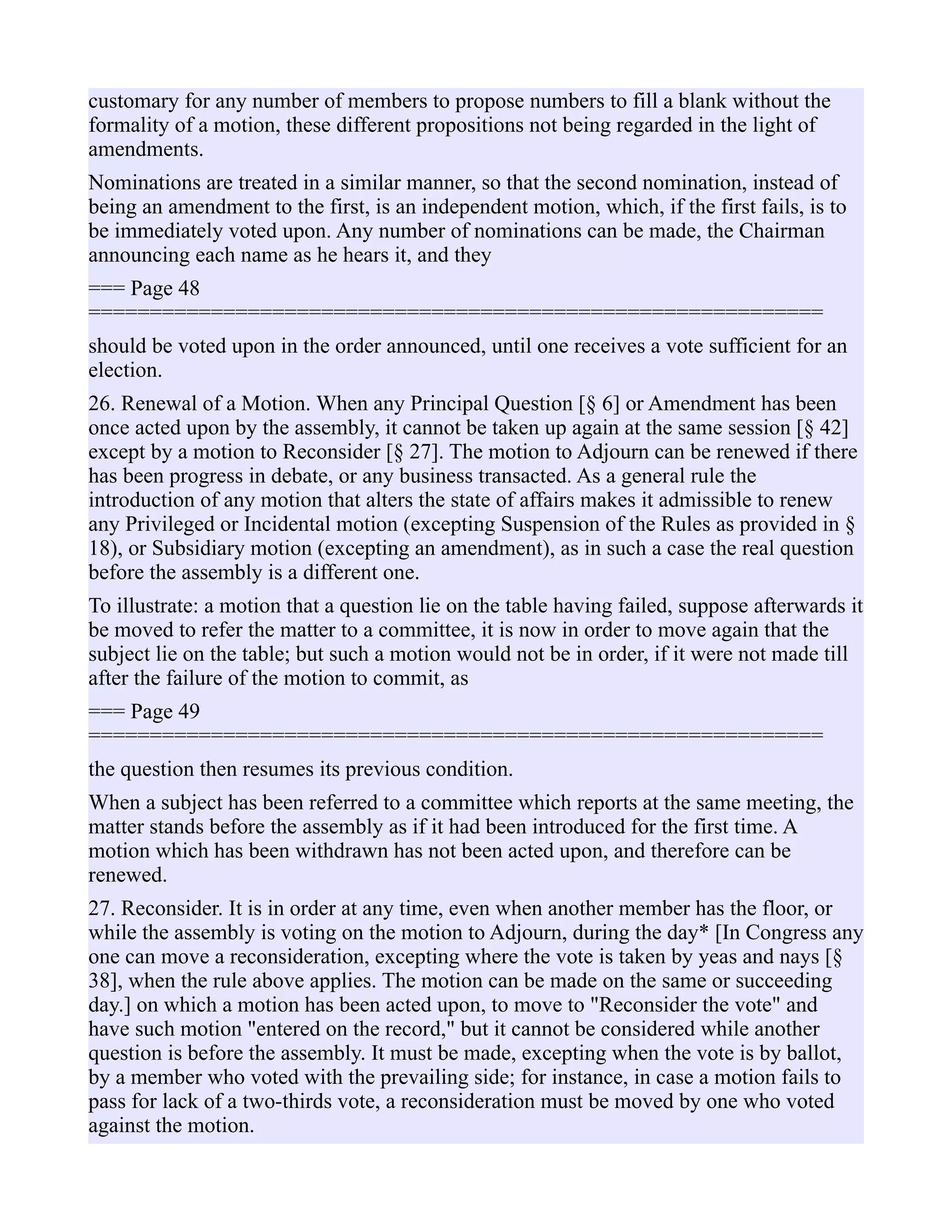 customary for any number of members to propose numbers to fill a blank without the
formality of a motion, these different propositions not being regarded in the light of
amendments.
Nominations are treated in a similar manner, so that the second nomination, instead of
being an amendment to the first, is an independent motion, which, if the first fails, is to
be immediately voted upon. Any number of nominations can be made, the Chairman
announcing each name as he hears it, and they
=== Page 48
============================================================
should be voted upon in the order announced, until one receives a vote sufficient for an
election.
26. Renewal of a Motion. When any Principal Question [§ 6] or Amendment has been
once acted upon by the assembly, it cannot be taken up again at the same session [§ 42]
except by a motion to Reconsider [§ 27]. The motion to Adjourn can be renewed if there
has been progress in debate, or any business transacted. As a general rule the
introduction of any motion that alters the state of affairs makes it admissible to renew
any Privileged or Incidental motion (excepting Suspension of the Rules as provided in §
18), or Subsidiary motion (excepting an amendment), as in such a case the real question
before the assembly is a different one.
To illustrate: a motion that a question lie on the table having failed, suppose afterwards it
be moved to refer the matter to a committee, it is now in order to move again that the
subject lie on the table; but such a motion would not be in order, if it were not made till
after the failure of the motion to commit, as
=== Page 49
============================================================
the question then resumes its previous condition.
When a subject has been referred to a committee which reports at the same meeting, the
matter stands before the assembly as if it had been introduced for the first time. A
motion which has been withdrawn has not been acted upon, and therefore can be
renewed.
27. Reconsider. It is in order at any time, even when another member has the floor, or
while the assembly is voting on the motion to Adjourn, during the day* [In Congress any
one can move a reconsideration, excepting where the vote is taken by yeas and nays [§
38], when the rule above applies. The motion can be made on the same or succeeding
day.] on which a motion has been acted upon, to move to "Reconsider the vote" and
have such motion "entered on the record," but it cannot be considered while another
question is before the assembly. It must be made, excepting when the vote is by ballot,
by a member who voted with the prevailing side; for instance, in case a motion fails to
pass for lack of a two-thirds vote, a reconsideration must be moved by one who voted
against the motion.
 