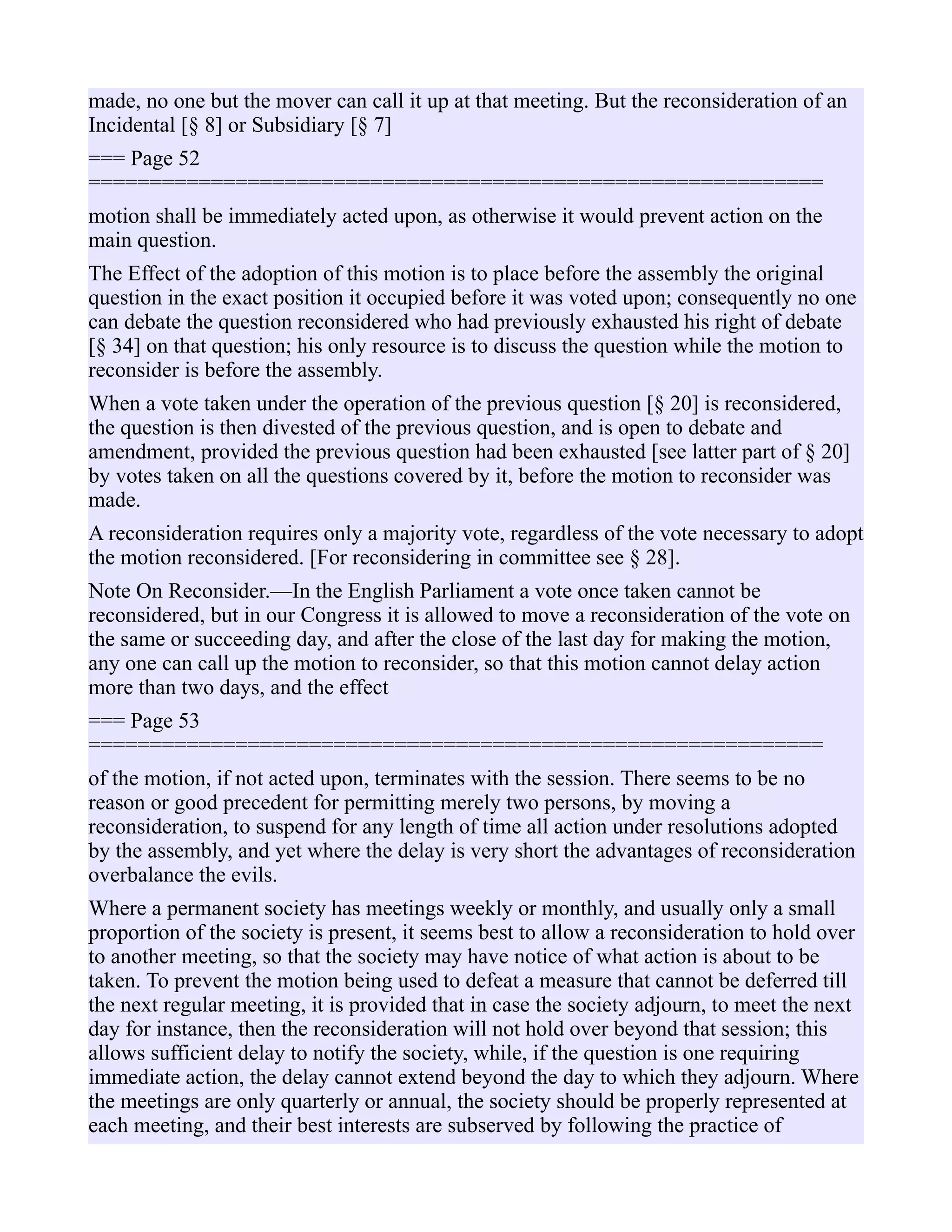 made, no one but the mover can call it up at that meeting. But the reconsideration of an
Incidental [§ 8] or Subsidiary [§ 7]
=== Page 52
============================================================
motion shall be immediately acted upon, as otherwise it would prevent action on the
main question.
The Effect of the adoption of this motion is to place before the assembly the original
question in the exact position it occupied before it was voted upon; consequently no one
can debate the question reconsidered who had previously exhausted his right of debate
[§ 34] on that question; his only resource is to discuss the question while the motion to
reconsider is before the assembly.
When a vote taken under the operation of the previous question [§ 20] is reconsidered,
the question is then divested of the previous question, and is open to debate and
amendment, provided the previous question had been exhausted [see latter part of § 20]
by votes taken on all the questions covered by it, before the motion to reconsider was
made.
A reconsideration requires only a majority vote, regardless of the vote necessary to adopt
the motion reconsidered. [For reconsidering in committee see § 28].
Note On Reconsider.—In the English Parliament a vote once taken cannot be
reconsidered, but in our Congress it is allowed to move a reconsideration of the vote on
the same or succeeding day, and after the close of the last day for making the motion,
any one can call up the motion to reconsider, so that this motion cannot delay action
more than two days, and the effect
=== Page 53
============================================================
of the motion, if not acted upon, terminates with the session. There seems to be no
reason or good precedent for permitting merely two persons, by moving a
reconsideration, to suspend for any length of time all action under resolutions adopted
by the assembly, and yet where the delay is very short the advantages of reconsideration
overbalance the evils.
Where a permanent society has meetings weekly or monthly, and usually only a small
proportion of the society is present, it seems best to allow a reconsideration to hold over
to another meeting, so that the society may have notice of what action is about to be
taken. To prevent the motion being used to defeat a measure that cannot be deferred till
the next regular meeting, it is provided that in case the society adjourn, to meet the next
day for instance, then the reconsideration will not hold over beyond that session; this
allows sufficient delay to notify the society, while, if the question is one requiring
immediate action, the delay cannot extend beyond the day to which they adjourn. Where
the meetings are only quarterly or annual, the society should be properly represented at
each meeting, and their best interests are subserved by following the practice of
 
