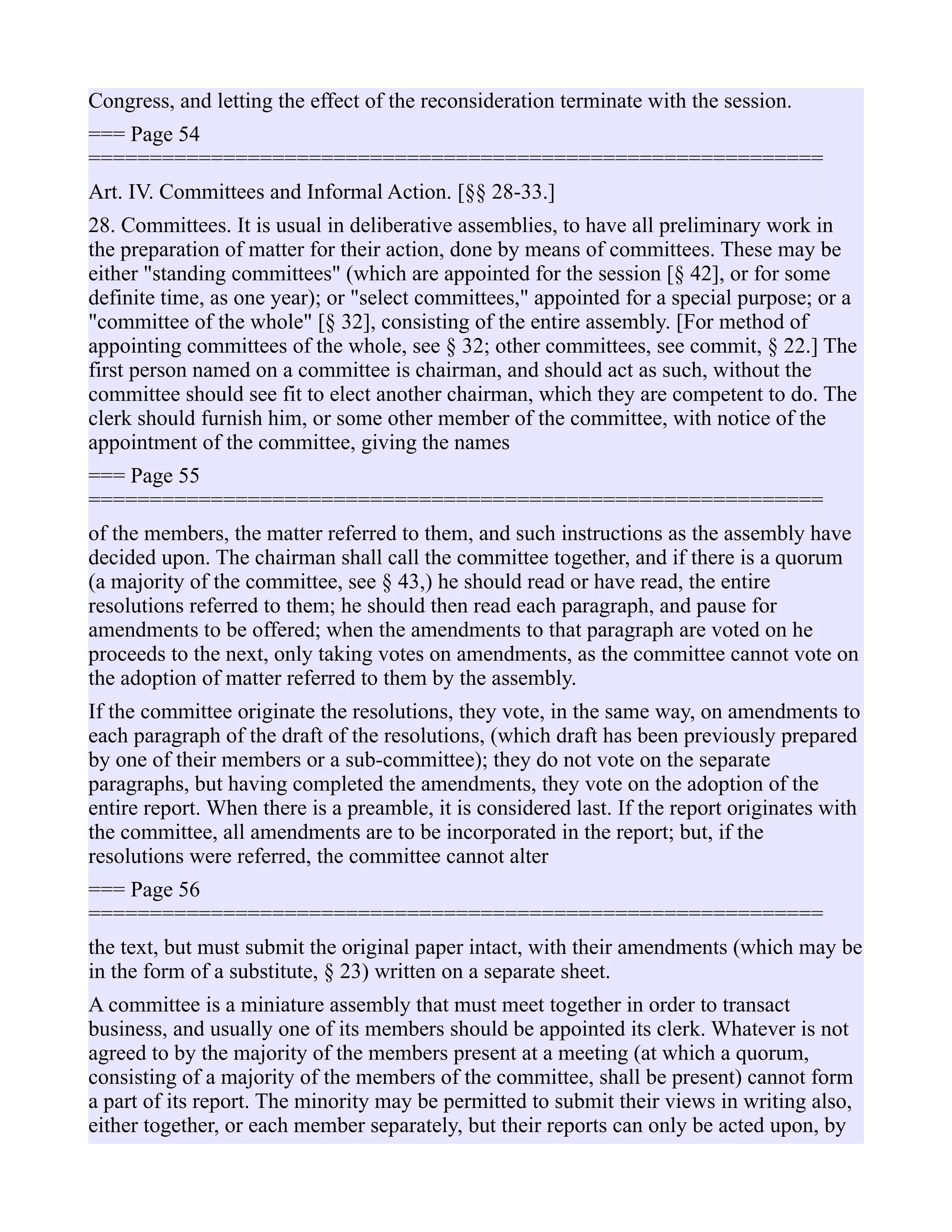 Congress, and letting the effect of the reconsideration terminate with the session.
=== Page 54
============================================================
Art. IV. Committees and Informal Action. [§§ 28-33.]
28. Committees. It is usual in deliberative assemblies, to have all preliminary work in
the preparation of matter for their action, done by means of committees. These may be
either "standing committees" (which are appointed for the session [§ 42], or for some
definite time, as one year); or "select committees," appointed for a special purpose; or a
"committee of the whole" [§ 32], consisting of the entire assembly. [For method of
appointing committees of the whole, see § 32; other committees, see commit, § 22.] The
first person named on a committee is chairman, and should act as such, without the
committee should see fit to elect another chairman, which they are competent to do. The
clerk should furnish him, or some other member of the committee, with notice of the
appointment of the committee, giving the names
=== Page 55
============================================================
of the members, the matter referred to them, and such instructions as the assembly have
decided upon. The chairman shall call the committee together, and if there is a quorum
(a majority of the committee, see § 43,) he should read or have read, the entire
resolutions referred to them; he should then read each paragraph, and pause for
amendments to be offered; when the amendments to that paragraph are voted on he
proceeds to the next, only taking votes on amendments, as the committee cannot vote on
the adoption of matter referred to them by the assembly.
If the committee originate the resolutions, they vote, in the same way, on amendments to
each paragraph of the draft of the resolutions, (which draft has been previously prepared
by one of their members or a sub-committee); they do not vote on the separate
paragraphs, but having completed the amendments, they vote on the adoption of the
entire report. When there is a preamble, it is considered last. If the report originates with
the committee, all amendments are to be incorporated in the report; but, if the
resolutions were referred, the committee cannot alter
=== Page 56
============================================================
the text, but must submit the original paper intact, with their amendments (which may be
in the form of a substitute, § 23) written on a separate sheet.
A committee is a miniature assembly that must meet together in order to transact
business, and usually one of its members should be appointed its clerk. Whatever is not
agreed to by the majority of the members present at a meeting (at which a quorum,
consisting of a majority of the members of the committee, shall be present) cannot form
a part of its report. The minority may be permitted to submit their views in writing also,
either together, or each member separately, but their reports can only be acted upon, by
 