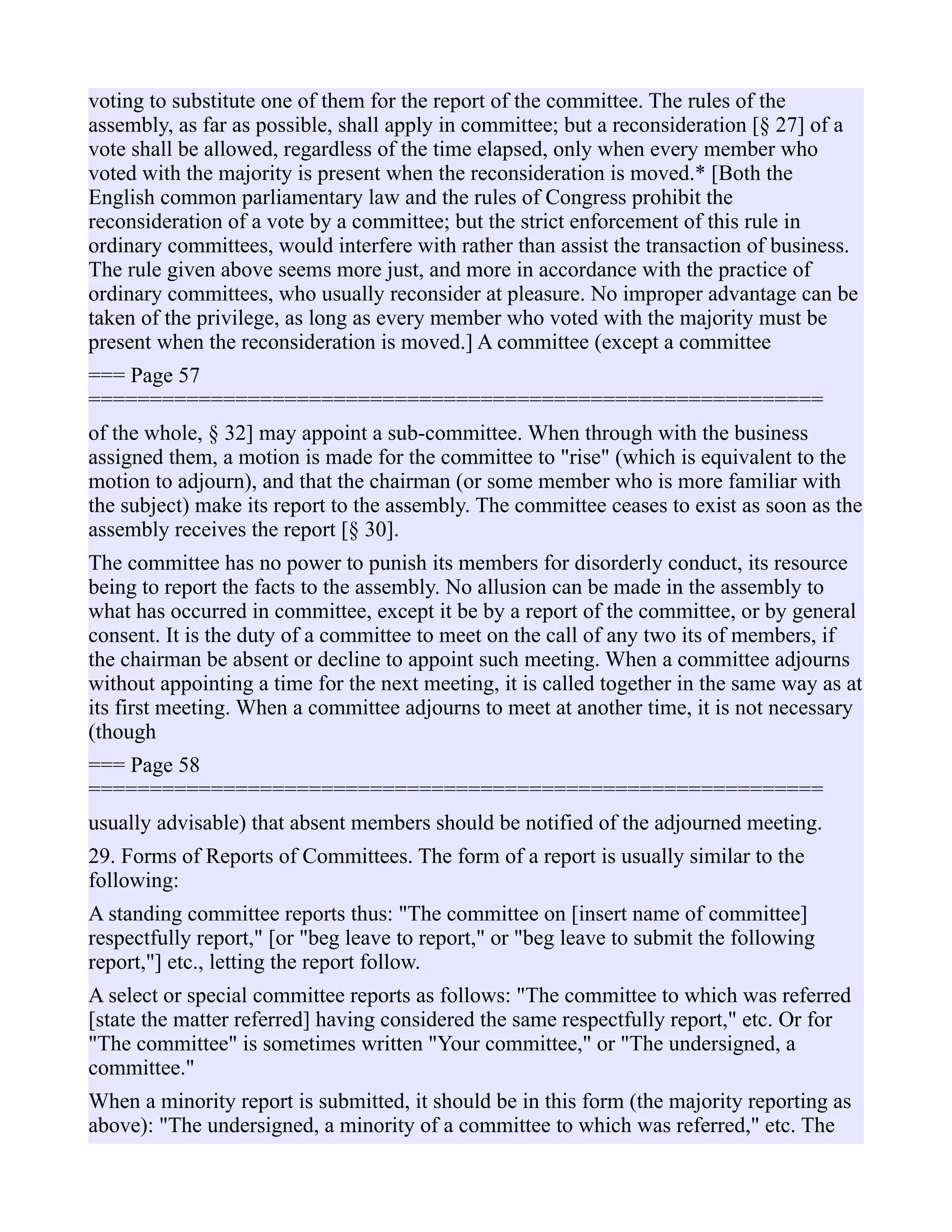 voting to substitute one of them for the report of the committee. The rules of the
assembly, as far as possible, shall apply in committee; but a reconsideration [§ 27] of a
vote shall be allowed, regardless of the time elapsed, only when every member who
voted with the majority is present when the reconsideration is moved.* [Both the
English common parliamentary law and the rules of Congress prohibit the
reconsideration of a vote by a committee; but the strict enforcement of this rule in
ordinary committees, would interfere with rather than assist the transaction of business.
The rule given above seems more just, and more in accordance with the practice of
ordinary committees, who usually reconsider at pleasure. No improper advantage can be
taken of the privilege, as long as every member who voted with the majority must be
present when the reconsideration is moved.] A committee (except a committee
=== Page 57
============================================================
of the whole, § 32] may appoint a sub-committee. When through with the business
assigned them, a motion is made for the committee to "rise" (which is equivalent to the
motion to adjourn), and that the chairman (or some member who is more familiar with
the subject) make its report to the assembly. The committee ceases to exist as soon as the
assembly receives the report [§ 30].
The committee has no power to punish its members for disorderly conduct, its resource
being to report the facts to the assembly. No allusion can be made in the assembly to
what has occurred in committee, except it be by a report of the committee, or by general
consent. It is the duty of a committee to meet on the call of any two its of members, if
the chairman be absent or decline to appoint such meeting. When a committee adjourns
without appointing a time for the next meeting, it is called together in the same way as at
its first meeting. When a committee adjourns to meet at another time, it is not necessary
(though
=== Page 58
============================================================
usually advisable) that absent members should be notified of the adjourned meeting.
29. Forms of Reports of Committees. The form of a report is usually similar to the
following:
A standing committee reports thus: "The committee on [insert name of committee]
respectfully report," [or "beg leave to report," or "beg leave to submit the following
report,"] etc., letting the report follow.
A select or special committee reports as follows: "The committee to which was referred
[state the matter referred] having considered the same respectfully report," etc. Or for
"The committee" is sometimes written "Your committee," or "The undersigned, a
committee."
When a minority report is submitted, it should be in this form (the majority reporting as
above): "The undersigned, a minority of a committee to which was referred," etc. The
 