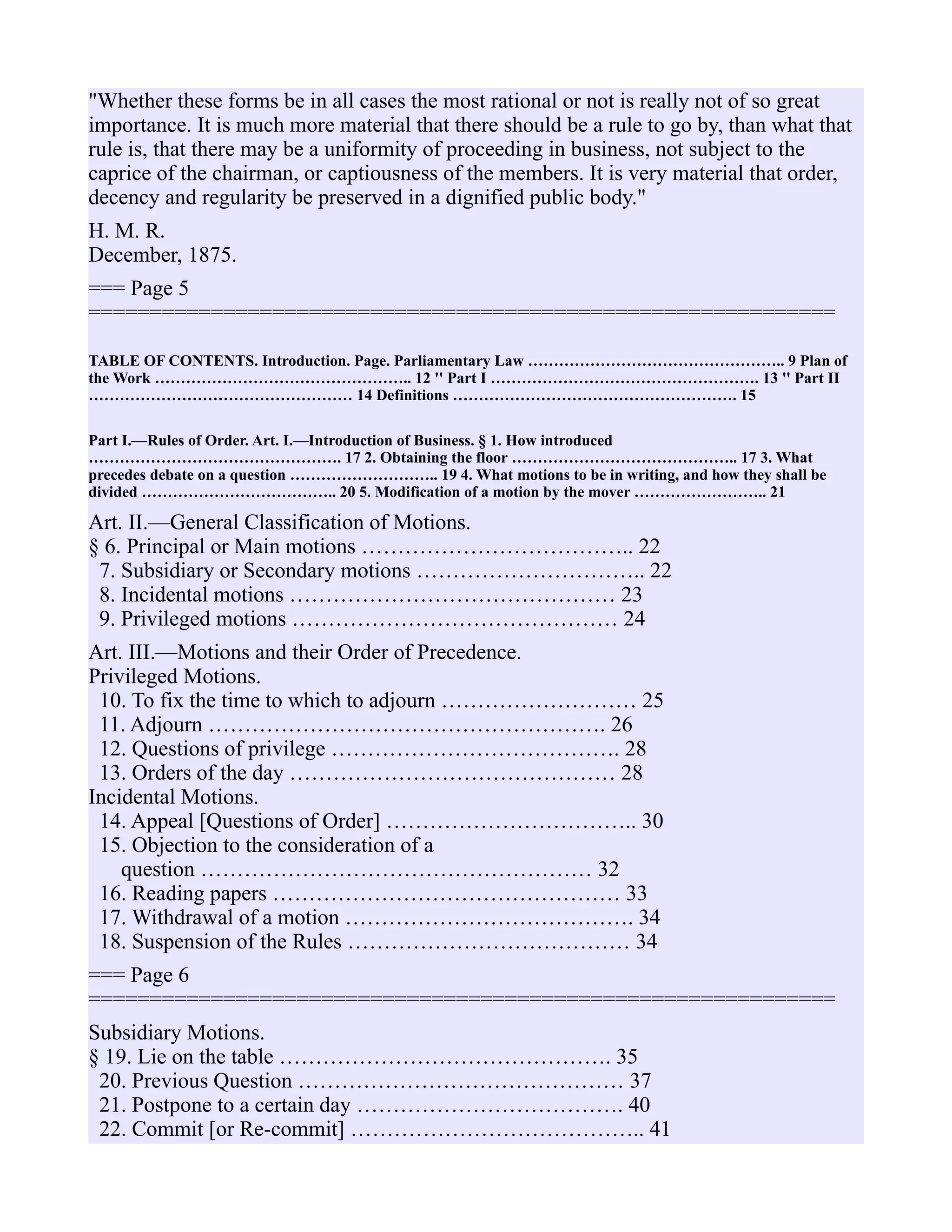 "Whether these forms be in all cases the most rational or not is really not of so great
importance. It is much more material that there should be a rule to go by, than what that
rule is, that there may be a uniformity of proceeding in business, not subject to the
caprice of the chairman, or captiousness of the members. It is very material that order,
decency and regularity be preserved in a dignified public body."
H. M. R.
December, 1875.
=== Page 5
=============================================================
TABLE OF CONTENTS. Introduction. Page. Parliamentary Law ………………………………………….. 9 Plan of
the Work ………………………………………….. 12 '' Part I ……………………………………………. 13 '' Part II
…………………………………………… 14 Definitions ………………………………………………. 15
Part I.—Rules of Order. Art. I.—Introduction of Business. § 1. How introduced
…………………………………………. 17 2. Obtaining the floor …………………………………….. 17 3. What
precedes debate on a question ……………………….. 19 4. What motions to be in writing, and how they shall be
divided ……………………………….. 20 5. Modification of a motion by the mover …………………….. 21
Art. II.—General Classification of Motions.
§ 6. Principal or Main motions ……………………………….. 22
7. Subsidiary or Secondary motions ………………………….. 22
8. Incidental motions ……………………………………… 23
9. Privileged motions ……………………………………… 24
Art. III.—Motions and their Order of Precedence.
Privileged Motions.
10. To fix the time to which to adjourn ……………………… 25
11. Adjourn ………………………………………………. 26
12. Questions of privilege …………………………………. 28
13. Orders of the day ……………………………………… 28
Incidental Motions.
14. Appeal [Questions of Order] …………………………….. 30
15. Objection to the consideration of a
question ……………………………………………… 32
16. Reading papers ………………………………………… 33
17. Withdrawal of a motion …………………………………. 34
18. Suspension of the Rules ………………………………… 34
=== Page 6
=============================================================
Subsidiary Motions.
§ 19. Lie on the table ………………………………………. 35
20. Previous Question ……………………………………… 37
21. Postpone to a certain day ………………………………. 40
22. Commit [or Re-commit] ………………………………….. 41
 
