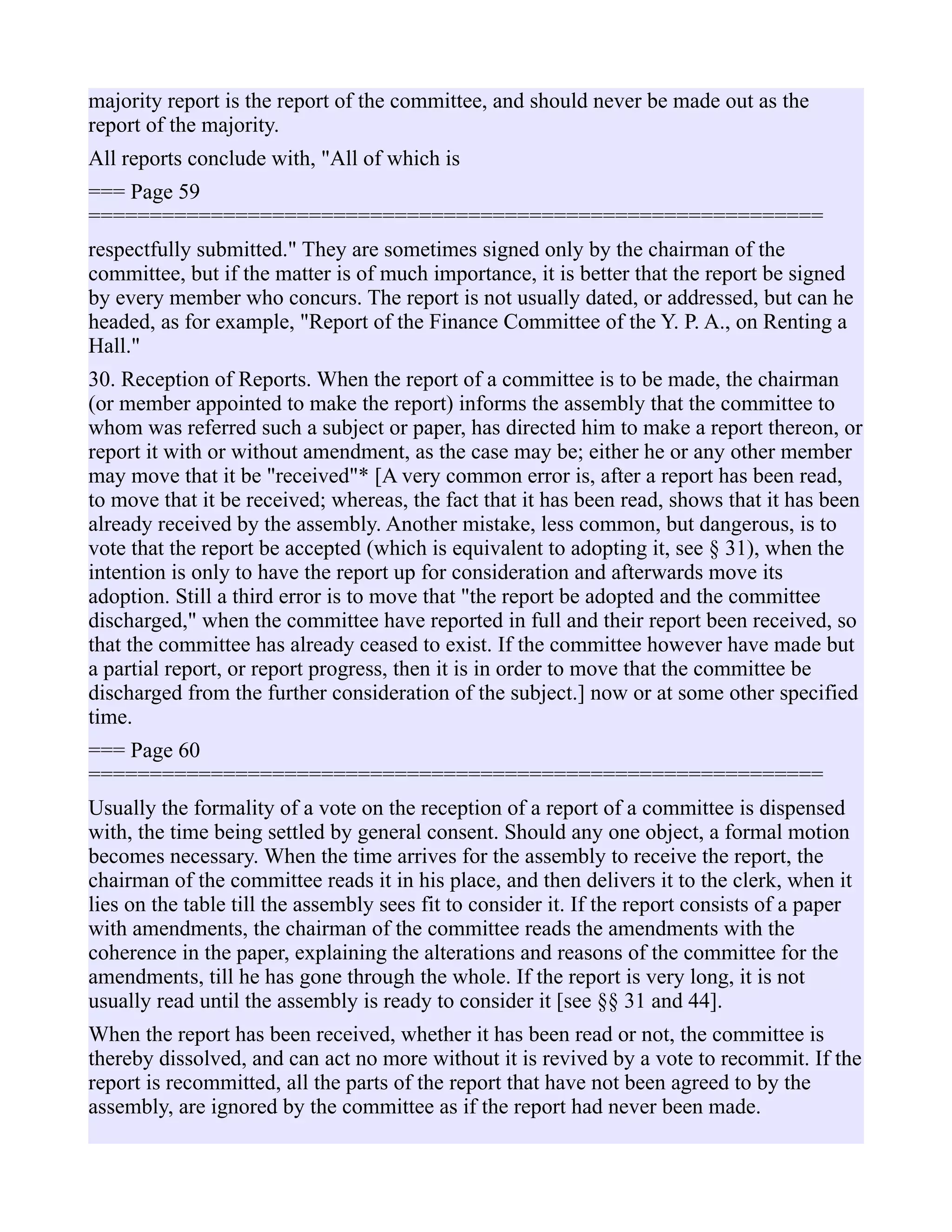 majority report is the report of the committee, and should never be made out as the
report of the majority.
All reports conclude with, "All of which is
=== Page 59
============================================================
respectfully submitted." They are sometimes signed only by the chairman of the
committee, but if the matter is of much importance, it is better that the report be signed
by every member who concurs. The report is not usually dated, or addressed, but can he
headed, as for example, "Report of the Finance Committee of the Y. P. A., on Renting a
Hall."
30. Reception of Reports. When the report of a committee is to be made, the chairman
(or member appointed to make the report) informs the assembly that the committee to
whom was referred such a subject or paper, has directed him to make a report thereon, or
report it with or without amendment, as the case may be; either he or any other member
may move that it be "received"* [A very common error is, after a report has been read,
to move that it be received; whereas, the fact that it has been read, shows that it has been
already received by the assembly. Another mistake, less common, but dangerous, is to
vote that the report be accepted (which is equivalent to adopting it, see § 31), when the
intention is only to have the report up for consideration and afterwards move its
adoption. Still a third error is to move that "the report be adopted and the committee
discharged," when the committee have reported in full and their report been received, so
that the committee has already ceased to exist. If the committee however have made but
a partial report, or report progress, then it is in order to move that the committee be
discharged from the further consideration of the subject.] now or at some other specified
time.
=== Page 60
============================================================
Usually the formality of a vote on the reception of a report of a committee is dispensed
with, the time being settled by general consent. Should any one object, a formal motion
becomes necessary. When the time arrives for the assembly to receive the report, the
chairman of the committee reads it in his place, and then delivers it to the clerk, when it
lies on the table till the assembly sees fit to consider it. If the report consists of a paper
with amendments, the chairman of the committee reads the amendments with the
coherence in the paper, explaining the alterations and reasons of the committee for the
amendments, till he has gone through the whole. If the report is very long, it is not
usually read until the assembly is ready to consider it [see §§ 31 and 44].
When the report has been received, whether it has been read or not, the committee is
thereby dissolved, and can act no more without it is revived by a vote to recommit. If the
report is recommitted, all the parts of the report that have not been agreed to by the
assembly, are ignored by the committee as if the report had never been made.
 