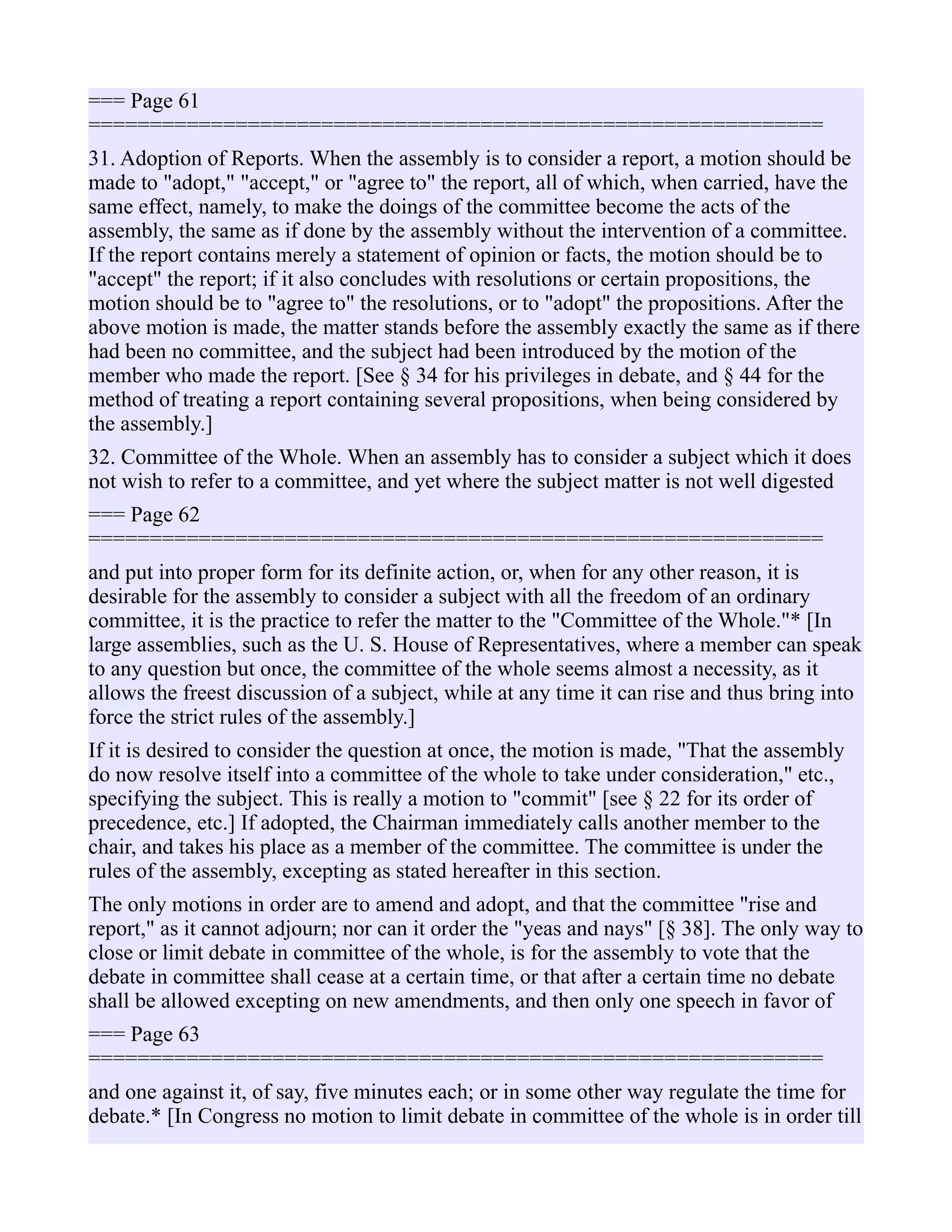 === Page 61
============================================================
31. Adoption of Reports. When the assembly is to consider a report, a motion should be
made to "adopt," "accept," or "agree to" the report, all of which, when carried, have the
same effect, namely, to make the doings of the committee become the acts of the
assembly, the same as if done by the assembly without the intervention of a committee.
If the report contains merely a statement of opinion or facts, the motion should be to
"accept" the report; if it also concludes with resolutions or certain propositions, the
motion should be to "agree to" the resolutions, or to "adopt" the propositions. After the
above motion is made, the matter stands before the assembly exactly the same as if there
had been no committee, and the subject had been introduced by the motion of the
member who made the report. [See § 34 for his privileges in debate, and § 44 for the
method of treating a report containing several propositions, when being considered by
the assembly.]
32. Committee of the Whole. When an assembly has to consider a subject which it does
not wish to refer to a committee, and yet where the subject matter is not well digested
=== Page 62
============================================================
and put into proper form for its definite action, or, when for any other reason, it is
desirable for the assembly to consider a subject with all the freedom of an ordinary
committee, it is the practice to refer the matter to the "Committee of the Whole."* [In
large assemblies, such as the U. S. House of Representatives, where a member can speak
to any question but once, the committee of the whole seems almost a necessity, as it
allows the freest discussion of a subject, while at any time it can rise and thus bring into
force the strict rules of the assembly.]
If it is desired to consider the question at once, the motion is made, "That the assembly
do now resolve itself into a committee of the whole to take under consideration," etc.,
specifying the subject. This is really a motion to "commit" [see § 22 for its order of
precedence, etc.] If adopted, the Chairman immediately calls another member to the
chair, and takes his place as a member of the committee. The committee is under the
rules of the assembly, excepting as stated hereafter in this section.
The only motions in order are to amend and adopt, and that the committee "rise and
report," as it cannot adjourn; nor can it order the "yeas and nays" [§ 38]. The only way to
close or limit debate in committee of the whole, is for the assembly to vote that the
debate in committee shall cease at a certain time, or that after a certain time no debate
shall be allowed excepting on new amendments, and then only one speech in favor of
=== Page 63
============================================================
and one against it, of say, five minutes each; or in some other way regulate the time for
debate.* [In Congress no motion to limit debate in committee of the whole is in order till
 
