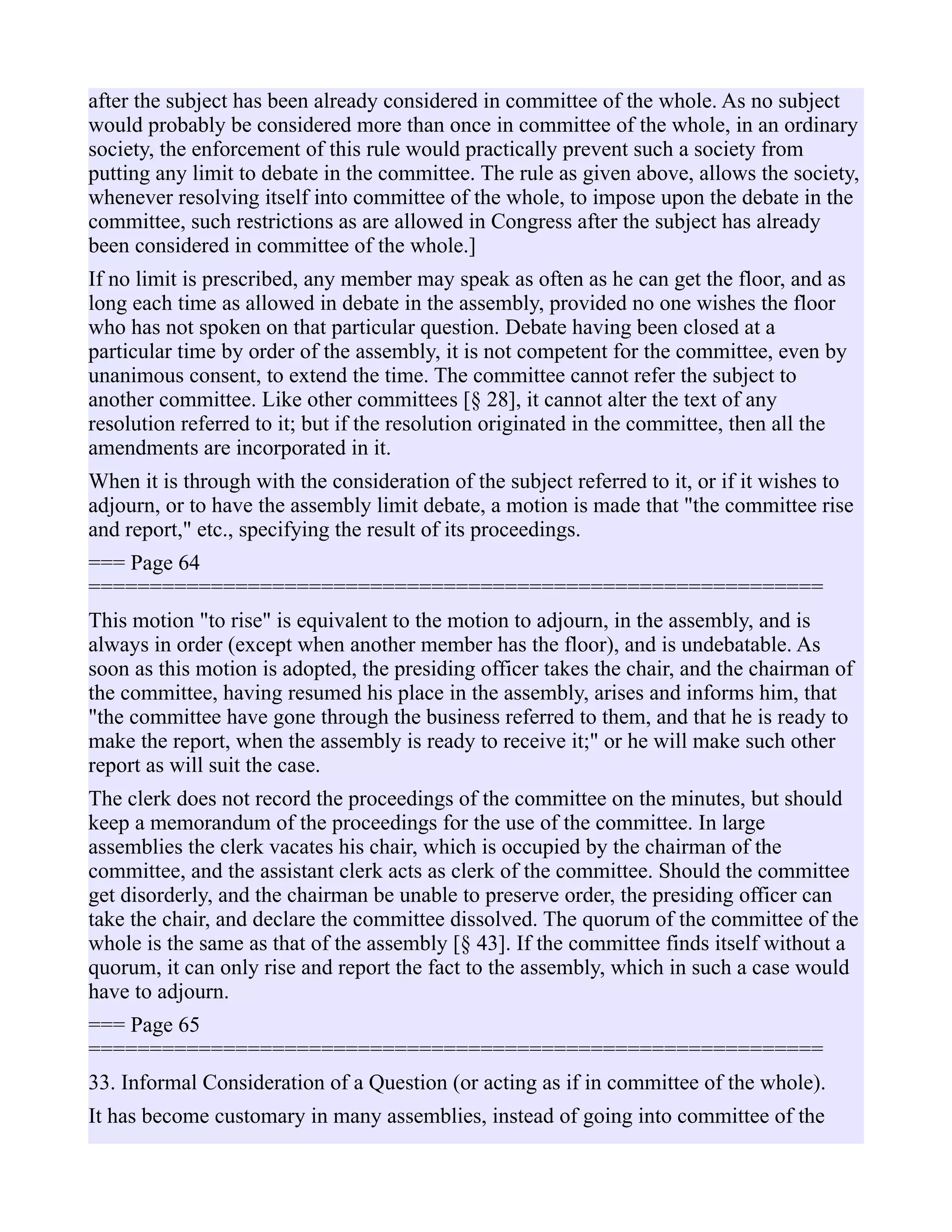 after the subject has been already considered in committee of the whole. As no subject
would probably be considered more than once in committee of the whole, in an ordinary
society, the enforcement of this rule would practically prevent such a society from
putting any limit to debate in the committee. The rule as given above, allows the society,
whenever resolving itself into committee of the whole, to impose upon the debate in the
committee, such restrictions as are allowed in Congress after the subject has already
been considered in committee of the whole.]
If no limit is prescribed, any member may speak as often as he can get the floor, and as
long each time as allowed in debate in the assembly, provided no one wishes the floor
who has not spoken on that particular question. Debate having been closed at a
particular time by order of the assembly, it is not competent for the committee, even by
unanimous consent, to extend the time. The committee cannot refer the subject to
another committee. Like other committees [§ 28], it cannot alter the text of any
resolution referred to it; but if the resolution originated in the committee, then all the
amendments are incorporated in it.
When it is through with the consideration of the subject referred to it, or if it wishes to
adjourn, or to have the assembly limit debate, a motion is made that "the committee rise
and report," etc., specifying the result of its proceedings.
=== Page 64
============================================================
This motion "to rise" is equivalent to the motion to adjourn, in the assembly, and is
always in order (except when another member has the floor), and is undebatable. As
soon as this motion is adopted, the presiding officer takes the chair, and the chairman of
the committee, having resumed his place in the assembly, arises and informs him, that
"the committee have gone through the business referred to them, and that he is ready to
make the report, when the assembly is ready to receive it;" or he will make such other
report as will suit the case.
The clerk does not record the proceedings of the committee on the minutes, but should
keep a memorandum of the proceedings for the use of the committee. In large
assemblies the clerk vacates his chair, which is occupied by the chairman of the
committee, and the assistant clerk acts as clerk of the committee. Should the committee
get disorderly, and the chairman be unable to preserve order, the presiding officer can
take the chair, and declare the committee dissolved. The quorum of the committee of the
whole is the same as that of the assembly [§ 43]. If the committee finds itself without a
quorum, it can only rise and report the fact to the assembly, which in such a case would
have to adjourn.
=== Page 65
============================================================
33. Informal Consideration of a Question (or acting as if in committee of the whole).
It has become customary in many assemblies, instead of going into committee of the
 