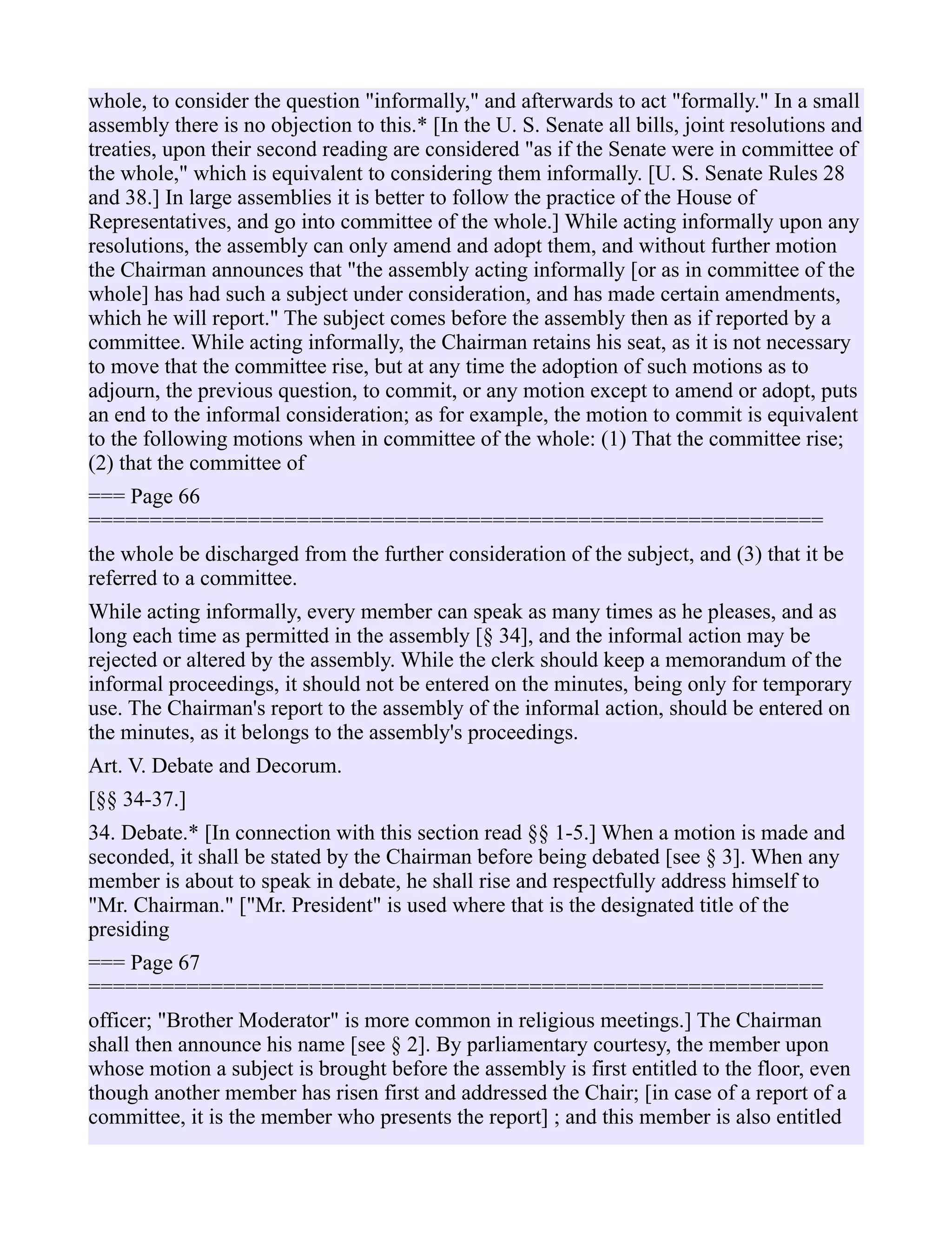 whole, to consider the question "informally," and afterwards to act "formally." In a small
assembly there is no objection to this.* [In the U. S. Senate all bills, joint resolutions and
treaties, upon their second reading are considered "as if the Senate were in committee of
the whole," which is equivalent to considering them informally. [U. S. Senate Rules 28
and 38.] In large assemblies it is better to follow the practice of the House of
Representatives, and go into committee of the whole.] While acting informally upon any
resolutions, the assembly can only amend and adopt them, and without further motion
the Chairman announces that "the assembly acting informally [or as in committee of the
whole] has had such a subject under consideration, and has made certain amendments,
which he will report." The subject comes before the assembly then as if reported by a
committee. While acting informally, the Chairman retains his seat, as it is not necessary
to move that the committee rise, but at any time the adoption of such motions as to
adjourn, the previous question, to commit, or any motion except to amend or adopt, puts
an end to the informal consideration; as for example, the motion to commit is equivalent
to the following motions when in committee of the whole: (1) That the committee rise;
(2) that the committee of
=== Page 66
============================================================
the whole be discharged from the further consideration of the subject, and (3) that it be
referred to a committee.
While acting informally, every member can speak as many times as he pleases, and as
long each time as permitted in the assembly [§ 34], and the informal action may be
rejected or altered by the assembly. While the clerk should keep a memorandum of the
informal proceedings, it should not be entered on the minutes, being only for temporary
use. The Chairman's report to the assembly of the informal action, should be entered on
the minutes, as it belongs to the assembly's proceedings.
Art. V. Debate and Decorum.
[§§ 34-37.]
34. Debate.* [In connection with this section read §§ 1-5.] When a motion is made and
seconded, it shall be stated by the Chairman before being debated [see § 3]. When any
member is about to speak in debate, he shall rise and respectfully address himself to
"Mr. Chairman." ["Mr. President" is used where that is the designated title of the
presiding
=== Page 67
============================================================
officer; "Brother Moderator" is more common in religious meetings.] The Chairman
shall then announce his name [see § 2]. By parliamentary courtesy, the member upon
whose motion a subject is brought before the assembly is first entitled to the floor, even
though another member has risen first and addressed the Chair; [in case of a report of a
committee, it is the member who presents the report] ; and this member is also entitled
 