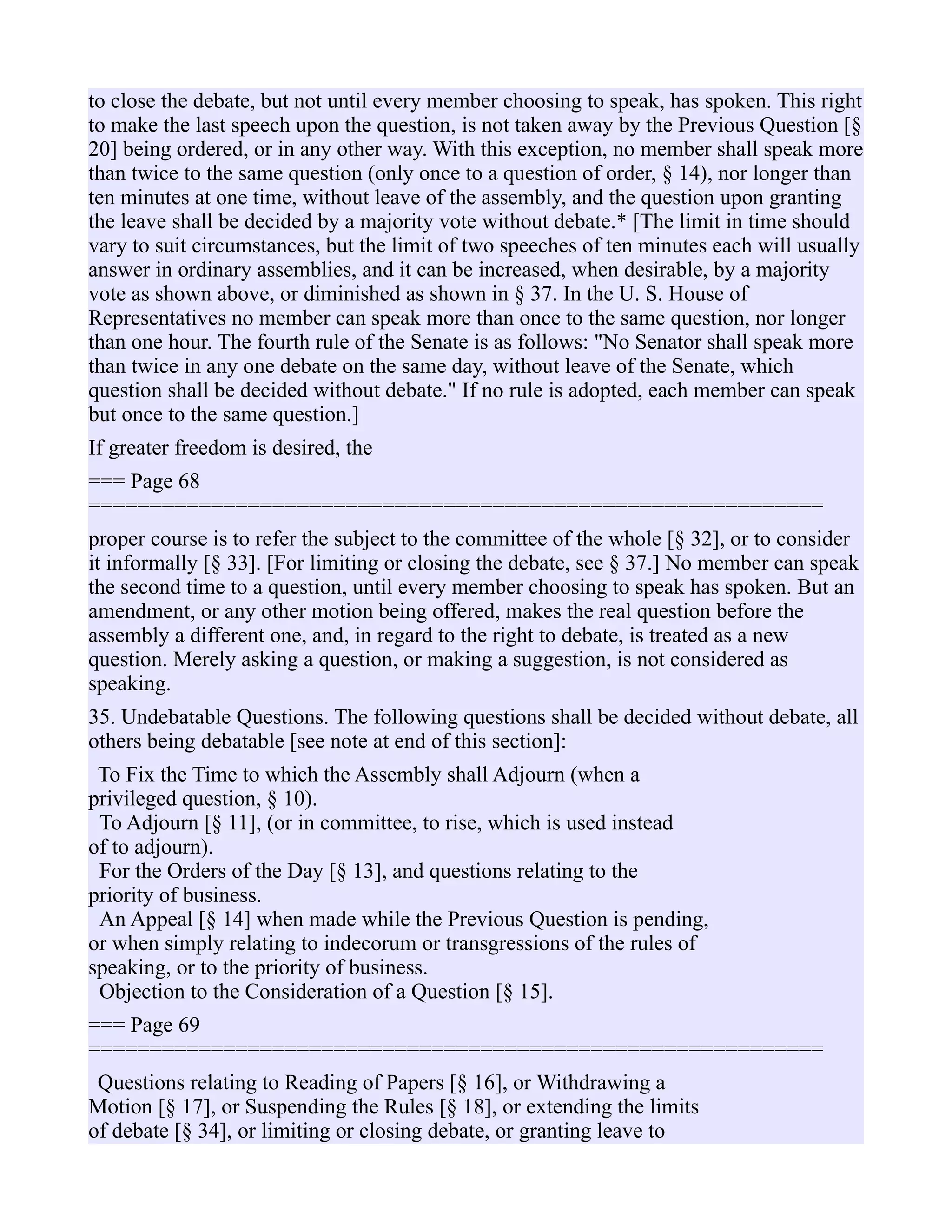 to close the debate, but not until every member choosing to speak, has spoken. This right
to make the last speech upon the question, is not taken away by the Previous Question [§
20] being ordered, or in any other way. With this exception, no member shall speak more
than twice to the same question (only once to a question of order, § 14), nor longer than
ten minutes at one time, without leave of the assembly, and the question upon granting
the leave shall be decided by a majority vote without debate.* [The limit in time should
vary to suit circumstances, but the limit of two speeches of ten minutes each will usually
answer in ordinary assemblies, and it can be increased, when desirable, by a majority
vote as shown above, or diminished as shown in § 37. In the U. S. House of
Representatives no member can speak more than once to the same question, nor longer
than one hour. The fourth rule of the Senate is as follows: "No Senator shall speak more
than twice in any one debate on the same day, without leave of the Senate, which
question shall be decided without debate." If no rule is adopted, each member can speak
but once to the same question.]
If greater freedom is desired, the
=== Page 68
============================================================
proper course is to refer the subject to the committee of the whole [§ 32], or to consider
it informally [§ 33]. [For limiting or closing the debate, see § 37.] No member can speak
the second time to a question, until every member choosing to speak has spoken. But an
amendment, or any other motion being offered, makes the real question before the
assembly a different one, and, in regard to the right to debate, is treated as a new
question. Merely asking a question, or making a suggestion, is not considered as
speaking.
35. Undebatable Questions. The following questions shall be decided without debate, all
others being debatable [see note at end of this section]:
To Fix the Time to which the Assembly shall Adjourn (when a
privileged question, § 10).
To Adjourn [§ 11], (or in committee, to rise, which is used instead
of to adjourn).
For the Orders of the Day [§ 13], and questions relating to the
priority of business.
An Appeal [§ 14] when made while the Previous Question is pending,
or when simply relating to indecorum or transgressions of the rules of
speaking, or to the priority of business.
Objection to the Consideration of a Question [§ 15].
=== Page 69
============================================================
Questions relating to Reading of Papers [§ 16], or Withdrawing a
Motion [§ 17], or Suspending the Rules [§ 18], or extending the limits
of debate [§ 34], or limiting or closing debate, or granting leave to
 