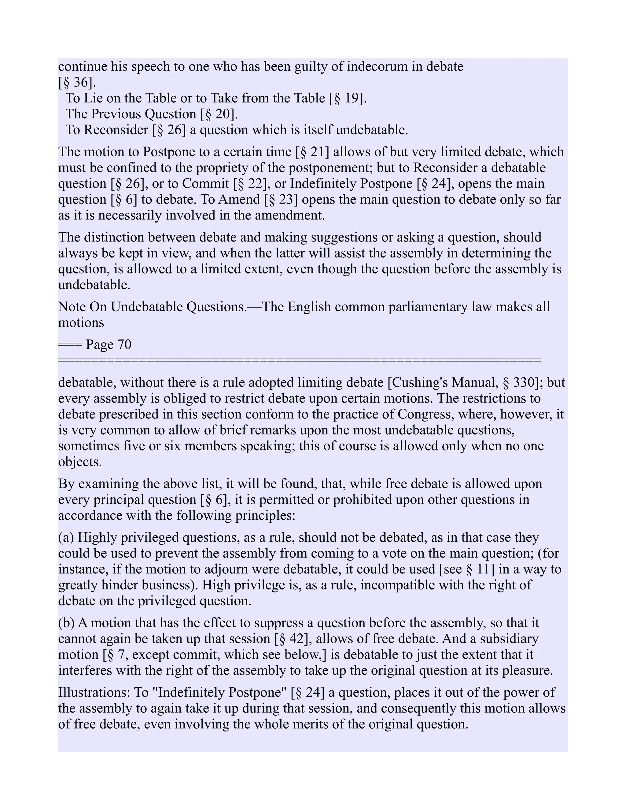 continue his speech to one who has been guilty of indecorum in debate
[§ 36].
To Lie on the Table or to Take from the Table [§ 19].
The Previous Question [§ 20].
To Reconsider [§ 26] a question which is itself undebatable.
The motion to Postpone to a certain time [§ 21] allows of but very limited debate, which
must be confined to the propriety of the postponement; but to Reconsider a debatable
question [§ 26], or to Commit [§ 22], or Indefinitely Postpone [§ 24], opens the main
question [§ 6] to debate. To Amend [§ 23] opens the main question to debate only so far
as it is necessarily involved in the amendment.
The distinction between debate and making suggestions or asking a question, should
always be kept in view, and when the latter will assist the assembly in determining the
question, is allowed to a limited extent, even though the question before the assembly is
undebatable.
Note On Undebatable Questions.—The English common parliamentary law makes all
motions
=== Page 70
============================================================
debatable, without there is a rule adopted limiting debate [Cushing's Manual, § 330]; but
every assembly is obliged to restrict debate upon certain motions. The restrictions to
debate prescribed in this section conform to the practice of Congress, where, however, it
is very common to allow of brief remarks upon the most undebatable questions,
sometimes five or six members speaking; this of course is allowed only when no one
objects.
By examining the above list, it will be found, that, while free debate is allowed upon
every principal question [§ 6], it is permitted or prohibited upon other questions in
accordance with the following principles:
(a) Highly privileged questions, as a rule, should not be debated, as in that case they
could be used to prevent the assembly from coming to a vote on the main question; (for
instance, if the motion to adjourn were debatable, it could be used [see § 11] in a way to
greatly hinder business). High privilege is, as a rule, incompatible with the right of
debate on the privileged question.
(b) A motion that has the effect to suppress a question before the assembly, so that it
cannot again be taken up that session [§ 42], allows of free debate. And a subsidiary
motion [§ 7, except commit, which see below,] is debatable to just the extent that it
interferes with the right of the assembly to take up the original question at its pleasure.
Illustrations: To "Indefinitely Postpone" [§ 24] a question, places it out of the power of
the assembly to again take it up during that session, and consequently this motion allows
of free debate, even involving the whole merits of the original question.
 