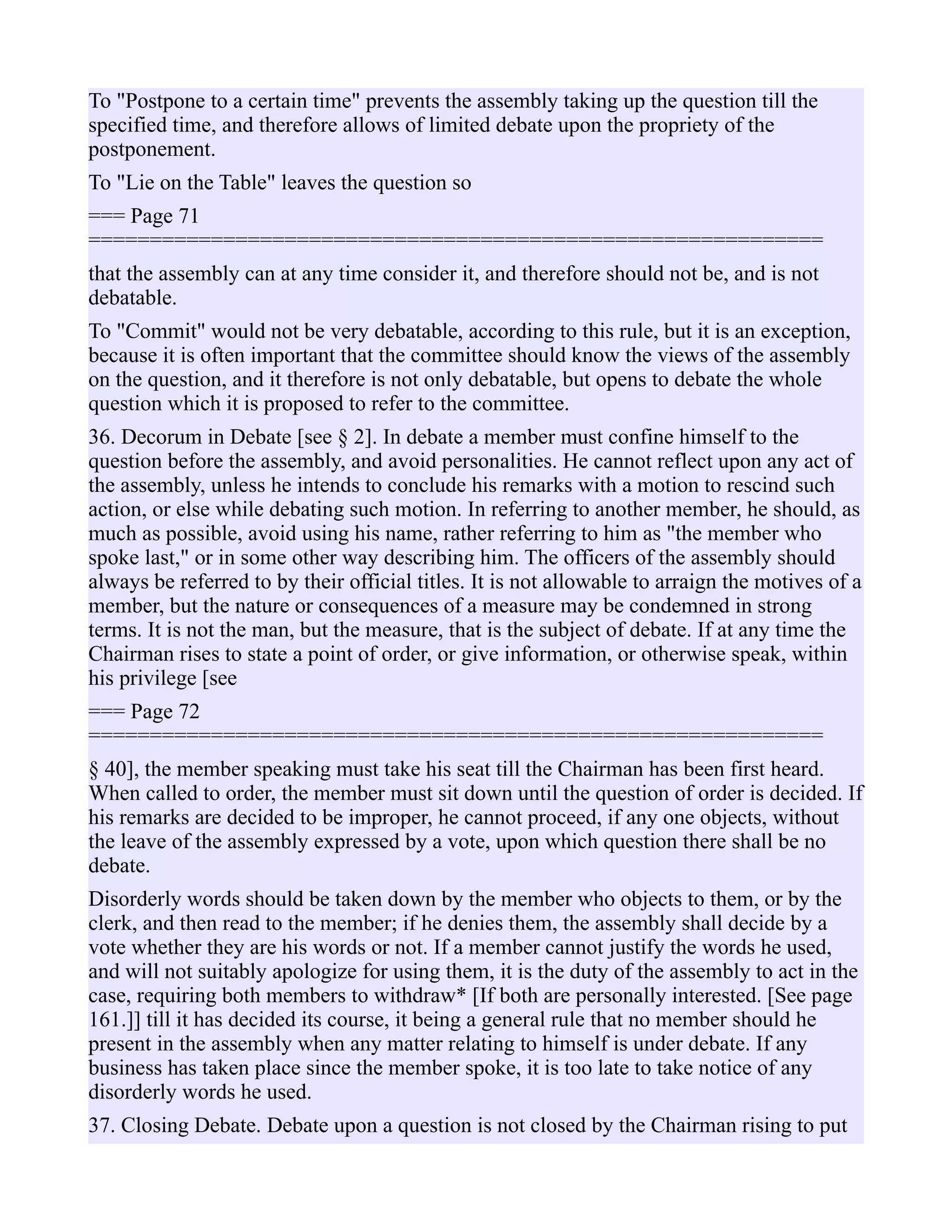 To "Postpone to a certain time" prevents the assembly taking up the question till the
specified time, and therefore allows of limited debate upon the propriety of the
postponement.
To "Lie on the Table" leaves the question so
=== Page 71
============================================================
that the assembly can at any time consider it, and therefore should not be, and is not
debatable.
To "Commit" would not be very debatable, according to this rule, but it is an exception,
because it is often important that the committee should know the views of the assembly
on the question, and it therefore is not only debatable, but opens to debate the whole
question which it is proposed to refer to the committee.
36. Decorum in Debate [see § 2]. In debate a member must confine himself to the
question before the assembly, and avoid personalities. He cannot reflect upon any act of
the assembly, unless he intends to conclude his remarks with a motion to rescind such
action, or else while debating such motion. In referring to another member, he should, as
much as possible, avoid using his name, rather referring to him as "the member who
spoke last," or in some other way describing him. The officers of the assembly should
always be referred to by their official titles. It is not allowable to arraign the motives of a
member, but the nature or consequences of a measure may be condemned in strong
terms. It is not the man, but the measure, that is the subject of debate. If at any time the
Chairman rises to state a point of order, or give information, or otherwise speak, within
his privilege [see
=== Page 72
============================================================
§ 40], the member speaking must take his seat till the Chairman has been first heard.
When called to order, the member must sit down until the question of order is decided. If
his remarks are decided to be improper, he cannot proceed, if any one objects, without
the leave of the assembly expressed by a vote, upon which question there shall be no
debate.
Disorderly words should be taken down by the member who objects to them, or by the
clerk, and then read to the member; if he denies them, the assembly shall decide by a
vote whether they are his words or not. If a member cannot justify the words he used,
and will not suitably apologize for using them, it is the duty of the assembly to act in the
case, requiring both members to withdraw* [If both are personally interested. [See page
161.]] till it has decided its course, it being a general rule that no member should he
present in the assembly when any matter relating to himself is under debate. If any
business has taken place since the member spoke, it is too late to take notice of any
disorderly words he used.
37. Closing Debate. Debate upon a question is not closed by the Chairman rising to put
 