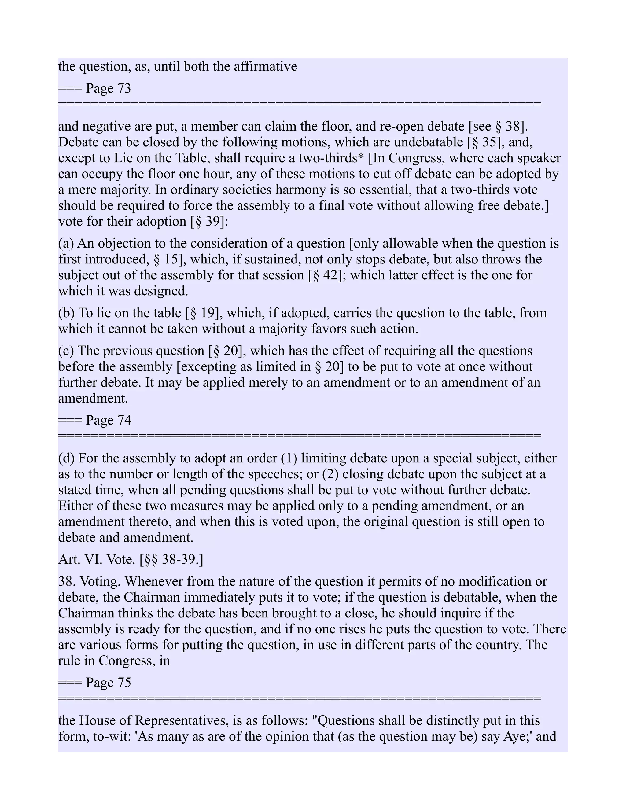 the question, as, until both the affirmative
=== Page 73
============================================================
and negative are put, a member can claim the floor, and re-open debate [see § 38].
Debate can be closed by the following motions, which are undebatable [§ 35], and,
except to Lie on the Table, shall require a two-thirds* [In Congress, where each speaker
can occupy the floor one hour, any of these motions to cut off debate can be adopted by
a mere majority. In ordinary societies harmony is so essential, that a two-thirds vote
should be required to force the assembly to a final vote without allowing free debate.]
vote for their adoption [§ 39]:
(a) An objection to the consideration of a question [only allowable when the question is
first introduced, § 15], which, if sustained, not only stops debate, but also throws the
subject out of the assembly for that session [§ 42]; which latter effect is the one for
which it was designed.
(b) To lie on the table [§ 19], which, if adopted, carries the question to the table, from
which it cannot be taken without a majority favors such action.
(c) The previous question [§ 20], which has the effect of requiring all the questions
before the assembly [excepting as limited in § 20] to be put to vote at once without
further debate. It may be applied merely to an amendment or to an amendment of an
amendment.
=== Page 74
============================================================
(d) For the assembly to adopt an order (1) limiting debate upon a special subject, either
as to the number or length of the speeches; or (2) closing debate upon the subject at a
stated time, when all pending questions shall be put to vote without further debate.
Either of these two measures may be applied only to a pending amendment, or an
amendment thereto, and when this is voted upon, the original question is still open to
debate and amendment.
Art. VI. Vote. [§§ 38-39.]
38. Voting. Whenever from the nature of the question it permits of no modification or
debate, the Chairman immediately puts it to vote; if the question is debatable, when the
Chairman thinks the debate has been brought to a close, he should inquire if the
assembly is ready for the question, and if no one rises he puts the question to vote. There
are various forms for putting the question, in use in different parts of the country. The
rule in Congress, in
=== Page 75
============================================================
the House of Representatives, is as follows: "Questions shall be distinctly put in this
form, to-wit: 'As many as are of the opinion that (as the question may be) say Aye;' and
 