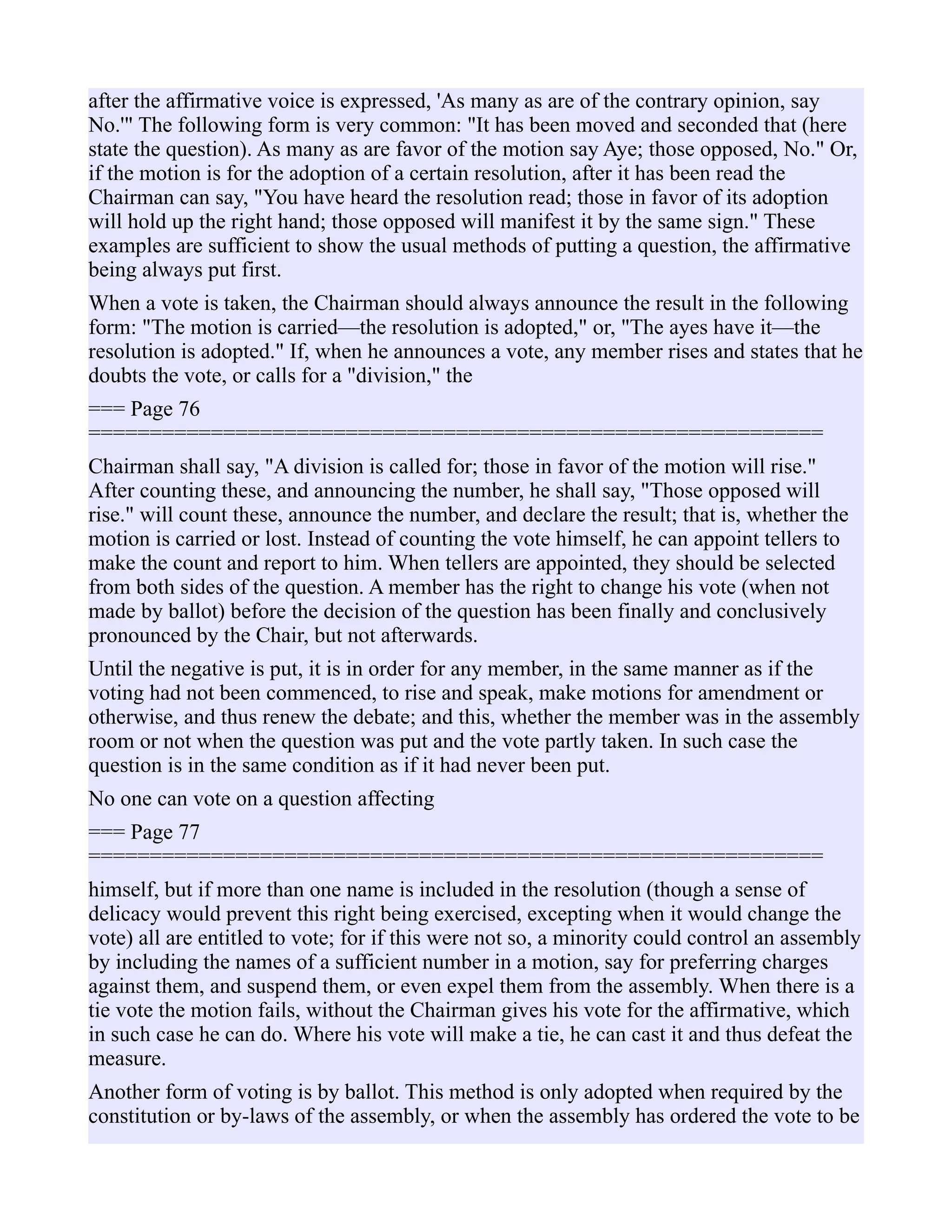 after the affirmative voice is expressed, 'As many as are of the contrary opinion, say
No.'" The following form is very common: "It has been moved and seconded that (here
state the question). As many as are favor of the motion say Aye; those opposed, No." Or,
if the motion is for the adoption of a certain resolution, after it has been read the
Chairman can say, "You have heard the resolution read; those in favor of its adoption
will hold up the right hand; those opposed will manifest it by the same sign." These
examples are sufficient to show the usual methods of putting a question, the affirmative
being always put first.
When a vote is taken, the Chairman should always announce the result in the following
form: "The motion is carried—the resolution is adopted," or, "The ayes have it—the
resolution is adopted." If, when he announces a vote, any member rises and states that he
doubts the vote, or calls for a "division," the
=== Page 76
============================================================
Chairman shall say, "A division is called for; those in favor of the motion will rise."
After counting these, and announcing the number, he shall say, "Those opposed will
rise." will count these, announce the number, and declare the result; that is, whether the
motion is carried or lost. Instead of counting the vote himself, he can appoint tellers to
make the count and report to him. When tellers are appointed, they should be selected
from both sides of the question. A member has the right to change his vote (when not
made by ballot) before the decision of the question has been finally and conclusively
pronounced by the Chair, but not afterwards.
Until the negative is put, it is in order for any member, in the same manner as if the
voting had not been commenced, to rise and speak, make motions for amendment or
otherwise, and thus renew the debate; and this, whether the member was in the assembly
room or not when the question was put and the vote partly taken. In such case the
question is in the same condition as if it had never been put.
No one can vote on a question affecting
=== Page 77
============================================================
himself, but if more than one name is included in the resolution (though a sense of
delicacy would prevent this right being exercised, excepting when it would change the
vote) all are entitled to vote; for if this were not so, a minority could control an assembly
by including the names of a sufficient number in a motion, say for preferring charges
against them, and suspend them, or even expel them from the assembly. When there is a
tie vote the motion fails, without the Chairman gives his vote for the affirmative, which
in such case he can do. Where his vote will make a tie, he can cast it and thus defeat the
measure.
Another form of voting is by ballot. This method is only adopted when required by the
constitution or by-laws of the assembly, or when the assembly has ordered the vote to be
 
