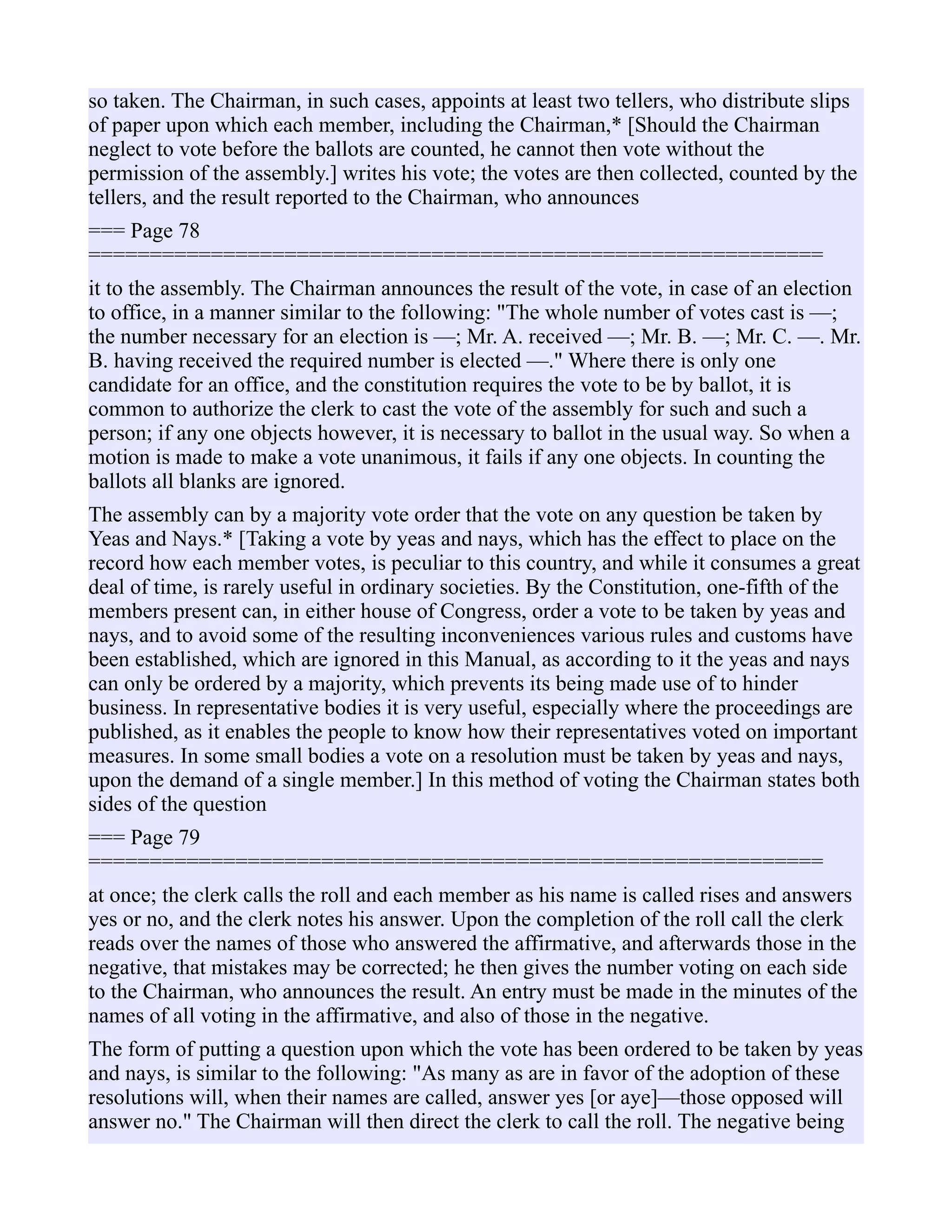 so taken. The Chairman, in such cases, appoints at least two tellers, who distribute slips
of paper upon which each member, including the Chairman,* [Should the Chairman
neglect to vote before the ballots are counted, he cannot then vote without the
permission of the assembly.] writes his vote; the votes are then collected, counted by the
tellers, and the result reported to the Chairman, who announces
=== Page 78
============================================================
it to the assembly. The Chairman announces the result of the vote, in case of an election
to office, in a manner similar to the following: "The whole number of votes cast is —;
the number necessary for an election is —; Mr. A. received —; Mr. B. —; Mr. C. —. Mr.
B. having received the required number is elected —." Where there is only one
candidate for an office, and the constitution requires the vote to be by ballot, it is
common to authorize the clerk to cast the vote of the assembly for such and such a
person; if any one objects however, it is necessary to ballot in the usual way. So when a
motion is made to make a vote unanimous, it fails if any one objects. In counting the
ballots all blanks are ignored.
The assembly can by a majority vote order that the vote on any question be taken by
Yeas and Nays.* [Taking a vote by yeas and nays, which has the effect to place on the
record how each member votes, is peculiar to this country, and while it consumes a great
deal of time, is rarely useful in ordinary societies. By the Constitution, one-fifth of the
members present can, in either house of Congress, order a vote to be taken by yeas and
nays, and to avoid some of the resulting inconveniences various rules and customs have
been established, which are ignored in this Manual, as according to it the yeas and nays
can only be ordered by a majority, which prevents its being made use of to hinder
business. In representative bodies it is very useful, especially where the proceedings are
published, as it enables the people to know how their representatives voted on important
measures. In some small bodies a vote on a resolution must be taken by yeas and nays,
upon the demand of a single member.] In this method of voting the Chairman states both
sides of the question
=== Page 79
============================================================
at once; the clerk calls the roll and each member as his name is called rises and answers
yes or no, and the clerk notes his answer. Upon the completion of the roll call the clerk
reads over the names of those who answered the affirmative, and afterwards those in the
negative, that mistakes may be corrected; he then gives the number voting on each side
to the Chairman, who announces the result. An entry must be made in the minutes of the
names of all voting in the affirmative, and also of those in the negative.
The form of putting a question upon which the vote has been ordered to be taken by yeas
and nays, is similar to the following: "As many as are in favor of the adoption of these
resolutions will, when their names are called, answer yes [or aye]—those opposed will
answer no." The Chairman will then direct the clerk to call the roll. The negative being
 