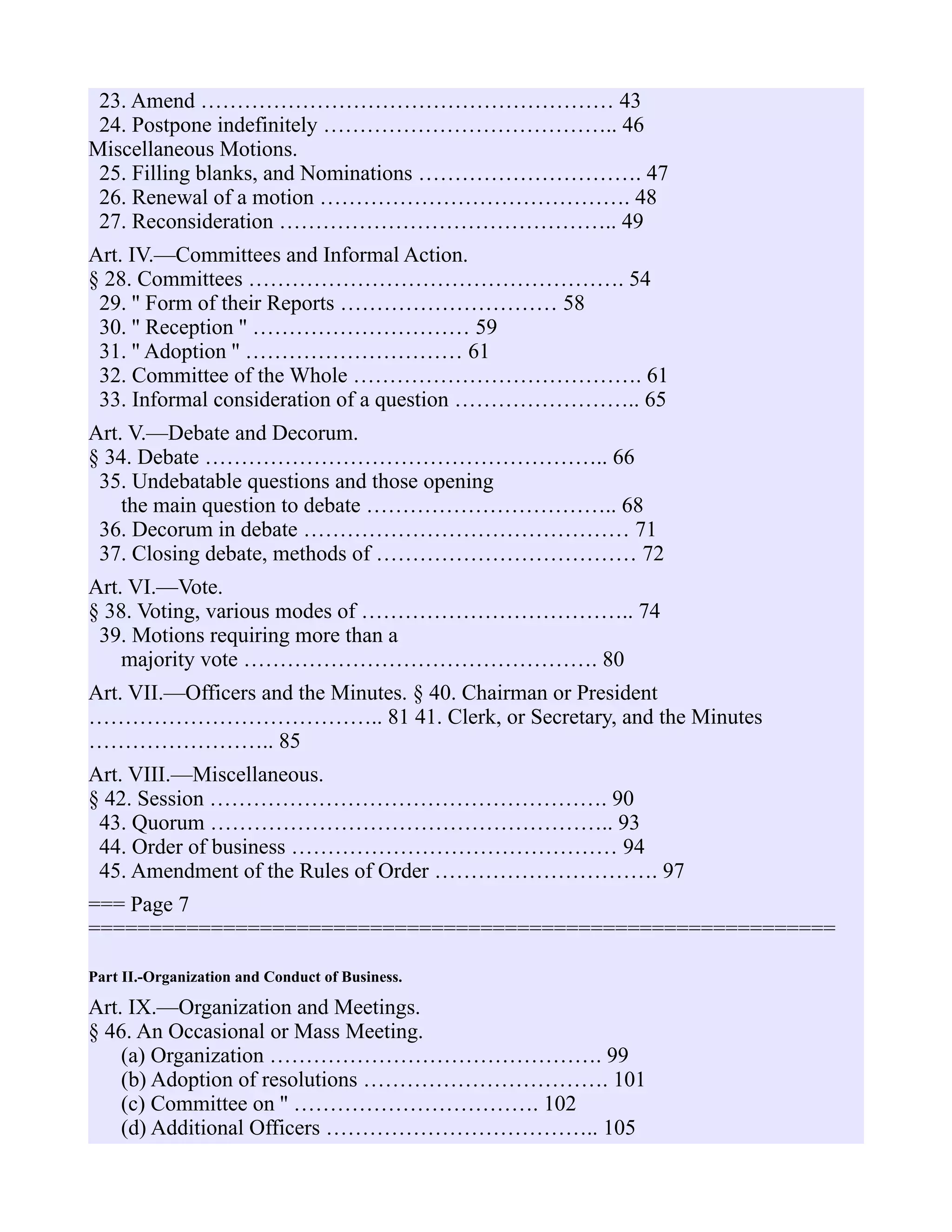 23. Amend ………………………………………………… 43
24. Postpone indefinitely ………………………………….. 46
Miscellaneous Motions.
25. Filling blanks, and Nominations …………………………. 47
26. Renewal of a motion ……………………………………. 48
27. Reconsideration ……………………………………….. 49
Art. IV.—Committees and Informal Action.
§ 28. Committees ……………………………………………. 54
29. '' Form of their Reports ………………………… 58
30. '' Reception '' ………………………… 59
31. '' Adoption '' ………………………… 61
32. Committee of the Whole …………………………………. 61
33. Informal consideration of a question …………………….. 65
Art. V.—Debate and Decorum.
§ 34. Debate ……………………………………………….. 66
35. Undebatable questions and those opening
the main question to debate …………………………….. 68
36. Decorum in debate ……………………………………… 71
37. Closing debate, methods of ……………………………… 72
Art. VI.—Vote.
§ 38. Voting, various modes of ……………………………….. 74
39. Motions requiring more than a
majority vote …………………………………………. 80
Art. VII.—Officers and the Minutes. § 40. Chairman or President
………………………………….. 81 41. Clerk, or Secretary, and the Minutes
…………………….. 85
Art. VIII.—Miscellaneous.
§ 42. Session ………………………………………………. 90
43. Quorum ……………………………………………….. 93
44. Order of business ……………………………………… 94
45. Amendment of the Rules of Order …………………………. 97
=== Page 7
=============================================================
Part II.-Organization and Conduct of Business.
Art. IX.—Organization and Meetings.
§ 46. An Occasional or Mass Meeting.
(a) Organization ………………………………………. 99
(b) Adoption of resolutions ……………………………. 101
(c) Committee on '' ……………………………. 102
(d) Additional Officers ……………………………….. 105
 