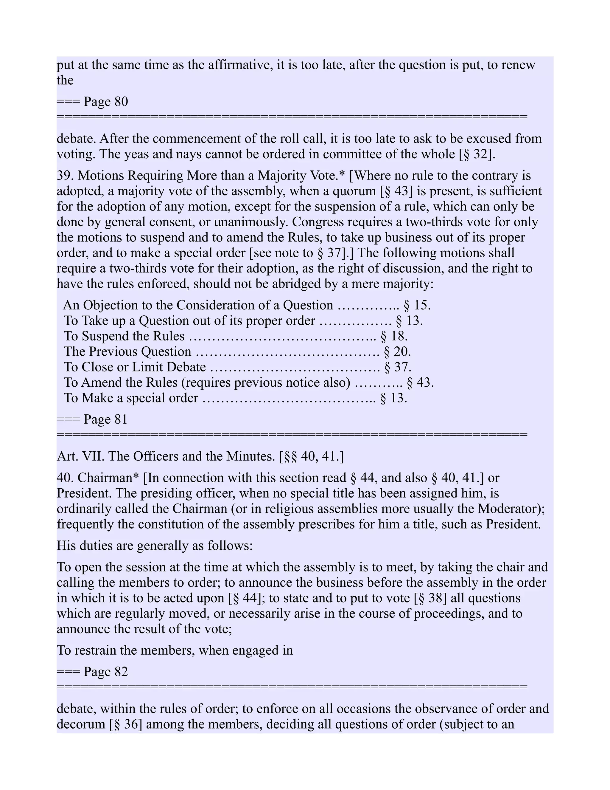 put at the same time as the affirmative, it is too late, after the question is put, to renew
the
=== Page 80
============================================================
debate. After the commencement of the roll call, it is too late to ask to be excused from
voting. The yeas and nays cannot be ordered in committee of the whole [§ 32].
39. Motions Requiring More than a Majority Vote.* [Where no rule to the contrary is
adopted, a majority vote of the assembly, when a quorum [§ 43] is present, is sufficient
for the adoption of any motion, except for the suspension of a rule, which can only be
done by general consent, or unanimously. Congress requires a two-thirds vote for only
the motions to suspend and to amend the Rules, to take up business out of its proper
order, and to make a special order [see note to § 37].] The following motions shall
require a two-thirds vote for their adoption, as the right of discussion, and the right to
have the rules enforced, should not be abridged by a mere majority:
An Objection to the Consideration of a Question ………….. § 15.
To Take up a Question out of its proper order ……………. § 13.
To Suspend the Rules ………………………………….. § 18.
The Previous Question …………………………………. § 20.
To Close or Limit Debate ………………………………. § 37.
To Amend the Rules (requires previous notice also) ……….. § 43.
To Make a special order ……………………………….. § 13.
=== Page 81
============================================================
Art. VII. The Officers and the Minutes. [§§ 40, 41.]
40. Chairman* [In connection with this section read § 44, and also § 40, 41.] or
President. The presiding officer, when no special title has been assigned him, is
ordinarily called the Chairman (or in religious assemblies more usually the Moderator);
frequently the constitution of the assembly prescribes for him a title, such as President.
His duties are generally as follows:
To open the session at the time at which the assembly is to meet, by taking the chair and
calling the members to order; to announce the business before the assembly in the order
in which it is to be acted upon [§ 44]; to state and to put to vote [§ 38] all questions
which are regularly moved, or necessarily arise in the course of proceedings, and to
announce the result of the vote;
To restrain the members, when engaged in
=== Page 82
============================================================
debate, within the rules of order; to enforce on all occasions the observance of order and
decorum [§ 36] among the members, deciding all questions of order (subject to an
 