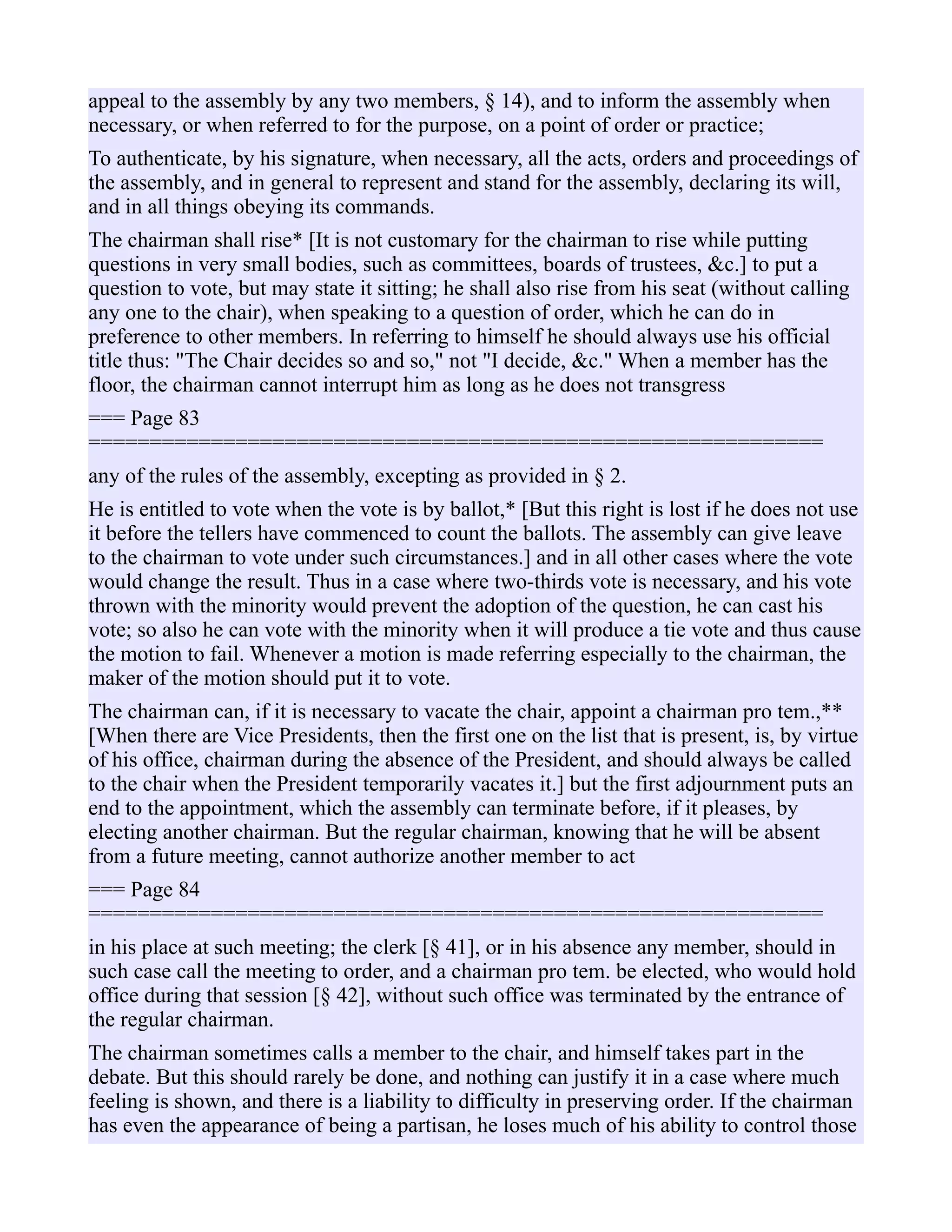 appeal to the assembly by any two members, § 14), and to inform the assembly when
necessary, or when referred to for the purpose, on a point of order or practice;
To authenticate, by his signature, when necessary, all the acts, orders and proceedings of
the assembly, and in general to represent and stand for the assembly, declaring its will,
and in all things obeying its commands.
The chairman shall rise* [It is not customary for the chairman to rise while putting
questions in very small bodies, such as committees, boards of trustees, &c.] to put a
question to vote, but may state it sitting; he shall also rise from his seat (without calling
any one to the chair), when speaking to a question of order, which he can do in
preference to other members. In referring to himself he should always use his official
title thus: "The Chair decides so and so," not "I decide, &c." When a member has the
floor, the chairman cannot interrupt him as long as he does not transgress
=== Page 83
============================================================
any of the rules of the assembly, excepting as provided in § 2.
He is entitled to vote when the vote is by ballot,* [But this right is lost if he does not use
it before the tellers have commenced to count the ballots. The assembly can give leave
to the chairman to vote under such circumstances.] and in all other cases where the vote
would change the result. Thus in a case where two-thirds vote is necessary, and his vote
thrown with the minority would prevent the adoption of the question, he can cast his
vote; so also he can vote with the minority when it will produce a tie vote and thus cause
the motion to fail. Whenever a motion is made referring especially to the chairman, the
maker of the motion should put it to vote.
The chairman can, if it is necessary to vacate the chair, appoint a chairman pro tem.,**
[When there are Vice Presidents, then the first one on the list that is present, is, by virtue
of his office, chairman during the absence of the President, and should always be called
to the chair when the President temporarily vacates it.] but the first adjournment puts an
end to the appointment, which the assembly can terminate before, if it pleases, by
electing another chairman. But the regular chairman, knowing that he will be absent
from a future meeting, cannot authorize another member to act
=== Page 84
============================================================
in his place at such meeting; the clerk [§ 41], or in his absence any member, should in
such case call the meeting to order, and a chairman pro tem. be elected, who would hold
office during that session [§ 42], without such office was terminated by the entrance of
the regular chairman.
The chairman sometimes calls a member to the chair, and himself takes part in the
debate. But this should rarely be done, and nothing can justify it in a case where much
feeling is shown, and there is a liability to difficulty in preserving order. If the chairman
has even the appearance of being a partisan, he loses much of his ability to control those
 