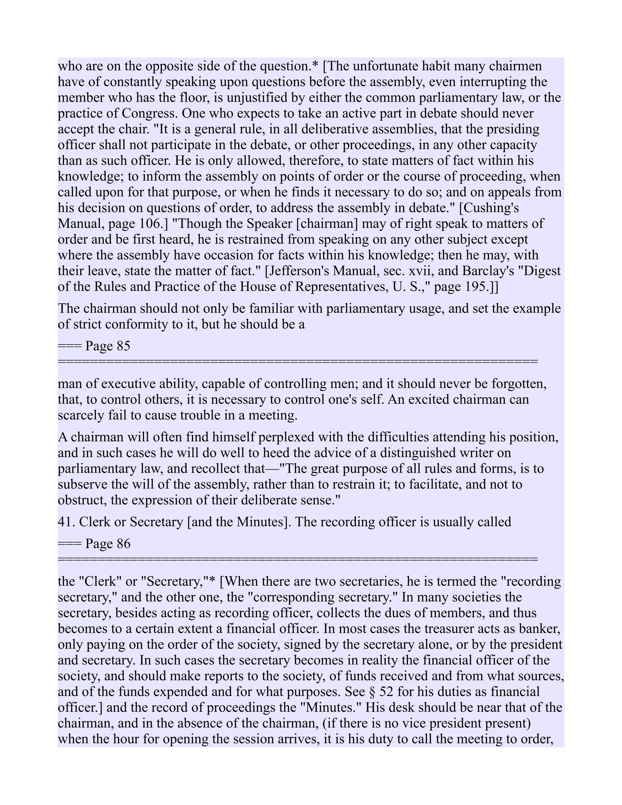 who are on the opposite side of the question.* [The unfortunate habit many chairmen
have of constantly speaking upon questions before the assembly, even interrupting the
member who has the floor, is unjustified by either the common parliamentary law, or the
practice of Congress. One who expects to take an active part in debate should never
accept the chair. "It is a general rule, in all deliberative assemblies, that the presiding
officer shall not participate in the debate, or other proceedings, in any other capacity
than as such officer. He is only allowed, therefore, to state matters of fact within his
knowledge; to inform the assembly on points of order or the course of proceeding, when
called upon for that purpose, or when he finds it necessary to do so; and on appeals from
his decision on questions of order, to address the assembly in debate." [Cushing's
Manual, page 106.] "Though the Speaker [chairman] may of right speak to matters of
order and be first heard, he is restrained from speaking on any other subject except
where the assembly have occasion for facts within his knowledge; then he may, with
their leave, state the matter of fact." [Jefferson's Manual, sec. xvii, and Barclay's "Digest
of the Rules and Practice of the House of Representatives, U. S.," page 195.]]
The chairman should not only be familiar with parliamentary usage, and set the example
of strict conformity to it, but he should be a
=== Page 85
============================================================
man of executive ability, capable of controlling men; and it should never be forgotten,
that, to control others, it is necessary to control one's self. An excited chairman can
scarcely fail to cause trouble in a meeting.
A chairman will often find himself perplexed with the difficulties attending his position,
and in such cases he will do well to heed the advice of a distinguished writer on
parliamentary law, and recollect that—"The great purpose of all rules and forms, is to
subserve the will of the assembly, rather than to restrain it; to facilitate, and not to
obstruct, the expression of their deliberate sense."
41. Clerk or Secretary [and the Minutes]. The recording officer is usually called
=== Page 86
============================================================
the "Clerk" or "Secretary,"* [When there are two secretaries, he is termed the "recording
secretary," and the other one, the "corresponding secretary." In many societies the
secretary, besides acting as recording officer, collects the dues of members, and thus
becomes to a certain extent a financial officer. In most cases the treasurer acts as banker,
only paying on the order of the society, signed by the secretary alone, or by the president
and secretary. In such cases the secretary becomes in reality the financial officer of the
society, and should make reports to the society, of funds received and from what sources,
and of the funds expended and for what purposes. See § 52 for his duties as financial
officer.] and the record of proceedings the "Minutes." His desk should be near that of the
chairman, and in the absence of the chairman, (if there is no vice president present)
when the hour for opening the session arrives, it is his duty to call the meeting to order,
 