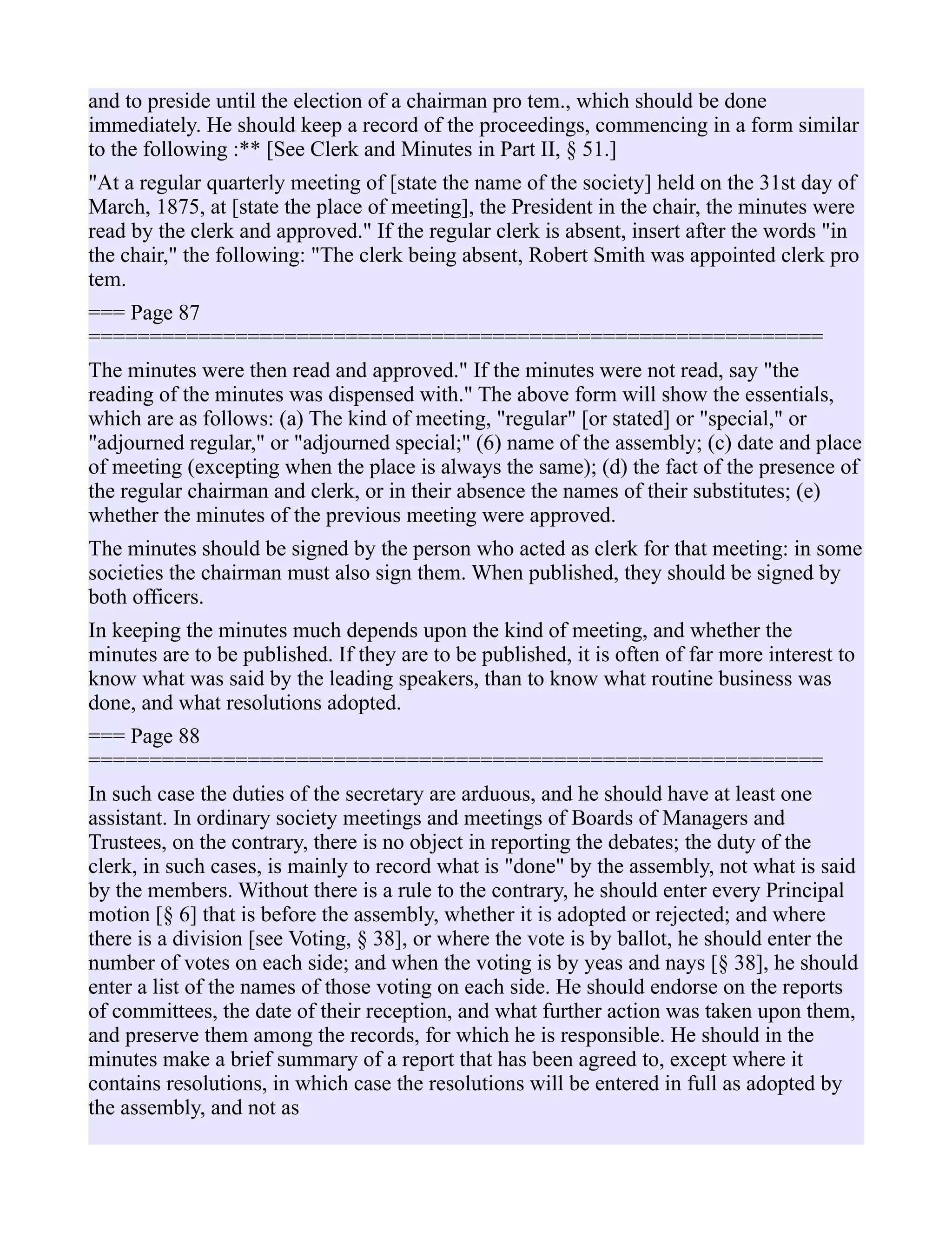 and to preside until the election of a chairman pro tem., which should be done
immediately. He should keep a record of the proceedings, commencing in a form similar
to the following :** [See Clerk and Minutes in Part II, § 51.]
"At a regular quarterly meeting of [state the name of the society] held on the 31st day of
March, 1875, at [state the place of meeting], the President in the chair, the minutes were
read by the clerk and approved." If the regular clerk is absent, insert after the words "in
the chair," the following: "The clerk being absent, Robert Smith was appointed clerk pro
tem.
=== Page 87
============================================================
The minutes were then read and approved." If the minutes were not read, say "the
reading of the minutes was dispensed with." The above form will show the essentials,
which are as follows: (a) The kind of meeting, "regular" [or stated] or "special," or
"adjourned regular," or "adjourned special;" (6) name of the assembly; (c) date and place
of meeting (excepting when the place is always the same); (d) the fact of the presence of
the regular chairman and clerk, or in their absence the names of their substitutes; (e)
whether the minutes of the previous meeting were approved.
The minutes should be signed by the person who acted as clerk for that meeting: in some
societies the chairman must also sign them. When published, they should be signed by
both officers.
In keeping the minutes much depends upon the kind of meeting, and whether the
minutes are to be published. If they are to be published, it is often of far more interest to
know what was said by the leading speakers, than to know what routine business was
done, and what resolutions adopted.
=== Page 88
============================================================
In such case the duties of the secretary are arduous, and he should have at least one
assistant. In ordinary society meetings and meetings of Boards of Managers and
Trustees, on the contrary, there is no object in reporting the debates; the duty of the
clerk, in such cases, is mainly to record what is "done" by the assembly, not what is said
by the members. Without there is a rule to the contrary, he should enter every Principal
motion [§ 6] that is before the assembly, whether it is adopted or rejected; and where
there is a division [see Voting, § 38], or where the vote is by ballot, he should enter the
number of votes on each side; and when the voting is by yeas and nays [§ 38], he should
enter a list of the names of those voting on each side. He should endorse on the reports
of committees, the date of their reception, and what further action was taken upon them,
and preserve them among the records, for which he is responsible. He should in the
minutes make a brief summary of a report that has been agreed to, except where it
contains resolutions, in which case the resolutions will be entered in full as adopted by
the assembly, and not as
 