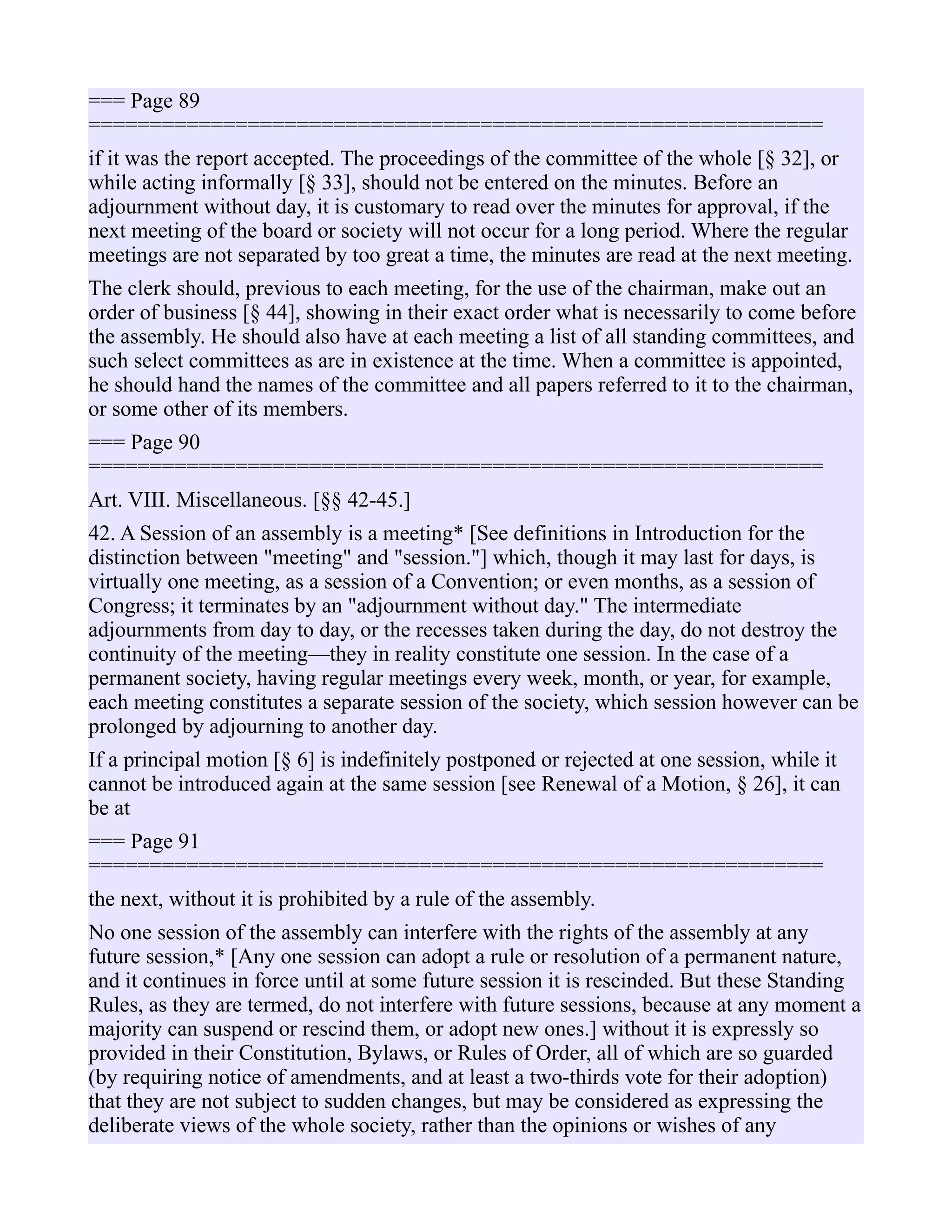 === Page 89
============================================================
if it was the report accepted. The proceedings of the committee of the whole [§ 32], or
while acting informally [§ 33], should not be entered on the minutes. Before an
adjournment without day, it is customary to read over the minutes for approval, if the
next meeting of the board or society will not occur for a long period. Where the regular
meetings are not separated by too great a time, the minutes are read at the next meeting.
The clerk should, previous to each meeting, for the use of the chairman, make out an
order of business [§ 44], showing in their exact order what is necessarily to come before
the assembly. He should also have at each meeting a list of all standing committees, and
such select committees as are in existence at the time. When a committee is appointed,
he should hand the names of the committee and all papers referred to it to the chairman,
or some other of its members.
=== Page 90
============================================================
Art. VIII. Miscellaneous. [§§ 42-45.]
42. A Session of an assembly is a meeting* [See definitions in Introduction for the
distinction between "meeting" and "session."] which, though it may last for days, is
virtually one meeting, as a session of a Convention; or even months, as a session of
Congress; it terminates by an "adjournment without day." The intermediate
adjournments from day to day, or the recesses taken during the day, do not destroy the
continuity of the meeting—they in reality constitute one session. In the case of a
permanent society, having regular meetings every week, month, or year, for example,
each meeting constitutes a separate session of the society, which session however can be
prolonged by adjourning to another day.
If a principal motion [§ 6] is indefinitely postponed or rejected at one session, while it
cannot be introduced again at the same session [see Renewal of a Motion, § 26], it can
be at
=== Page 91
============================================================
the next, without it is prohibited by a rule of the assembly.
No one session of the assembly can interfere with the rights of the assembly at any
future session,* [Any one session can adopt a rule or resolution of a permanent nature,
and it continues in force until at some future session it is rescinded. But these Standing
Rules, as they are termed, do not interfere with future sessions, because at any moment a
majority can suspend or rescind them, or adopt new ones.] without it is expressly so
provided in their Constitution, Bylaws, or Rules of Order, all of which are so guarded
(by requiring notice of amendments, and at least a two-thirds vote for their adoption)
that they are not subject to sudden changes, but may be considered as expressing the
deliberate views of the whole society, rather than the opinions or wishes of any
 