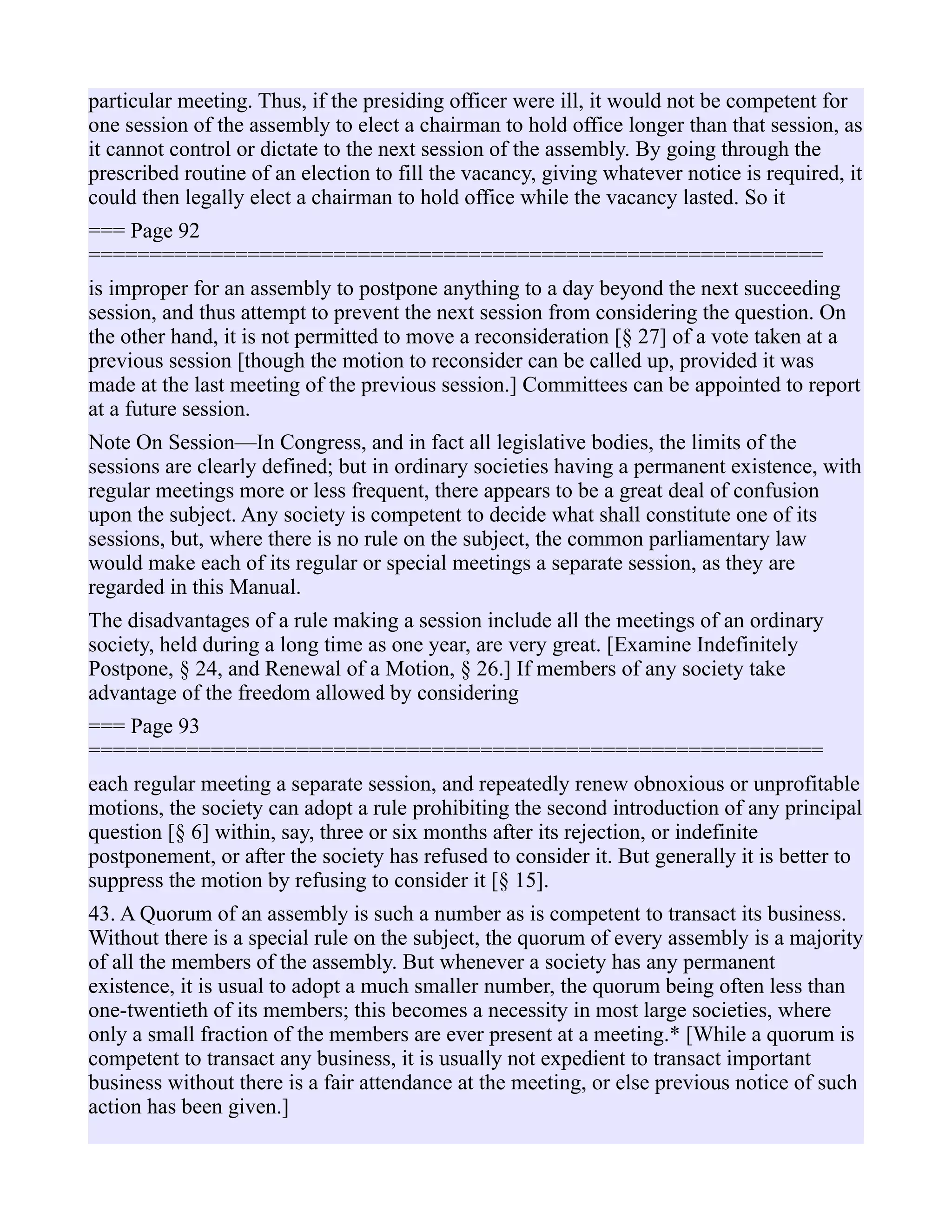 particular meeting. Thus, if the presiding officer were ill, it would not be competent for
one session of the assembly to elect a chairman to hold office longer than that session, as
it cannot control or dictate to the next session of the assembly. By going through the
prescribed routine of an election to fill the vacancy, giving whatever notice is required, it
could then legally elect a chairman to hold office while the vacancy lasted. So it
=== Page 92
============================================================
is improper for an assembly to postpone anything to a day beyond the next succeeding
session, and thus attempt to prevent the next session from considering the question. On
the other hand, it is not permitted to move a reconsideration [§ 27] of a vote taken at a
previous session [though the motion to reconsider can be called up, provided it was
made at the last meeting of the previous session.] Committees can be appointed to report
at a future session.
Note On Session—In Congress, and in fact all legislative bodies, the limits of the
sessions are clearly defined; but in ordinary societies having a permanent existence, with
regular meetings more or less frequent, there appears to be a great deal of confusion
upon the subject. Any society is competent to decide what shall constitute one of its
sessions, but, where there is no rule on the subject, the common parliamentary law
would make each of its regular or special meetings a separate session, as they are
regarded in this Manual.
The disadvantages of a rule making a session include all the meetings of an ordinary
society, held during a long time as one year, are very great. [Examine Indefinitely
Postpone, § 24, and Renewal of a Motion, § 26.] If members of any society take
advantage of the freedom allowed by considering
=== Page 93
============================================================
each regular meeting a separate session, and repeatedly renew obnoxious or unprofitable
motions, the society can adopt a rule prohibiting the second introduction of any principal
question [§ 6] within, say, three or six months after its rejection, or indefinite
postponement, or after the society has refused to consider it. But generally it is better to
suppress the motion by refusing to consider it [§ 15].
43. A Quorum of an assembly is such a number as is competent to transact its business.
Without there is a special rule on the subject, the quorum of every assembly is a majority
of all the members of the assembly. But whenever a society has any permanent
existence, it is usual to adopt a much smaller number, the quorum being often less than
one-twentieth of its members; this becomes a necessity in most large societies, where
only a small fraction of the members are ever present at a meeting.* [While a quorum is
competent to transact any business, it is usually not expedient to transact important
business without there is a fair attendance at the meeting, or else previous notice of such
action has been given.]
 