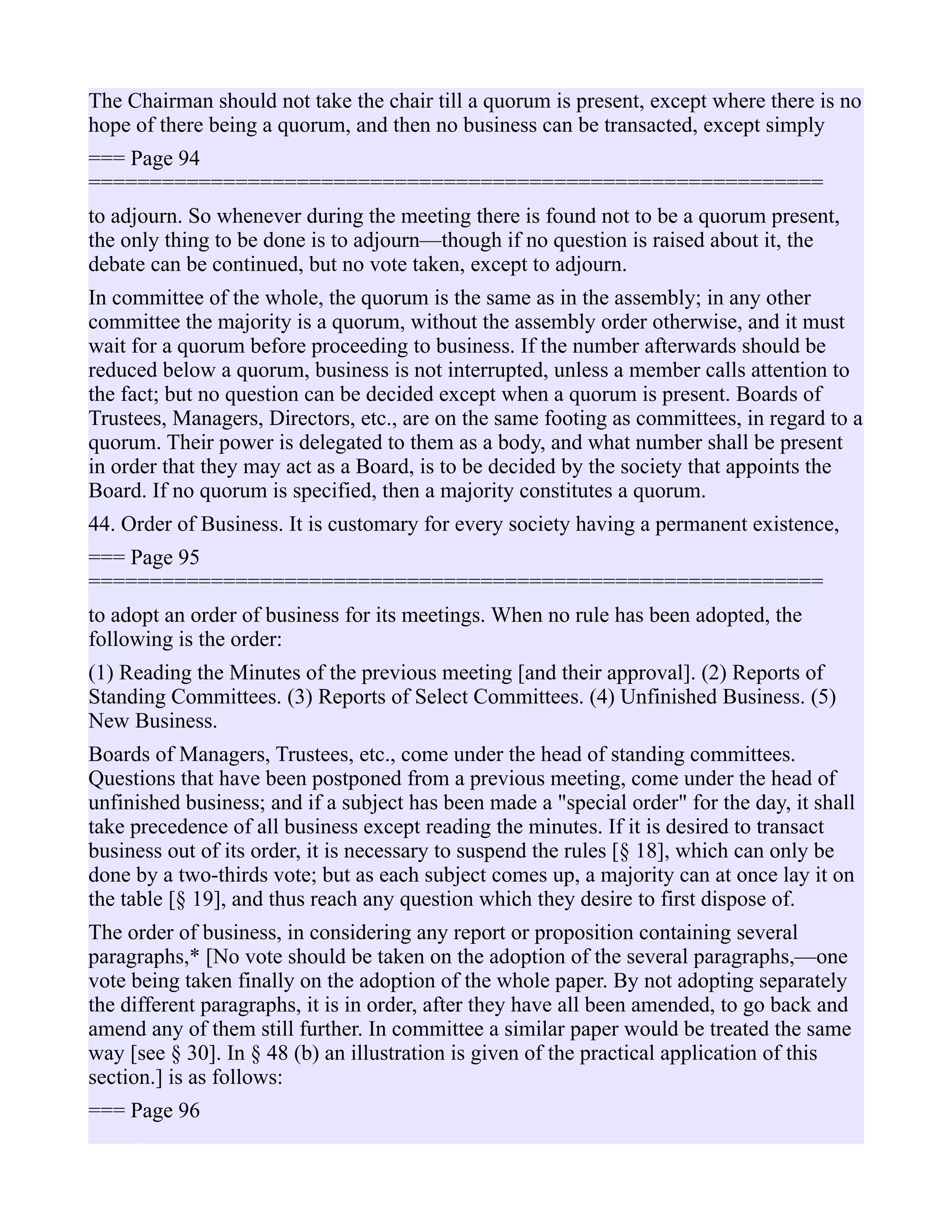 The Chairman should not take the chair till a quorum is present, except where there is no
hope of there being a quorum, and then no business can be transacted, except simply
=== Page 94
============================================================
to adjourn. So whenever during the meeting there is found not to be a quorum present,
the only thing to be done is to adjourn—though if no question is raised about it, the
debate can be continued, but no vote taken, except to adjourn.
In committee of the whole, the quorum is the same as in the assembly; in any other
committee the majority is a quorum, without the assembly order otherwise, and it must
wait for a quorum before proceeding to business. If the number afterwards should be
reduced below a quorum, business is not interrupted, unless a member calls attention to
the fact; but no question can be decided except when a quorum is present. Boards of
Trustees, Managers, Directors, etc., are on the same footing as committees, in regard to a
quorum. Their power is delegated to them as a body, and what number shall be present
in order that they may act as a Board, is to be decided by the society that appoints the
Board. If no quorum is specified, then a majority constitutes a quorum.
44. Order of Business. It is customary for every society having a permanent existence,
=== Page 95
============================================================
to adopt an order of business for its meetings. When no rule has been adopted, the
following is the order:
(1) Reading the Minutes of the previous meeting [and their approval]. (2) Reports of
Standing Committees. (3) Reports of Select Committees. (4) Unfinished Business. (5)
New Business.
Boards of Managers, Trustees, etc., come under the head of standing committees.
Questions that have been postponed from a previous meeting, come under the head of
unfinished business; and if a subject has been made a "special order" for the day, it shall
take precedence of all business except reading the minutes. If it is desired to transact
business out of its order, it is necessary to suspend the rules [§ 18], which can only be
done by a two-thirds vote; but as each subject comes up, a majority can at once lay it on
the table [§ 19], and thus reach any question which they desire to first dispose of.
The order of business, in considering any report or proposition containing several
paragraphs,* [No vote should be taken on the adoption of the several paragraphs,—one
vote being taken finally on the adoption of the whole paper. By not adopting separately
the different paragraphs, it is in order, after they have all been amended, to go back and
amend any of them still further. In committee a similar paper would be treated the same
way [see § 30]. In § 48 (b) an illustration is given of the practical application of this
section.] is as follows:
=== Page 96
 