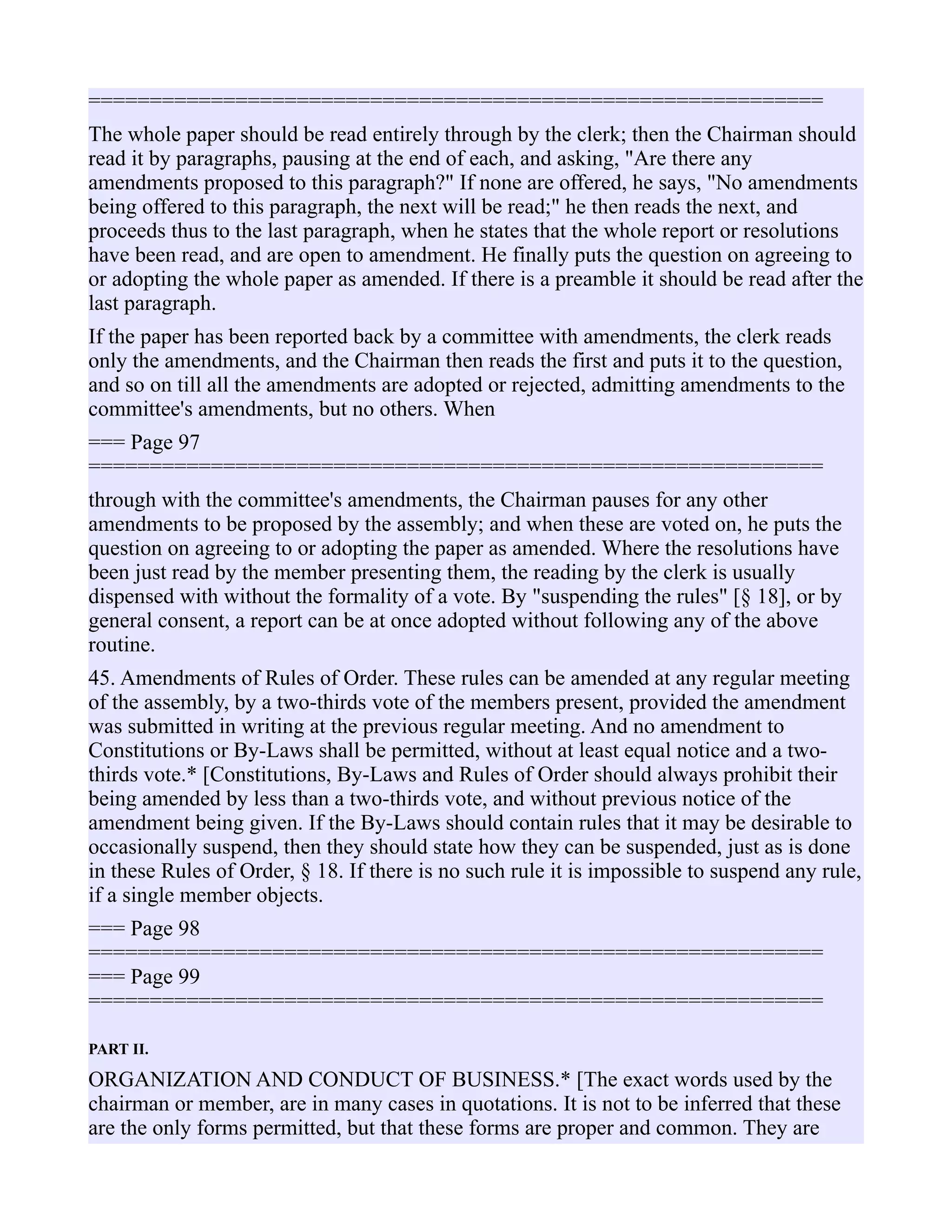 ============================================================
The whole paper should be read entirely through by the clerk; then the Chairman should
read it by paragraphs, pausing at the end of each, and asking, "Are there any
amendments proposed to this paragraph?" If none are offered, he says, "No amendments
being offered to this paragraph, the next will be read;" he then reads the next, and
proceeds thus to the last paragraph, when he states that the whole report or resolutions
have been read, and are open to amendment. He finally puts the question on agreeing to
or adopting the whole paper as amended. If there is a preamble it should be read after the
last paragraph.
If the paper has been reported back by a committee with amendments, the clerk reads
only the amendments, and the Chairman then reads the first and puts it to the question,
and so on till all the amendments are adopted or rejected, admitting amendments to the
committee's amendments, but no others. When
=== Page 97
============================================================
through with the committee's amendments, the Chairman pauses for any other
amendments to be proposed by the assembly; and when these are voted on, he puts the
question on agreeing to or adopting the paper as amended. Where the resolutions have
been just read by the member presenting them, the reading by the clerk is usually
dispensed with without the formality of a vote. By "suspending the rules" [§ 18], or by
general consent, a report can be at once adopted without following any of the above
routine.
45. Amendments of Rules of Order. These rules can be amended at any regular meeting
of the assembly, by a two-thirds vote of the members present, provided the amendment
was submitted in writing at the previous regular meeting. And no amendment to
Constitutions or By-Laws shall be permitted, without at least equal notice and a two-
thirds vote.* [Constitutions, By-Laws and Rules of Order should always prohibit their
being amended by less than a two-thirds vote, and without previous notice of the
amendment being given. If the By-Laws should contain rules that it may be desirable to
occasionally suspend, then they should state how they can be suspended, just as is done
in these Rules of Order, § 18. If there is no such rule it is impossible to suspend any rule,
if a single member objects.
=== Page 98
============================================================
=== Page 99
============================================================
PART II.
ORGANIZATION AND CONDUCT OF BUSINESS.* [The exact words used by the
chairman or member, are in many cases in quotations. It is not to be inferred that these
are the only forms permitted, but that these forms are proper and common. They are
 