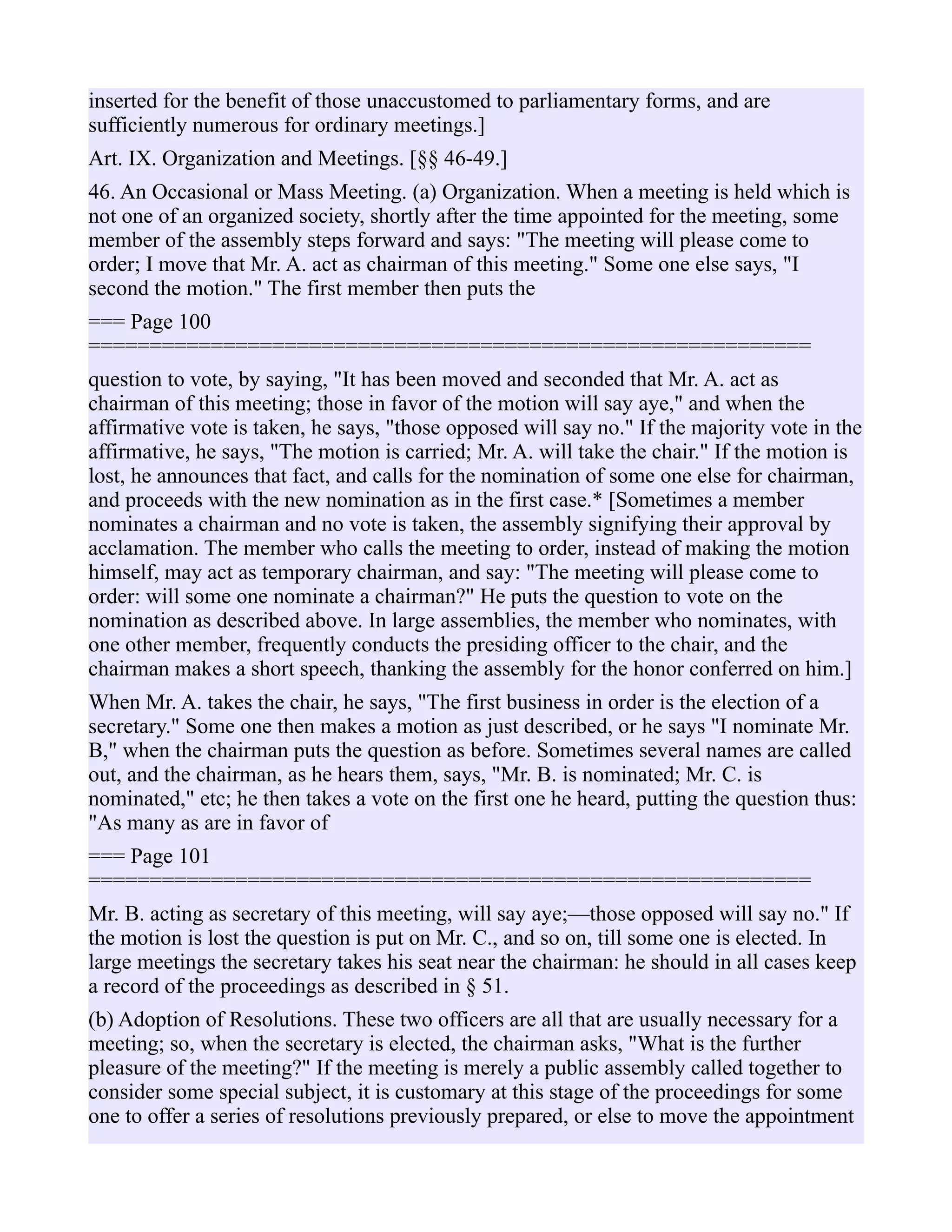 inserted for the benefit of those unaccustomed to parliamentary forms, and are
sufficiently numerous for ordinary meetings.]
Art. IX. Organization and Meetings. [§§ 46-49.]
46. An Occasional or Mass Meeting. (a) Organization. When a meeting is held which is
not one of an organized society, shortly after the time appointed for the meeting, some
member of the assembly steps forward and says: "The meeting will please come to
order; I move that Mr. A. act as chairman of this meeting." Some one else says, "I
second the motion." The first member then puts the
=== Page 100
===========================================================
question to vote, by saying, "It has been moved and seconded that Mr. A. act as
chairman of this meeting; those in favor of the motion will say aye," and when the
affirmative vote is taken, he says, "those opposed will say no." If the majority vote in the
affirmative, he says, "The motion is carried; Mr. A. will take the chair." If the motion is
lost, he announces that fact, and calls for the nomination of some one else for chairman,
and proceeds with the new nomination as in the first case.* [Sometimes a member
nominates a chairman and no vote is taken, the assembly signifying their approval by
acclamation. The member who calls the meeting to order, instead of making the motion
himself, may act as temporary chairman, and say: "The meeting will please come to
order: will some one nominate a chairman?" He puts the question to vote on the
nomination as described above. In large assemblies, the member who nominates, with
one other member, frequently conducts the presiding officer to the chair, and the
chairman makes a short speech, thanking the assembly for the honor conferred on him.]
When Mr. A. takes the chair, he says, "The first business in order is the election of a
secretary." Some one then makes a motion as just described, or he says "I nominate Mr.
B," when the chairman puts the question as before. Sometimes several names are called
out, and the chairman, as he hears them, says, "Mr. B. is nominated; Mr. C. is
nominated," etc; he then takes a vote on the first one he heard, putting the question thus:
"As many as are in favor of
=== Page 101
===========================================================
Mr. B. acting as secretary of this meeting, will say aye;—those opposed will say no." If
the motion is lost the question is put on Mr. C., and so on, till some one is elected. In
large meetings the secretary takes his seat near the chairman: he should in all cases keep
a record of the proceedings as described in § 51.
(b) Adoption of Resolutions. These two officers are all that are usually necessary for a
meeting; so, when the secretary is elected, the chairman asks, "What is the further
pleasure of the meeting?" If the meeting is merely a public assembly called together to
consider some special subject, it is customary at this stage of the proceedings for some
one to offer a series of resolutions previously prepared, or else to move the appointment
 