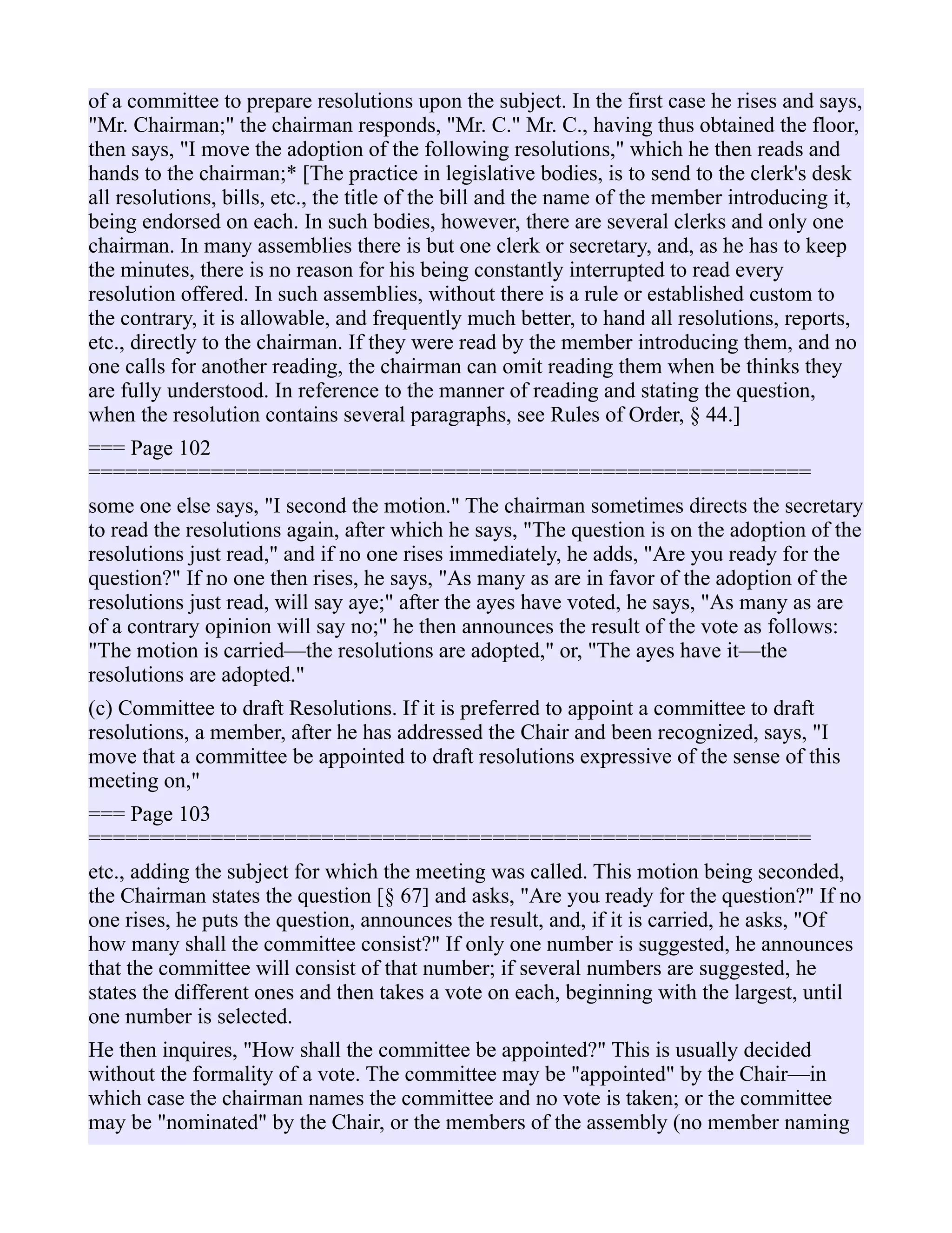 of a committee to prepare resolutions upon the subject. In the first case he rises and says,
"Mr. Chairman;" the chairman responds, "Mr. C." Mr. C., having thus obtained the floor,
then says, "I move the adoption of the following resolutions," which he then reads and
hands to the chairman;* [The practice in legislative bodies, is to send to the clerk's desk
all resolutions, bills, etc., the title of the bill and the name of the member introducing it,
being endorsed on each. In such bodies, however, there are several clerks and only one
chairman. In many assemblies there is but one clerk or secretary, and, as he has to keep
the minutes, there is no reason for his being constantly interrupted to read every
resolution offered. In such assemblies, without there is a rule or established custom to
the contrary, it is allowable, and frequently much better, to hand all resolutions, reports,
etc., directly to the chairman. If they were read by the member introducing them, and no
one calls for another reading, the chairman can omit reading them when be thinks they
are fully understood. In reference to the manner of reading and stating the question,
when the resolution contains several paragraphs, see Rules of Order, § 44.]
=== Page 102
===========================================================
some one else says, "I second the motion." The chairman sometimes directs the secretary
to read the resolutions again, after which he says, "The question is on the adoption of the
resolutions just read," and if no one rises immediately, he adds, "Are you ready for the
question?" If no one then rises, he says, "As many as are in favor of the adoption of the
resolutions just read, will say aye;" after the ayes have voted, he says, "As many as are
of a contrary opinion will say no;" he then announces the result of the vote as follows:
"The motion is carried—the resolutions are adopted," or, "The ayes have it—the
resolutions are adopted."
(c) Committee to draft Resolutions. If it is preferred to appoint a committee to draft
resolutions, a member, after he has addressed the Chair and been recognized, says, "I
move that a committee be appointed to draft resolutions expressive of the sense of this
meeting on,"
=== Page 103
===========================================================
etc., adding the subject for which the meeting was called. This motion being seconded,
the Chairman states the question [§ 67] and asks, "Are you ready for the question?" If no
one rises, he puts the question, announces the result, and, if it is carried, he asks, "Of
how many shall the committee consist?" If only one number is suggested, he announces
that the committee will consist of that number; if several numbers are suggested, he
states the different ones and then takes a vote on each, beginning with the largest, until
one number is selected.
He then inquires, "How shall the committee be appointed?" This is usually decided
without the formality of a vote. The committee may be "appointed" by the Chair—in
which case the chairman names the committee and no vote is taken; or the committee
may be "nominated" by the Chair, or the members of the assembly (no member naming
 