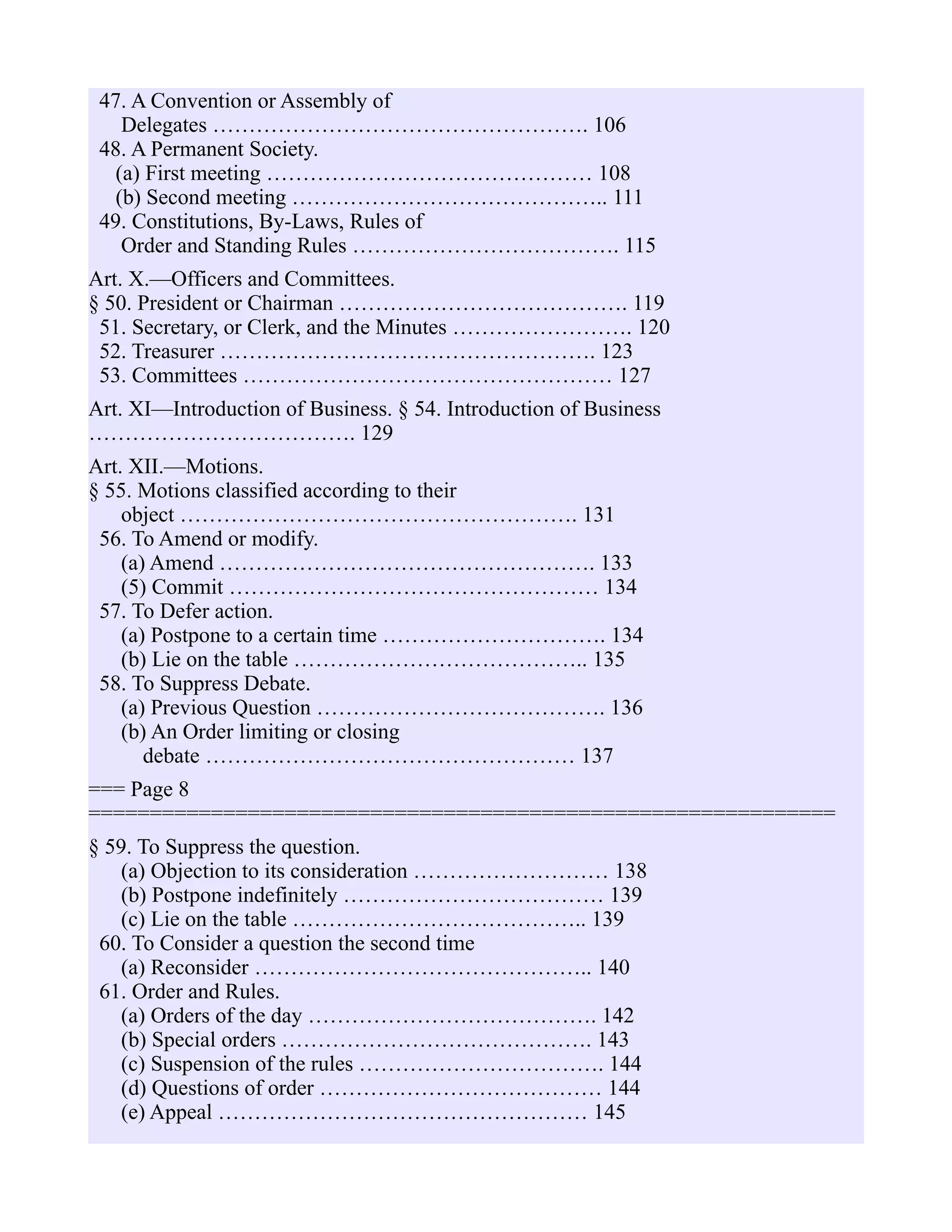 47. A Convention or Assembly of
Delegates ……………………………………………. 106
48. A Permanent Society.
(a) First meeting ……………………………………… 108
(b) Second meeting …………………………………….. 111
49. Constitutions, By-Laws, Rules of
Order and Standing Rules ………………………………. 115
Art. X.—Officers and Committees.
§ 50. President or Chairman …………………………………. 119
51. Secretary, or Clerk, and the Minutes ……………………. 120
52. Treasurer ……………………………………………. 123
53. Committees …………………………………………… 127
Art. XI—Introduction of Business. § 54. Introduction of Business
………………………………. 129
Art. XII.—Motions.
§ 55. Motions classified according to their
object ………………………………………………. 131
56. To Amend or modify.
(a) Amend ……………………………………………. 133
(5) Commit …………………………………………… 134
57. To Defer action.
(a) Postpone to a certain time …………………………. 134
(b) Lie on the table ………………………………….. 135
58. To Suppress Debate.
(a) Previous Question …………………………………. 136
(b) An Order limiting or closing
debate …………………………………………… 137
=== Page 8
=============================================================
§ 59. To Suppress the question.
(a) Objection to its consideration ……………………… 138
(b) Postpone indefinitely ……………………………… 139
(c) Lie on the table ………………………………….. 139
60. To Consider a question the second time
(a) Reconsider ……………………………………….. 140
61. Order and Rules.
(a) Orders of the day …………………………………. 142
(b) Special orders ……………………………………. 143
(c) Suspension of the rules ……………………………. 144
(d) Questions of order ………………………………… 144
(e) Appeal …………………………………………… 145
 