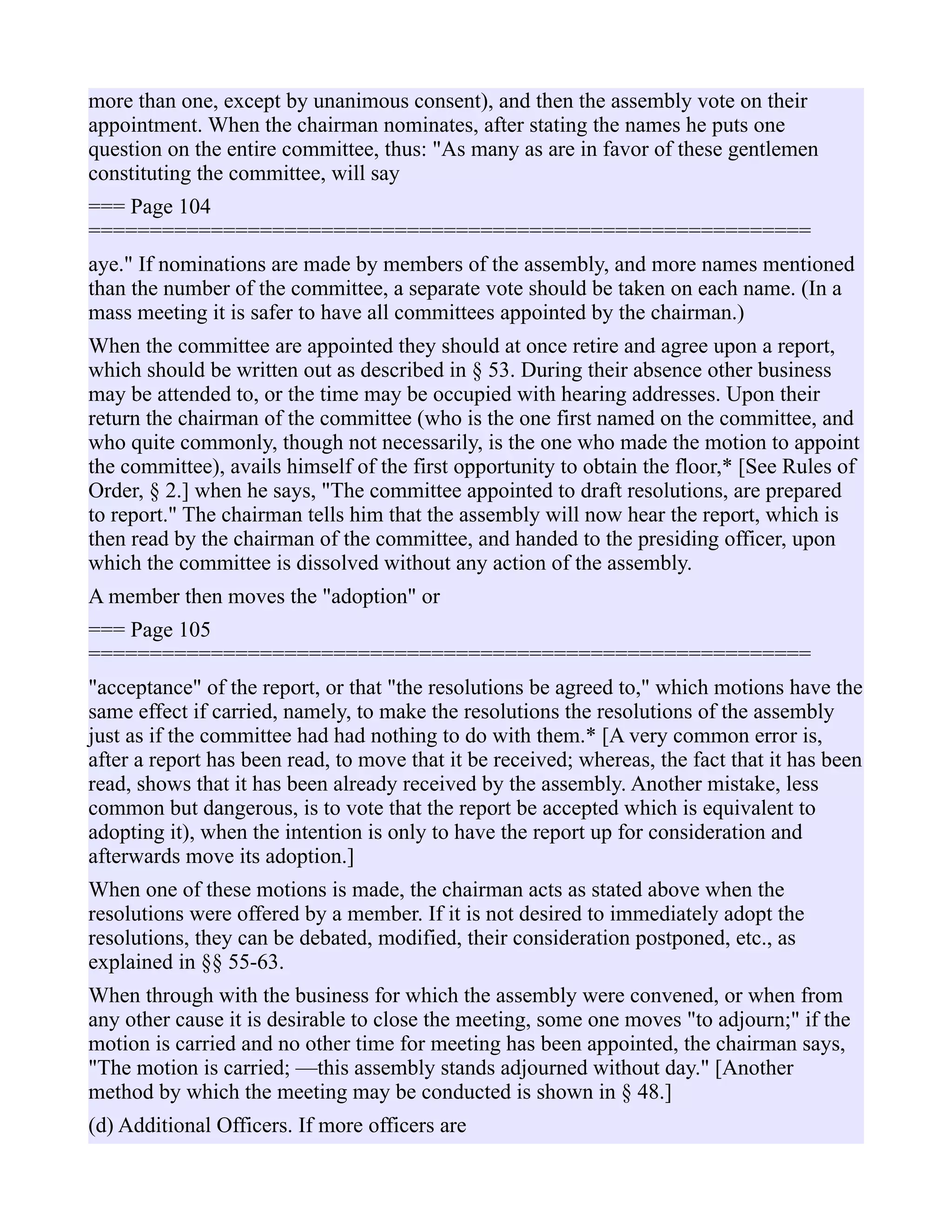 more than one, except by unanimous consent), and then the assembly vote on their
appointment. When the chairman nominates, after stating the names he puts one
question on the entire committee, thus: "As many as are in favor of these gentlemen
constituting the committee, will say
=== Page 104
===========================================================
aye." If nominations are made by members of the assembly, and more names mentioned
than the number of the committee, a separate vote should be taken on each name. (In a
mass meeting it is safer to have all committees appointed by the chairman.)
When the committee are appointed they should at once retire and agree upon a report,
which should be written out as described in § 53. During their absence other business
may be attended to, or the time may be occupied with hearing addresses. Upon their
return the chairman of the committee (who is the one first named on the committee, and
who quite commonly, though not necessarily, is the one who made the motion to appoint
the committee), avails himself of the first opportunity to obtain the floor,* [See Rules of
Order, § 2.] when he says, "The committee appointed to draft resolutions, are prepared
to report." The chairman tells him that the assembly will now hear the report, which is
then read by the chairman of the committee, and handed to the presiding officer, upon
which the committee is dissolved without any action of the assembly.
A member then moves the "adoption" or
=== Page 105
===========================================================
"acceptance" of the report, or that "the resolutions be agreed to," which motions have the
same effect if carried, namely, to make the resolutions the resolutions of the assembly
just as if the committee had had nothing to do with them.* [A very common error is,
after a report has been read, to move that it be received; whereas, the fact that it has been
read, shows that it has been already received by the assembly. Another mistake, less
common but dangerous, is to vote that the report be accepted which is equivalent to
adopting it), when the intention is only to have the report up for consideration and
afterwards move its adoption.]
When one of these motions is made, the chairman acts as stated above when the
resolutions were offered by a member. If it is not desired to immediately adopt the
resolutions, they can be debated, modified, their consideration postponed, etc., as
explained in §§ 55-63.
When through with the business for which the assembly were convened, or when from
any other cause it is desirable to close the meeting, some one moves "to adjourn;" if the
motion is carried and no other time for meeting has been appointed, the chairman says,
"The motion is carried; —this assembly stands adjourned without day." [Another
method by which the meeting may be conducted is shown in § 48.]
(d) Additional Officers. If more officers are
 