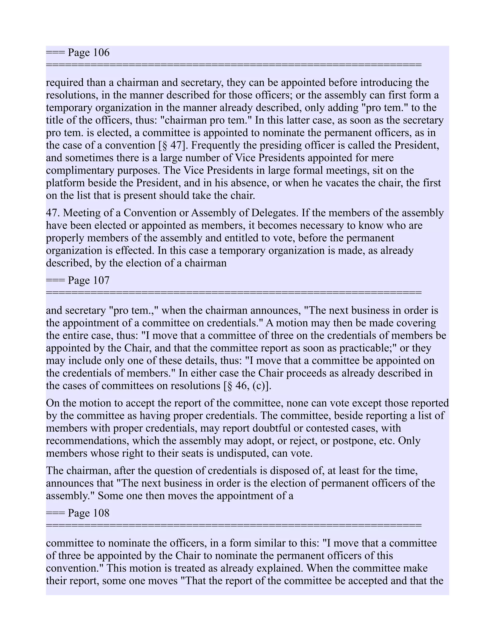 === Page 106
===========================================================
required than a chairman and secretary, they can be appointed before introducing the
resolutions, in the manner described for those officers; or the assembly can first form a
temporary organization in the manner already described, only adding "pro tem." to the
title of the officers, thus: "chairman pro tem." In this latter case, as soon as the secretary
pro tem. is elected, a committee is appointed to nominate the permanent officers, as in
the case of a convention [§ 47]. Frequently the presiding officer is called the President,
and sometimes there is a large number of Vice Presidents appointed for mere
complimentary purposes. The Vice Presidents in large formal meetings, sit on the
platform beside the President, and in his absence, or when he vacates the chair, the first
on the list that is present should take the chair.
47. Meeting of a Convention or Assembly of Delegates. If the members of the assembly
have been elected or appointed as members, it becomes necessary to know who are
properly members of the assembly and entitled to vote, before the permanent
organization is effected. In this case a temporary organization is made, as already
described, by the election of a chairman
=== Page 107
===========================================================
and secretary "pro tem.," when the chairman announces, "The next business in order is
the appointment of a committee on credentials." A motion may then be made covering
the entire case, thus: "I move that a committee of three on the credentials of members be
appointed by the Chair, and that the committee report as soon as practicable;" or they
may include only one of these details, thus: "I move that a committee be appointed on
the credentials of members." In either case the Chair proceeds as already described in
the cases of committees on resolutions [§ 46, (c)].
On the motion to accept the report of the committee, none can vote except those reported
by the committee as having proper credentials. The committee, beside reporting a list of
members with proper credentials, may report doubtful or contested cases, with
recommendations, which the assembly may adopt, or reject, or postpone, etc. Only
members whose right to their seats is undisputed, can vote.
The chairman, after the question of credentials is disposed of, at least for the time,
announces that "The next business in order is the election of permanent officers of the
assembly." Some one then moves the appointment of a
=== Page 108
===========================================================
committee to nominate the officers, in a form similar to this: "I move that a committee
of three be appointed by the Chair to nominate the permanent officers of this
convention." This motion is treated as already explained. When the committee make
their report, some one moves "That the report of the committee be accepted and that the
 