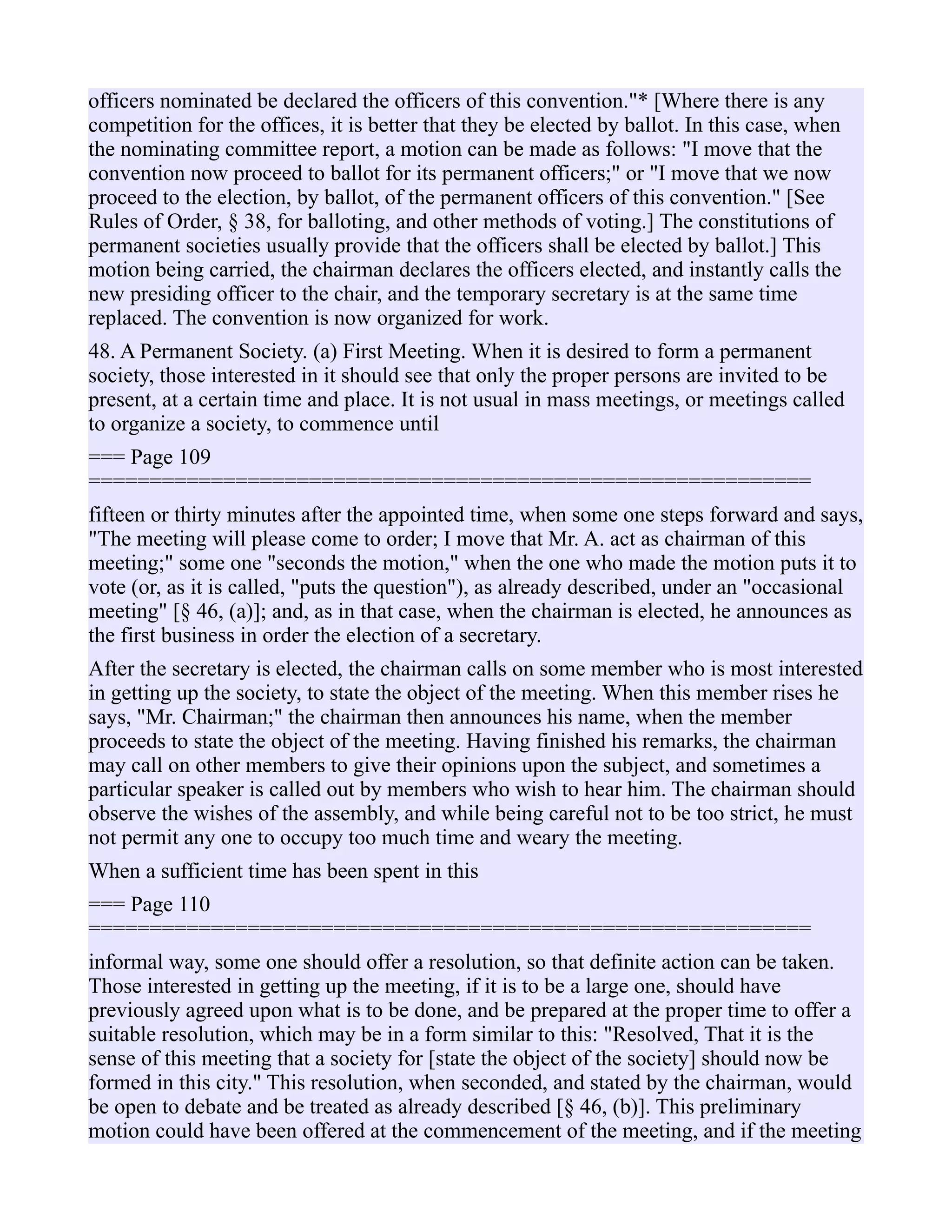 officers nominated be declared the officers of this convention."* [Where there is any
competition for the offices, it is better that they be elected by ballot. In this case, when
the nominating committee report, a motion can be made as follows: "I move that the
convention now proceed to ballot for its permanent officers;" or "I move that we now
proceed to the election, by ballot, of the permanent officers of this convention." [See
Rules of Order, § 38, for balloting, and other methods of voting.] The constitutions of
permanent societies usually provide that the officers shall be elected by ballot.] This
motion being carried, the chairman declares the officers elected, and instantly calls the
new presiding officer to the chair, and the temporary secretary is at the same time
replaced. The convention is now organized for work.
48. A Permanent Society. (a) First Meeting. When it is desired to form a permanent
society, those interested in it should see that only the proper persons are invited to be
present, at a certain time and place. It is not usual in mass meetings, or meetings called
to organize a society, to commence until
=== Page 109
===========================================================
fifteen or thirty minutes after the appointed time, when some one steps forward and says,
"The meeting will please come to order; I move that Mr. A. act as chairman of this
meeting;" some one "seconds the motion," when the one who made the motion puts it to
vote (or, as it is called, "puts the question"), as already described, under an "occasional
meeting" [§ 46, (a)]; and, as in that case, when the chairman is elected, he announces as
the first business in order the election of a secretary.
After the secretary is elected, the chairman calls on some member who is most interested
in getting up the society, to state the object of the meeting. When this member rises he
says, "Mr. Chairman;" the chairman then announces his name, when the member
proceeds to state the object of the meeting. Having finished his remarks, the chairman
may call on other members to give their opinions upon the subject, and sometimes a
particular speaker is called out by members who wish to hear him. The chairman should
observe the wishes of the assembly, and while being careful not to be too strict, he must
not permit any one to occupy too much time and weary the meeting.
When a sufficient time has been spent in this
=== Page 110
===========================================================
informal way, some one should offer a resolution, so that definite action can be taken.
Those interested in getting up the meeting, if it is to be a large one, should have
previously agreed upon what is to be done, and be prepared at the proper time to offer a
suitable resolution, which may be in a form similar to this: "Resolved, That it is the
sense of this meeting that a society for [state the object of the society] should now be
formed in this city." This resolution, when seconded, and stated by the chairman, would
be open to debate and be treated as already described [§ 46, (b)]. This preliminary
motion could have been offered at the commencement of the meeting, and if the meeting
 