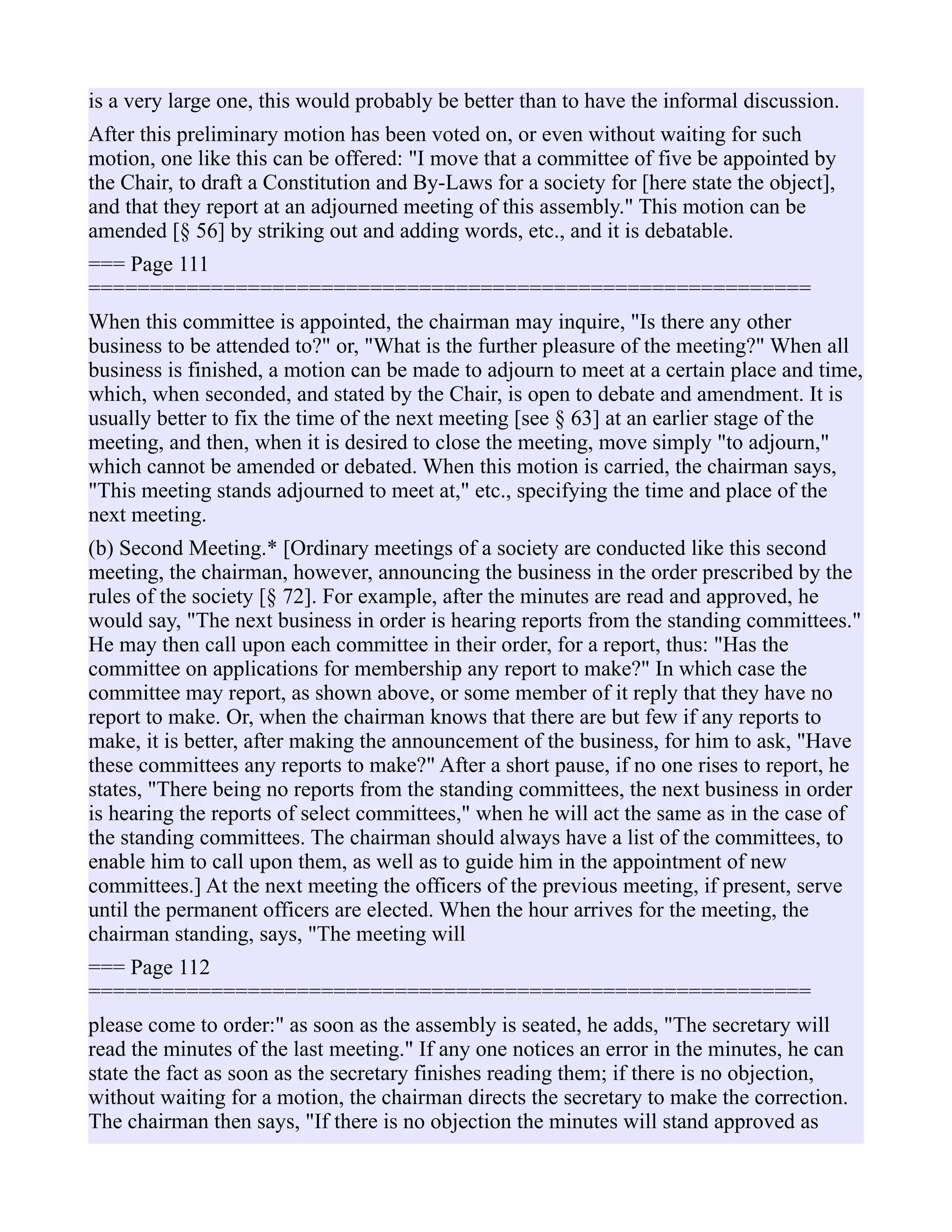 is a very large one, this would probably be better than to have the informal discussion.
After this preliminary motion has been voted on, or even without waiting for such
motion, one like this can be offered: "I move that a committee of five be appointed by
the Chair, to draft a Constitution and By-Laws for a society for [here state the object],
and that they report at an adjourned meeting of this assembly." This motion can be
amended [§ 56] by striking out and adding words, etc., and it is debatable.
=== Page 111
===========================================================
When this committee is appointed, the chairman may inquire, "Is there any other
business to be attended to?" or, "What is the further pleasure of the meeting?" When all
business is finished, a motion can be made to adjourn to meet at a certain place and time,
which, when seconded, and stated by the Chair, is open to debate and amendment. It is
usually better to fix the time of the next meeting [see § 63] at an earlier stage of the
meeting, and then, when it is desired to close the meeting, move simply "to adjourn,"
which cannot be amended or debated. When this motion is carried, the chairman says,
"This meeting stands adjourned to meet at," etc., specifying the time and place of the
next meeting.
(b) Second Meeting.* [Ordinary meetings of a society are conducted like this second
meeting, the chairman, however, announcing the business in the order prescribed by the
rules of the society [§ 72]. For example, after the minutes are read and approved, he
would say, "The next business in order is hearing reports from the standing committees."
He may then call upon each committee in their order, for a report, thus: "Has the
committee on applications for membership any report to make?" In which case the
committee may report, as shown above, or some member of it reply that they have no
report to make. Or, when the chairman knows that there are but few if any reports to
make, it is better, after making the announcement of the business, for him to ask, "Have
these committees any reports to make?" After a short pause, if no one rises to report, he
states, "There being no reports from the standing committees, the next business in order
is hearing the reports of select committees," when he will act the same as in the case of
the standing committees. The chairman should always have a list of the committees, to
enable him to call upon them, as well as to guide him in the appointment of new
committees.] At the next meeting the officers of the previous meeting, if present, serve
until the permanent officers are elected. When the hour arrives for the meeting, the
chairman standing, says, "The meeting will
=== Page 112
===========================================================
please come to order:" as soon as the assembly is seated, he adds, "The secretary will
read the minutes of the last meeting." If any one notices an error in the minutes, he can
state the fact as soon as the secretary finishes reading them; if there is no objection,
without waiting for a motion, the chairman directs the secretary to make the correction.
The chairman then says, "If there is no objection the minutes will stand approved as
 
