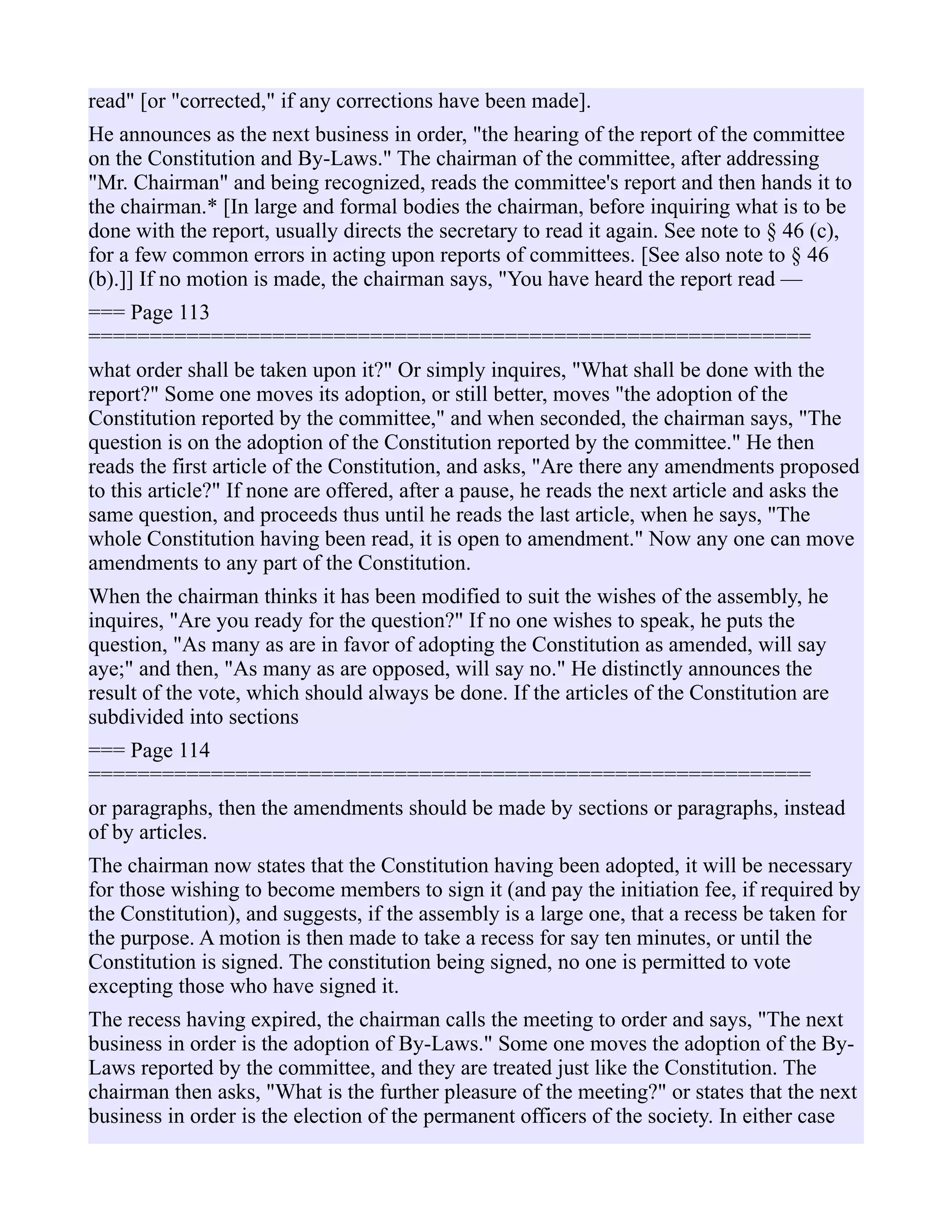 read" [or "corrected," if any corrections have been made].
He announces as the next business in order, "the hearing of the report of the committee
on the Constitution and By-Laws." The chairman of the committee, after addressing
"Mr. Chairman" and being recognized, reads the committee's report and then hands it to
the chairman.* [In large and formal bodies the chairman, before inquiring what is to be
done with the report, usually directs the secretary to read it again. See note to § 46 (c),
for a few common errors in acting upon reports of committees. [See also note to § 46
(b).]] If no motion is made, the chairman says, "You have heard the report read —
=== Page 113
===========================================================
what order shall be taken upon it?" Or simply inquires, "What shall be done with the
report?" Some one moves its adoption, or still better, moves "the adoption of the
Constitution reported by the committee," and when seconded, the chairman says, "The
question is on the adoption of the Constitution reported by the committee." He then
reads the first article of the Constitution, and asks, "Are there any amendments proposed
to this article?" If none are offered, after a pause, he reads the next article and asks the
same question, and proceeds thus until he reads the last article, when he says, "The
whole Constitution having been read, it is open to amendment." Now any one can move
amendments to any part of the Constitution.
When the chairman thinks it has been modified to suit the wishes of the assembly, he
inquires, "Are you ready for the question?" If no one wishes to speak, he puts the
question, "As many as are in favor of adopting the Constitution as amended, will say
aye;" and then, "As many as are opposed, will say no." He distinctly announces the
result of the vote, which should always be done. If the articles of the Constitution are
subdivided into sections
=== Page 114
===========================================================
or paragraphs, then the amendments should be made by sections or paragraphs, instead
of by articles.
The chairman now states that the Constitution having been adopted, it will be necessary
for those wishing to become members to sign it (and pay the initiation fee, if required by
the Constitution), and suggests, if the assembly is a large one, that a recess be taken for
the purpose. A motion is then made to take a recess for say ten minutes, or until the
Constitution is signed. The constitution being signed, no one is permitted to vote
excepting those who have signed it.
The recess having expired, the chairman calls the meeting to order and says, "The next
business in order is the adoption of By-Laws." Some one moves the adoption of the By-
Laws reported by the committee, and they are treated just like the Constitution. The
chairman then asks, "What is the further pleasure of the meeting?" or states that the next
business in order is the election of the permanent officers of the society. In either case
 