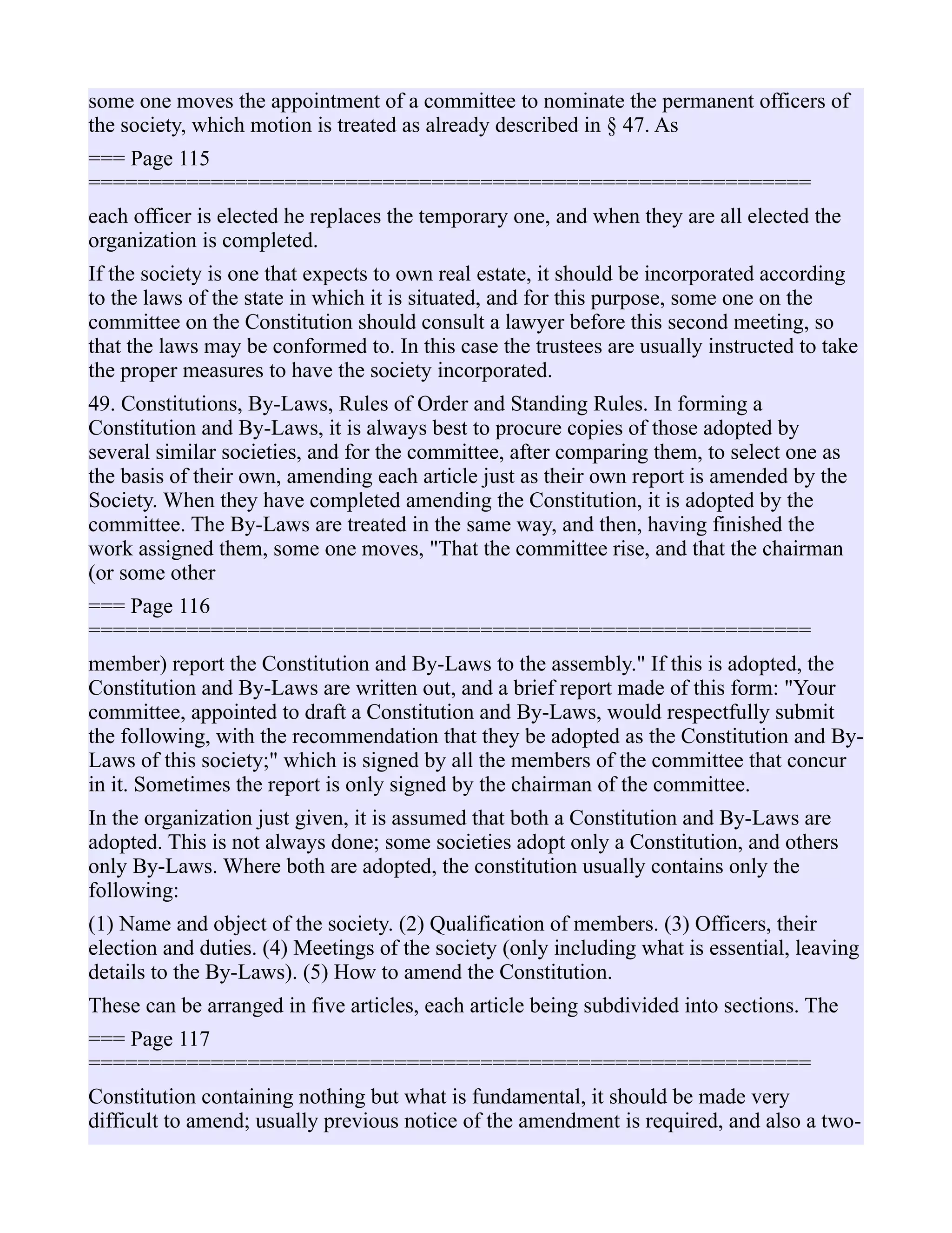 some one moves the appointment of a committee to nominate the permanent officers of
the society, which motion is treated as already described in § 47. As
=== Page 115
===========================================================
each officer is elected he replaces the temporary one, and when they are all elected the
organization is completed.
If the society is one that expects to own real estate, it should be incorporated according
to the laws of the state in which it is situated, and for this purpose, some one on the
committee on the Constitution should consult a lawyer before this second meeting, so
that the laws may be conformed to. In this case the trustees are usually instructed to take
the proper measures to have the society incorporated.
49. Constitutions, By-Laws, Rules of Order and Standing Rules. In forming a
Constitution and By-Laws, it is always best to procure copies of those adopted by
several similar societies, and for the committee, after comparing them, to select one as
the basis of their own, amending each article just as their own report is amended by the
Society. When they have completed amending the Constitution, it is adopted by the
committee. The By-Laws are treated in the same way, and then, having finished the
work assigned them, some one moves, "That the committee rise, and that the chairman
(or some other
=== Page 116
===========================================================
member) report the Constitution and By-Laws to the assembly." If this is adopted, the
Constitution and By-Laws are written out, and a brief report made of this form: "Your
committee, appointed to draft a Constitution and By-Laws, would respectfully submit
the following, with the recommendation that they be adopted as the Constitution and By-
Laws of this society;" which is signed by all the members of the committee that concur
in it. Sometimes the report is only signed by the chairman of the committee.
In the organization just given, it is assumed that both a Constitution and By-Laws are
adopted. This is not always done; some societies adopt only a Constitution, and others
only By-Laws. Where both are adopted, the constitution usually contains only the
following:
(1) Name and object of the society. (2) Qualification of members. (3) Officers, their
election and duties. (4) Meetings of the society (only including what is essential, leaving
details to the By-Laws). (5) How to amend the Constitution.
These can be arranged in five articles, each article being subdivided into sections. The
=== Page 117
===========================================================
Constitution containing nothing but what is fundamental, it should be made very
difficult to amend; usually previous notice of the amendment is required, and also a two-
 