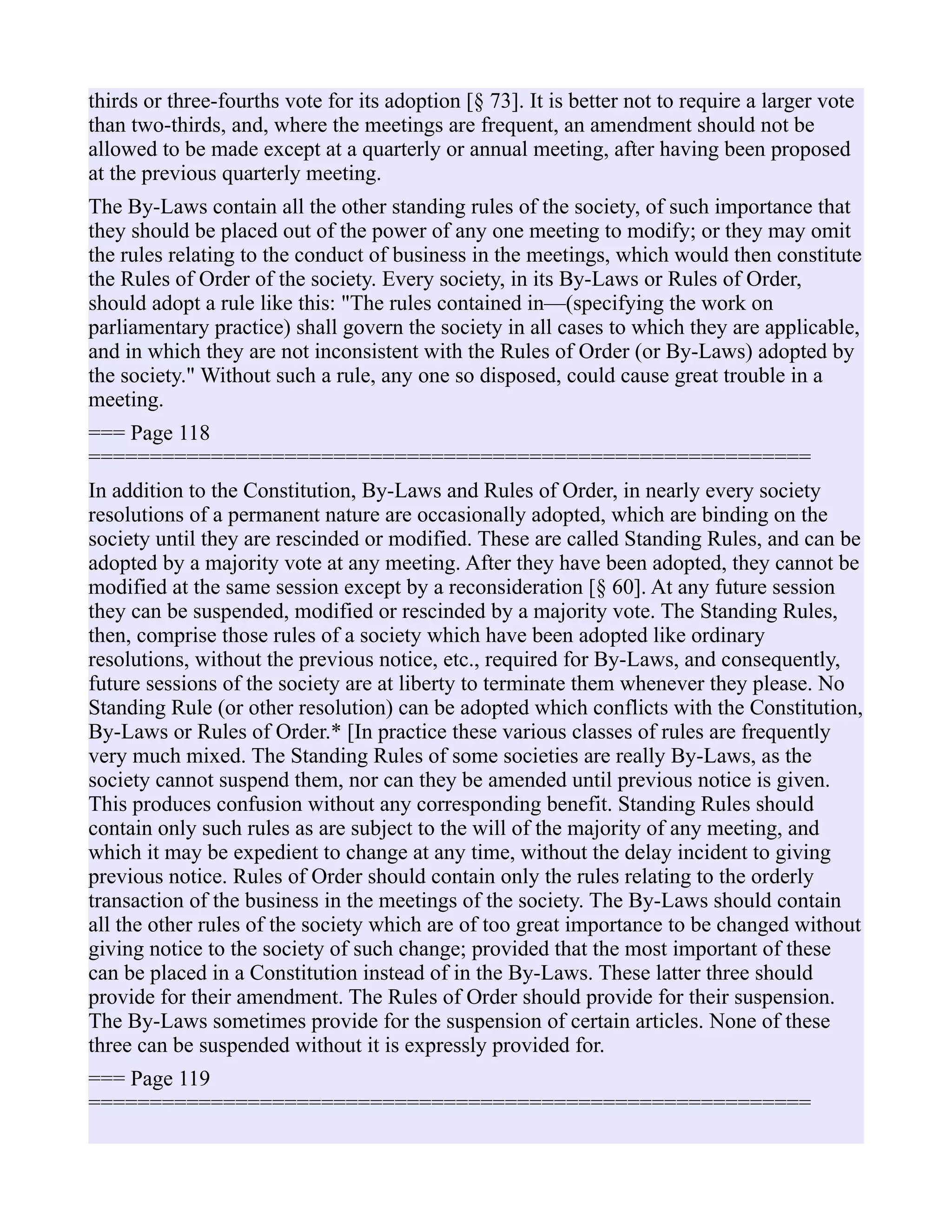 thirds or three-fourths vote for its adoption [§ 73]. It is better not to require a larger vote
than two-thirds, and, where the meetings are frequent, an amendment should not be
allowed to be made except at a quarterly or annual meeting, after having been proposed
at the previous quarterly meeting.
The By-Laws contain all the other standing rules of the society, of such importance that
they should be placed out of the power of any one meeting to modify; or they may omit
the rules relating to the conduct of business in the meetings, which would then constitute
the Rules of Order of the society. Every society, in its By-Laws or Rules of Order,
should adopt a rule like this: "The rules contained in—(specifying the work on
parliamentary practice) shall govern the society in all cases to which they are applicable,
and in which they are not inconsistent with the Rules of Order (or By-Laws) adopted by
the society." Without such a rule, any one so disposed, could cause great trouble in a
meeting.
=== Page 118
===========================================================
In addition to the Constitution, By-Laws and Rules of Order, in nearly every society
resolutions of a permanent nature are occasionally adopted, which are binding on the
society until they are rescinded or modified. These are called Standing Rules, and can be
adopted by a majority vote at any meeting. After they have been adopted, they cannot be
modified at the same session except by a reconsideration [§ 60]. At any future session
they can be suspended, modified or rescinded by a majority vote. The Standing Rules,
then, comprise those rules of a society which have been adopted like ordinary
resolutions, without the previous notice, etc., required for By-Laws, and consequently,
future sessions of the society are at liberty to terminate them whenever they please. No
Standing Rule (or other resolution) can be adopted which conflicts with the Constitution,
By-Laws or Rules of Order.* [In practice these various classes of rules are frequently
very much mixed. The Standing Rules of some societies are really By-Laws, as the
society cannot suspend them, nor can they be amended until previous notice is given.
This produces confusion without any corresponding benefit. Standing Rules should
contain only such rules as are subject to the will of the majority of any meeting, and
which it may be expedient to change at any time, without the delay incident to giving
previous notice. Rules of Order should contain only the rules relating to the orderly
transaction of the business in the meetings of the society. The By-Laws should contain
all the other rules of the society which are of too great importance to be changed without
giving notice to the society of such change; provided that the most important of these
can be placed in a Constitution instead of in the By-Laws. These latter three should
provide for their amendment. The Rules of Order should provide for their suspension.
The By-Laws sometimes provide for the suspension of certain articles. None of these
three can be suspended without it is expressly provided for.
=== Page 119
===========================================================
 