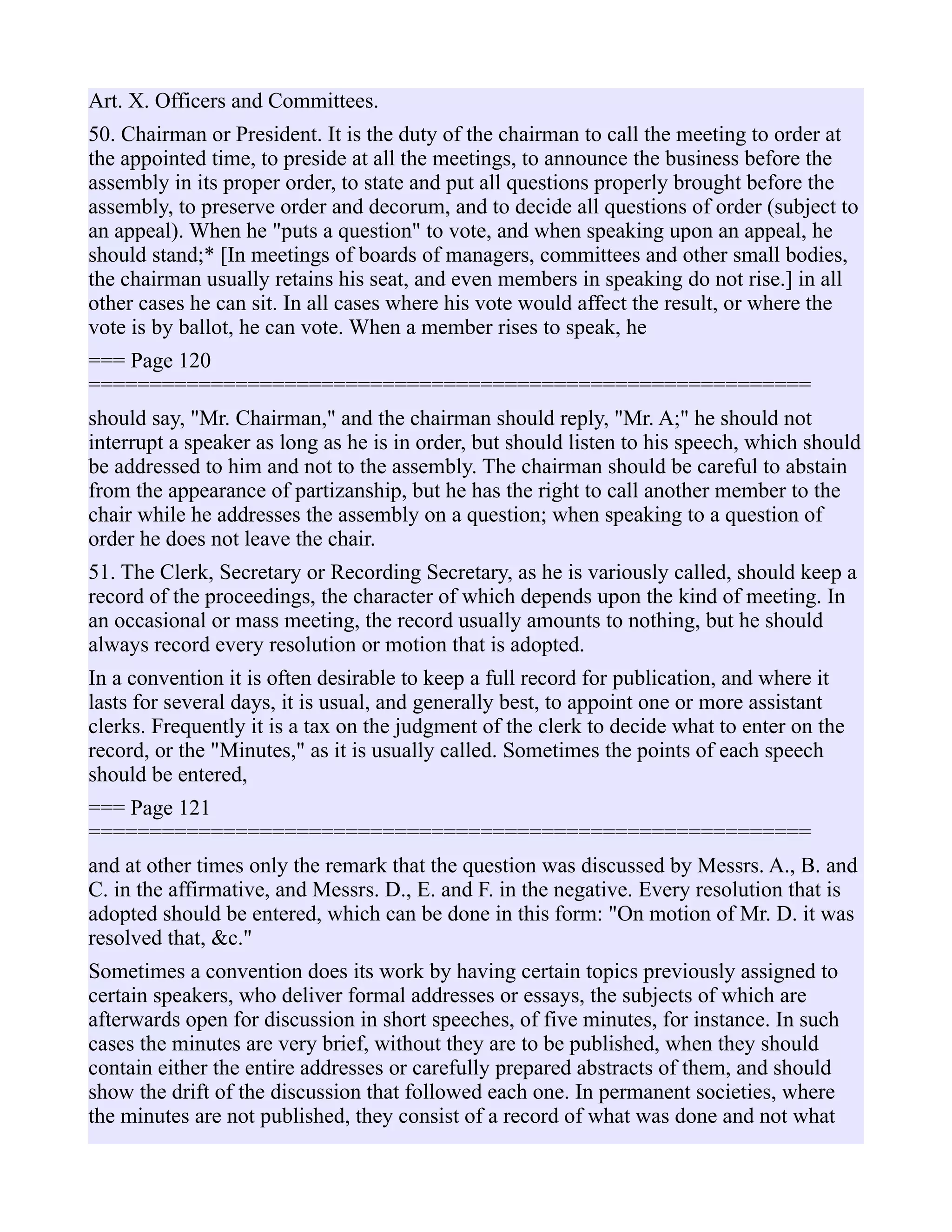 Art. X. Officers and Committees.
50. Chairman or President. It is the duty of the chairman to call the meeting to order at
the appointed time, to preside at all the meetings, to announce the business before the
assembly in its proper order, to state and put all questions properly brought before the
assembly, to preserve order and decorum, and to decide all questions of order (subject to
an appeal). When he "puts a question" to vote, and when speaking upon an appeal, he
should stand;* [In meetings of boards of managers, committees and other small bodies,
the chairman usually retains his seat, and even members in speaking do not rise.] in all
other cases he can sit. In all cases where his vote would affect the result, or where the
vote is by ballot, he can vote. When a member rises to speak, he
=== Page 120
===========================================================
should say, "Mr. Chairman," and the chairman should reply, "Mr. A;" he should not
interrupt a speaker as long as he is in order, but should listen to his speech, which should
be addressed to him and not to the assembly. The chairman should be careful to abstain
from the appearance of partizanship, but he has the right to call another member to the
chair while he addresses the assembly on a question; when speaking to a question of
order he does not leave the chair.
51. The Clerk, Secretary or Recording Secretary, as he is variously called, should keep a
record of the proceedings, the character of which depends upon the kind of meeting. In
an occasional or mass meeting, the record usually amounts to nothing, but he should
always record every resolution or motion that is adopted.
In a convention it is often desirable to keep a full record for publication, and where it
lasts for several days, it is usual, and generally best, to appoint one or more assistant
clerks. Frequently it is a tax on the judgment of the clerk to decide what to enter on the
record, or the "Minutes," as it is usually called. Sometimes the points of each speech
should be entered,
=== Page 121
===========================================================
and at other times only the remark that the question was discussed by Messrs. A., B. and
C. in the affirmative, and Messrs. D., E. and F. in the negative. Every resolution that is
adopted should be entered, which can be done in this form: "On motion of Mr. D. it was
resolved that, &c."
Sometimes a convention does its work by having certain topics previously assigned to
certain speakers, who deliver formal addresses or essays, the subjects of which are
afterwards open for discussion in short speeches, of five minutes, for instance. In such
cases the minutes are very brief, without they are to be published, when they should
contain either the entire addresses or carefully prepared abstracts of them, and should
show the drift of the discussion that followed each one. In permanent societies, where
the minutes are not published, they consist of a record of what was done and not what
 