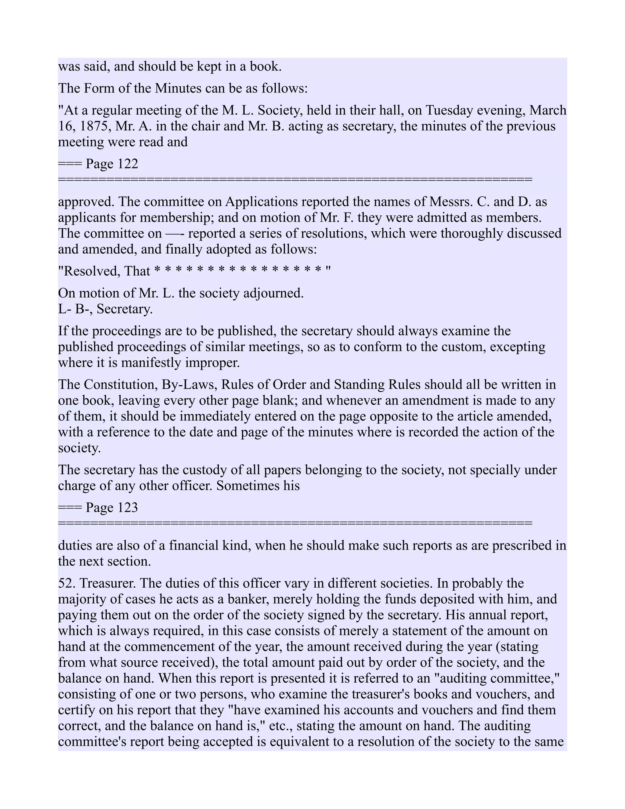 was said, and should be kept in a book.
The Form of the Minutes can be as follows:
"At a regular meeting of the M. L. Society, held in their hall, on Tuesday evening, March
16, 1875, Mr. A. in the chair and Mr. B. acting as secretary, the minutes of the previous
meeting were read and
=== Page 122
===========================================================
approved. The committee on Applications reported the names of Messrs. C. and D. as
applicants for membership; and on motion of Mr. F. they were admitted as members.
The committee on —- reported a series of resolutions, which were thoroughly discussed
and amended, and finally adopted as follows:
"Resolved, That * * * * * * * * * * * * * * * * "
On motion of Mr. L. the society adjourned.
L- B-, Secretary.
If the proceedings are to be published, the secretary should always examine the
published proceedings of similar meetings, so as to conform to the custom, excepting
where it is manifestly improper.
The Constitution, By-Laws, Rules of Order and Standing Rules should all be written in
one book, leaving every other page blank; and whenever an amendment is made to any
of them, it should be immediately entered on the page opposite to the article amended,
with a reference to the date and page of the minutes where is recorded the action of the
society.
The secretary has the custody of all papers belonging to the society, not specially under
charge of any other officer. Sometimes his
=== Page 123
===========================================================
duties are also of a financial kind, when he should make such reports as are prescribed in
the next section.
52. Treasurer. The duties of this officer vary in different societies. In probably the
majority of cases he acts as a banker, merely holding the funds deposited with him, and
paying them out on the order of the society signed by the secretary. His annual report,
which is always required, in this case consists of merely a statement of the amount on
hand at the commencement of the year, the amount received during the year (stating
from what source received), the total amount paid out by order of the society, and the
balance on hand. When this report is presented it is referred to an "auditing committee,"
consisting of one or two persons, who examine the treasurer's books and vouchers, and
certify on his report that they "have examined his accounts and vouchers and find them
correct, and the balance on hand is," etc., stating the amount on hand. The auditing
committee's report being accepted is equivalent to a resolution of the society to the same
 