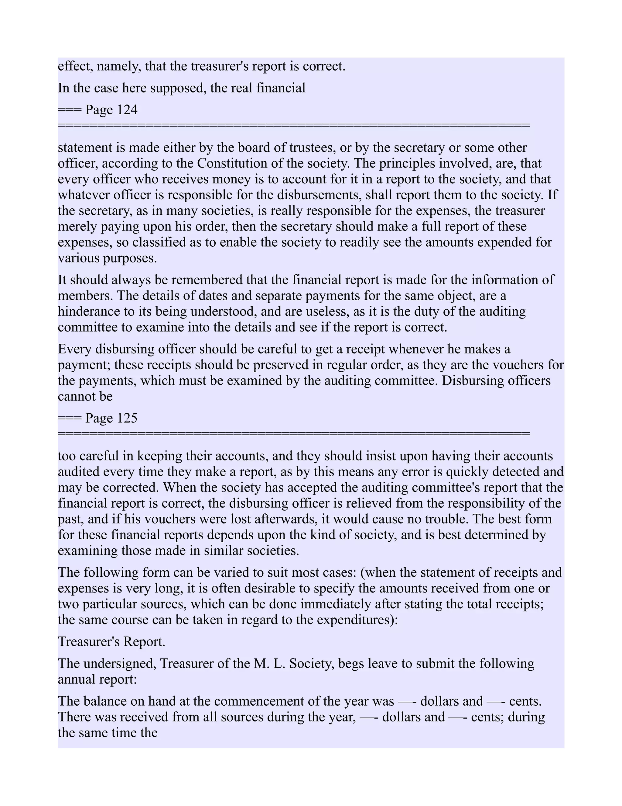 effect, namely, that the treasurer's report is correct.
In the case here supposed, the real financial
=== Page 124
===========================================================
statement is made either by the board of trustees, or by the secretary or some other
officer, according to the Constitution of the society. The principles involved, are, that
every officer who receives money is to account for it in a report to the society, and that
whatever officer is responsible for the disbursements, shall report them to the society. If
the secretary, as in many societies, is really responsible for the expenses, the treasurer
merely paying upon his order, then the secretary should make a full report of these
expenses, so classified as to enable the society to readily see the amounts expended for
various purposes.
It should always be remembered that the financial report is made for the information of
members. The details of dates and separate payments for the same object, are a
hinderance to its being understood, and are useless, as it is the duty of the auditing
committee to examine into the details and see if the report is correct.
Every disbursing officer should be careful to get a receipt whenever he makes a
payment; these receipts should be preserved in regular order, as they are the vouchers for
the payments, which must be examined by the auditing committee. Disbursing officers
cannot be
=== Page 125
===========================================================
too careful in keeping their accounts, and they should insist upon having their accounts
audited every time they make a report, as by this means any error is quickly detected and
may be corrected. When the society has accepted the auditing committee's report that the
financial report is correct, the disbursing officer is relieved from the responsibility of the
past, and if his vouchers were lost afterwards, it would cause no trouble. The best form
for these financial reports depends upon the kind of society, and is best determined by
examining those made in similar societies.
The following form can be varied to suit most cases: (when the statement of receipts and
expenses is very long, it is often desirable to specify the amounts received from one or
two particular sources, which can be done immediately after stating the total receipts;
the same course can be taken in regard to the expenditures):
Treasurer's Report.
The undersigned, Treasurer of the M. L. Society, begs leave to submit the following
annual report:
The balance on hand at the commencement of the year was —- dollars and —- cents.
There was received from all sources during the year, —- dollars and —- cents; during
the same time the
 