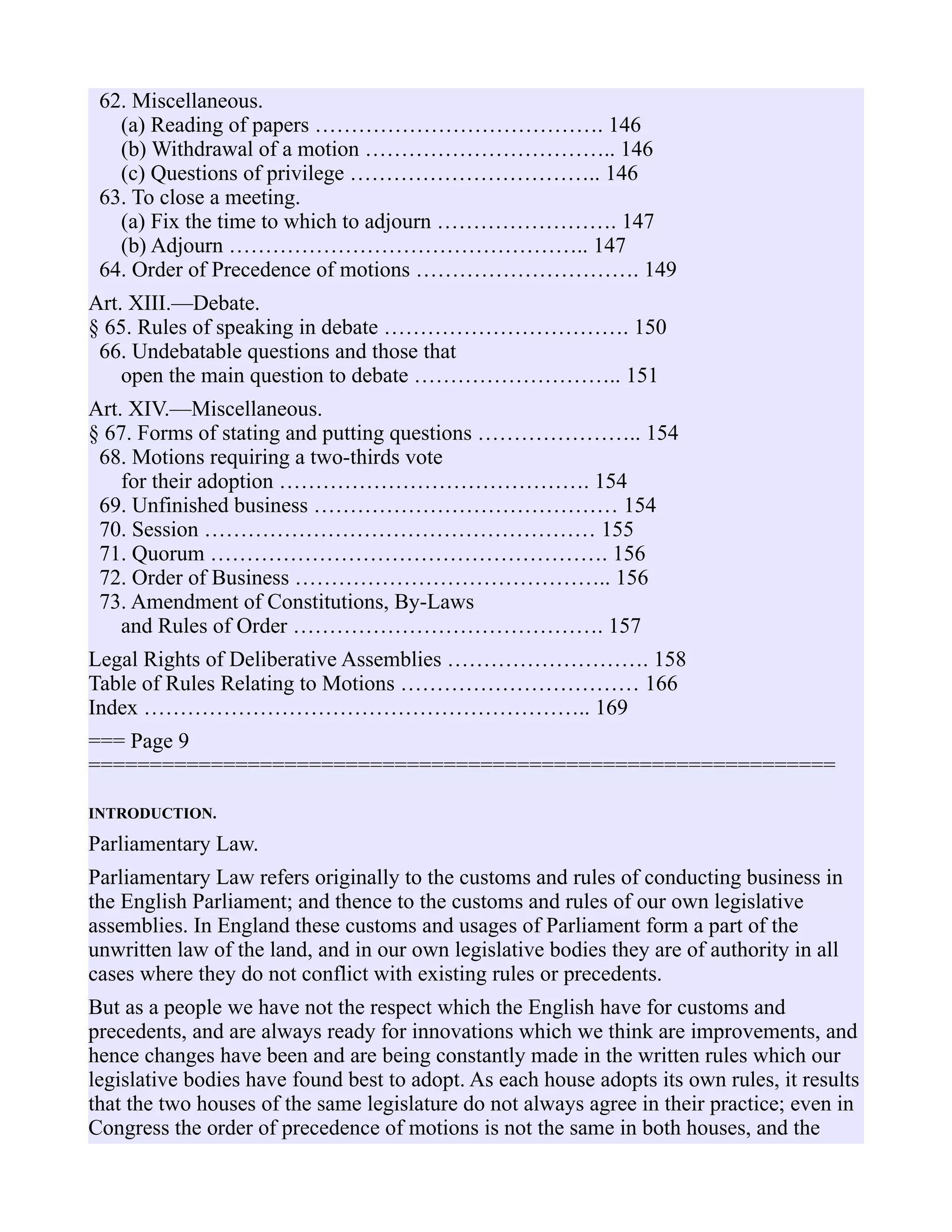 62. Miscellaneous.
(a) Reading of papers …………………………………. 146
(b) Withdrawal of a motion …………………………….. 146
(c) Questions of privilege …………………………….. 146
63. To close a meeting.
(a) Fix the time to which to adjourn ……………………. 147
(b) Adjourn ………………………………………….. 147
64. Order of Precedence of motions …………………………. 149
Art. XIII.—Debate.
§ 65. Rules of speaking in debate ……………………………. 150
66. Undebatable questions and those that
open the main question to debate ……………………….. 151
Art. XIV.—Miscellaneous.
§ 67. Forms of stating and putting questions ………………….. 154
68. Motions requiring a two-thirds vote
for their adoption ……………………………………. 154
69. Unfinished business …………………………………… 154
70. Session ……………………………………………… 155
71. Quorum ………………………………………………. 156
72. Order of Business …………………………………….. 156
73. Amendment of Constitutions, By-Laws
and Rules of Order ……………………………………. 157
Legal Rights of Deliberative Assemblies ………………………. 158
Table of Rules Relating to Motions …………………………… 166
Index …………………………………………………….. 169
=== Page 9
=============================================================
INTRODUCTION.
Parliamentary Law.
Parliamentary Law refers originally to the customs and rules of conducting business in
the English Parliament; and thence to the customs and rules of our own legislative
assemblies. In England these customs and usages of Parliament form a part of the
unwritten law of the land, and in our own legislative bodies they are of authority in all
cases where they do not conflict with existing rules or precedents.
But as a people we have not the respect which the English have for customs and
precedents, and are always ready for innovations which we think are improvements, and
hence changes have been and are being constantly made in the written rules which our
legislative bodies have found best to adopt. As each house adopts its own rules, it results
that the two houses of the same legislature do not always agree in their practice; even in
Congress the order of precedence of motions is not the same in both houses, and the
 