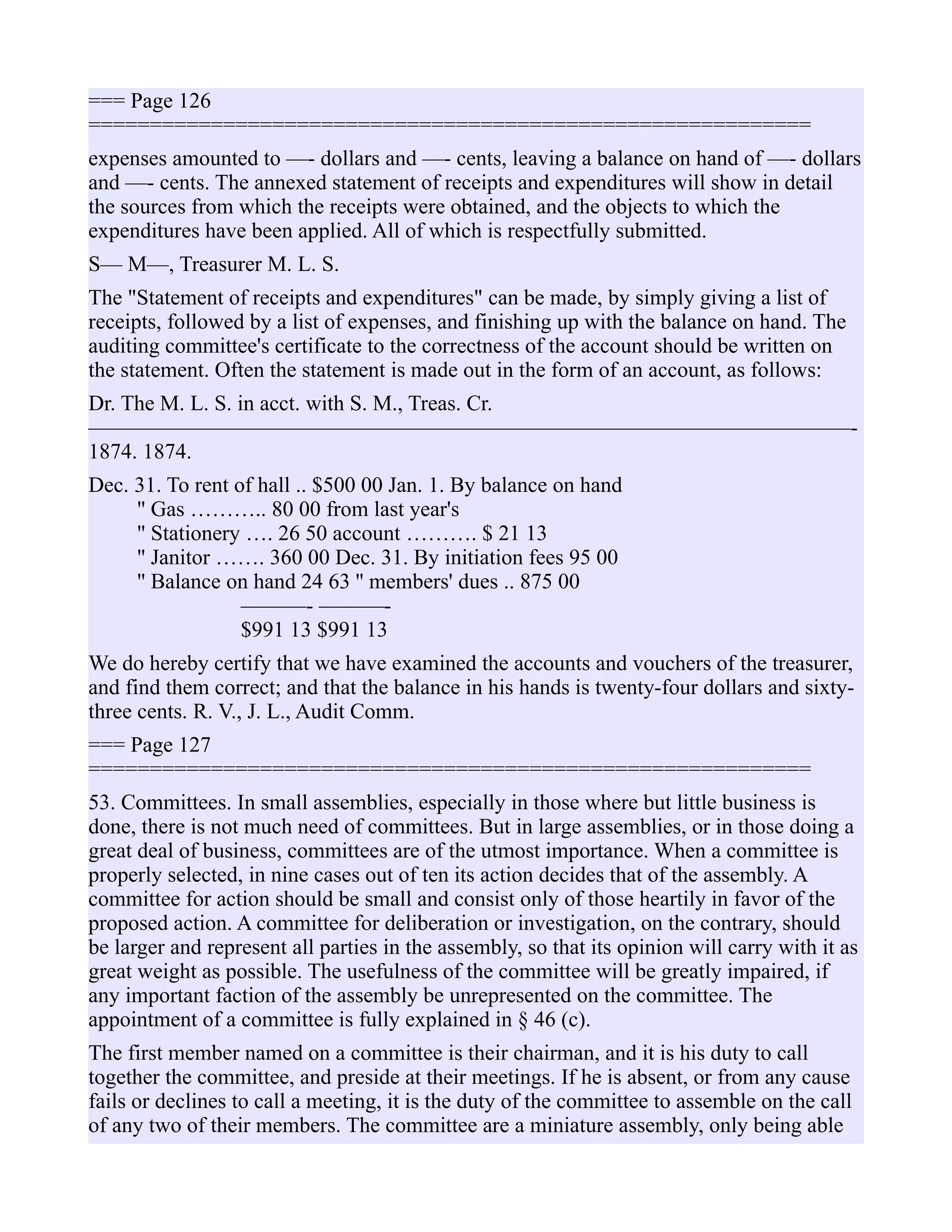 === Page 126
===========================================================
expenses amounted to —- dollars and —- cents, leaving a balance on hand of —- dollars
and —- cents. The annexed statement of receipts and expenditures will show in detail
the sources from which the receipts were obtained, and the objects to which the
expenditures have been applied. All of which is respectfully submitted.
S— M—, Treasurer M. L. S.
The "Statement of receipts and expenditures" can be made, by simply giving a list of
receipts, followed by a list of expenses, and finishing up with the balance on hand. The
auditing committee's certificate to the correctness of the account should be written on
the statement. Often the statement is made out in the form of an account, as follows:
Dr. The M. L. S. in acct. with S. M., Treas. Cr.
———————————————————————————————————-
1874. 1874.
Dec. 31. To rent of hall .. $500 00 Jan. 1. By balance on hand
'' Gas ……….. 80 00 from last year's
'' Stationery …. 26 50 account ………. $ 21 13
'' Janitor ……. 360 00 Dec. 31. By initiation fees 95 00
'' Balance on hand 24 63 '' members' dues .. 875 00
———- ———-
$991 13 $991 13
We do hereby certify that we have examined the accounts and vouchers of the treasurer,
and find them correct; and that the balance in his hands is twenty-four dollars and sixty-
three cents. R. V., J. L., Audit Comm.
=== Page 127
===========================================================
53. Committees. In small assemblies, especially in those where but little business is
done, there is not much need of committees. But in large assemblies, or in those doing a
great deal of business, committees are of the utmost importance. When a committee is
properly selected, in nine cases out of ten its action decides that of the assembly. A
committee for action should be small and consist only of those heartily in favor of the
proposed action. A committee for deliberation or investigation, on the contrary, should
be larger and represent all parties in the assembly, so that its opinion will carry with it as
great weight as possible. The usefulness of the committee will be greatly impaired, if
any important faction of the assembly be unrepresented on the committee. The
appointment of a committee is fully explained in § 46 (c).
The first member named on a committee is their chairman, and it is his duty to call
together the committee, and preside at their meetings. If he is absent, or from any cause
fails or declines to call a meeting, it is the duty of the committee to assemble on the call
of any two of their members. The committee are a miniature assembly, only being able
 