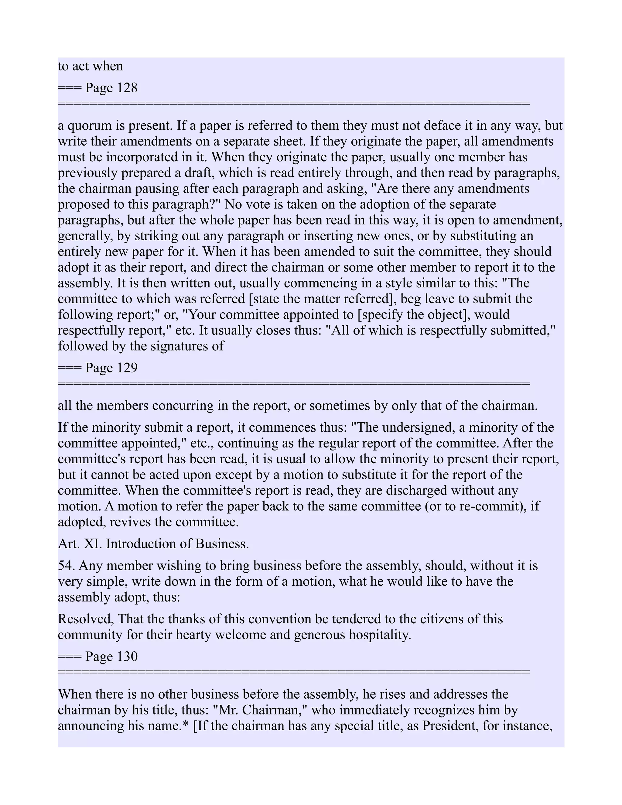 to act when
=== Page 128
===========================================================
a quorum is present. If a paper is referred to them they must not deface it in any way, but
write their amendments on a separate sheet. If they originate the paper, all amendments
must be incorporated in it. When they originate the paper, usually one member has
previously prepared a draft, which is read entirely through, and then read by paragraphs,
the chairman pausing after each paragraph and asking, "Are there any amendments
proposed to this paragraph?" No vote is taken on the adoption of the separate
paragraphs, but after the whole paper has been read in this way, it is open to amendment,
generally, by striking out any paragraph or inserting new ones, or by substituting an
entirely new paper for it. When it has been amended to suit the committee, they should
adopt it as their report, and direct the chairman or some other member to report it to the
assembly. It is then written out, usually commencing in a style similar to this: "The
committee to which was referred [state the matter referred], beg leave to submit the
following report;" or, "Your committee appointed to [specify the object], would
respectfully report," etc. It usually closes thus: "All of which is respectfully submitted,"
followed by the signatures of
=== Page 129
===========================================================
all the members concurring in the report, or sometimes by only that of the chairman.
If the minority submit a report, it commences thus: "The undersigned, a minority of the
committee appointed," etc., continuing as the regular report of the committee. After the
committee's report has been read, it is usual to allow the minority to present their report,
but it cannot be acted upon except by a motion to substitute it for the report of the
committee. When the committee's report is read, they are discharged without any
motion. A motion to refer the paper back to the same committee (or to re-commit), if
adopted, revives the committee.
Art. XI. Introduction of Business.
54. Any member wishing to bring business before the assembly, should, without it is
very simple, write down in the form of a motion, what he would like to have the
assembly adopt, thus:
Resolved, That the thanks of this convention be tendered to the citizens of this
community for their hearty welcome and generous hospitality.
=== Page 130
===========================================================
When there is no other business before the assembly, he rises and addresses the
chairman by his title, thus: "Mr. Chairman," who immediately recognizes him by
announcing his name.* [If the chairman has any special title, as President, for instance,
 