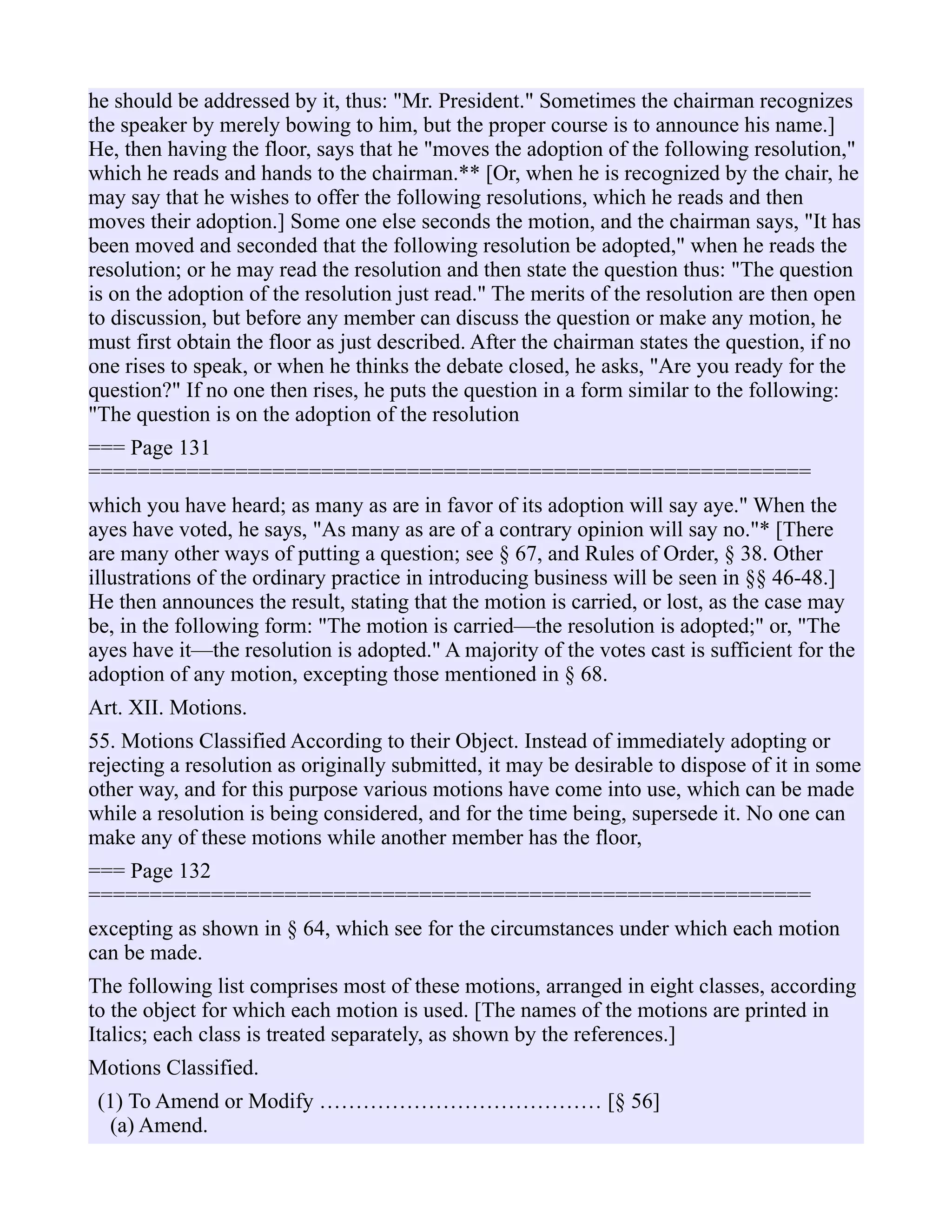 he should be addressed by it, thus: "Mr. President." Sometimes the chairman recognizes
the speaker by merely bowing to him, but the proper course is to announce his name.]
He, then having the floor, says that he "moves the adoption of the following resolution,"
which he reads and hands to the chairman.** [Or, when he is recognized by the chair, he
may say that he wishes to offer the following resolutions, which he reads and then
moves their adoption.] Some one else seconds the motion, and the chairman says, "It has
been moved and seconded that the following resolution be adopted," when he reads the
resolution; or he may read the resolution and then state the question thus: "The question
is on the adoption of the resolution just read." The merits of the resolution are then open
to discussion, but before any member can discuss the question or make any motion, he
must first obtain the floor as just described. After the chairman states the question, if no
one rises to speak, or when he thinks the debate closed, he asks, "Are you ready for the
question?" If no one then rises, he puts the question in a form similar to the following:
"The question is on the adoption of the resolution
=== Page 131
===========================================================
which you have heard; as many as are in favor of its adoption will say aye." When the
ayes have voted, he says, "As many as are of a contrary opinion will say no."* [There
are many other ways of putting a question; see § 67, and Rules of Order, § 38. Other
illustrations of the ordinary practice in introducing business will be seen in §§ 46-48.]
He then announces the result, stating that the motion is carried, or lost, as the case may
be, in the following form: "The motion is carried—the resolution is adopted;" or, "The
ayes have it—the resolution is adopted." A majority of the votes cast is sufficient for the
adoption of any motion, excepting those mentioned in § 68.
Art. XII. Motions.
55. Motions Classified According to their Object. Instead of immediately adopting or
rejecting a resolution as originally submitted, it may be desirable to dispose of it in some
other way, and for this purpose various motions have come into use, which can be made
while a resolution is being considered, and for the time being, supersede it. No one can
make any of these motions while another member has the floor,
=== Page 132
===========================================================
excepting as shown in § 64, which see for the circumstances under which each motion
can be made.
The following list comprises most of these motions, arranged in eight classes, according
to the object for which each motion is used. [The names of the motions are printed in
Italics; each class is treated separately, as shown by the references.]
Motions Classified.
(1) To Amend or Modify ………………………………… [§ 56]
(a) Amend.
 