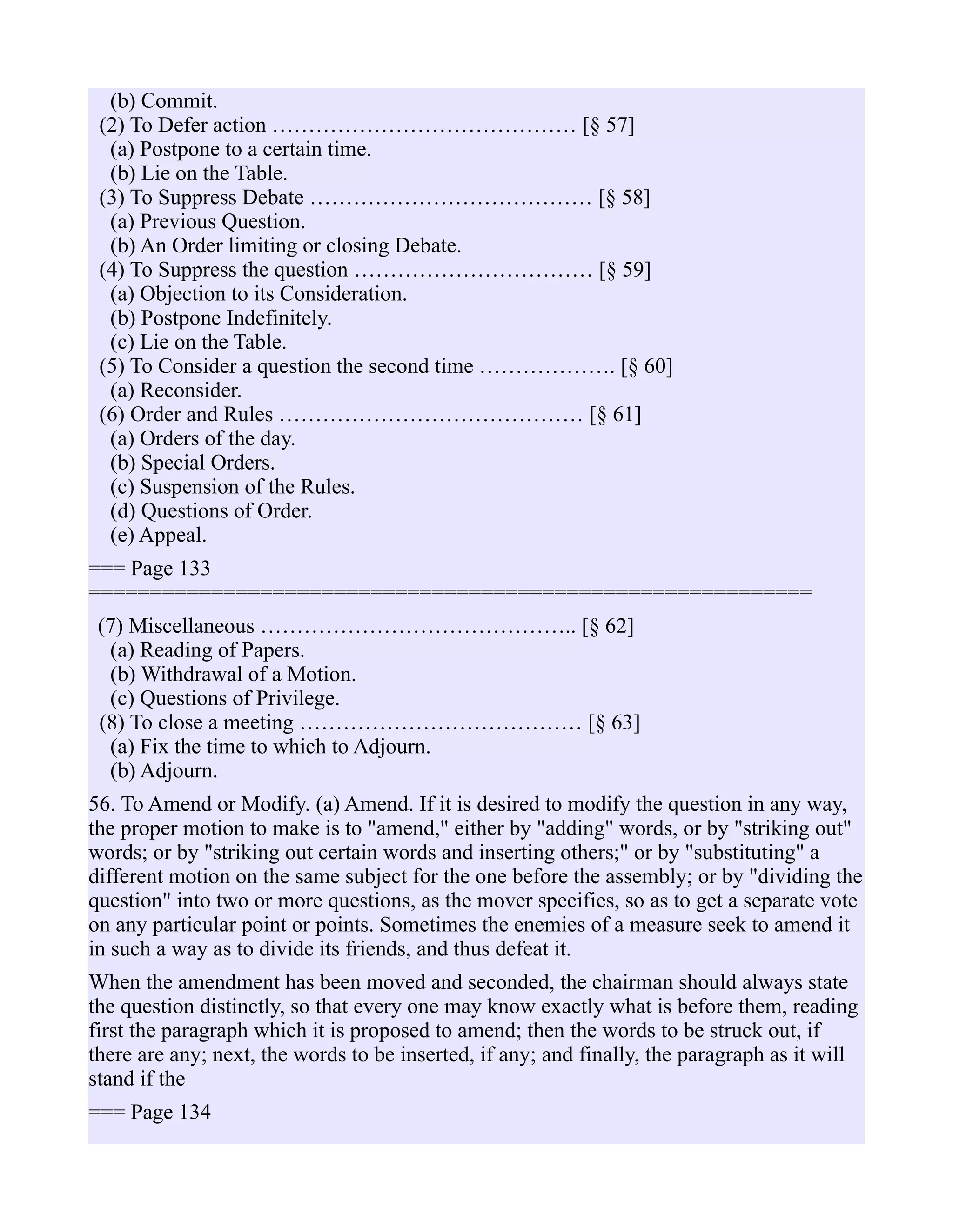 (b) Commit.
(2) To Defer action …………………………………… [§ 57]
(a) Postpone to a certain time.
(b) Lie on the Table.
(3) To Suppress Debate ………………………………… [§ 58]
(a) Previous Question.
(b) An Order limiting or closing Debate.
(4) To Suppress the question …………………………… [§ 59]
(a) Objection to its Consideration.
(b) Postpone Indefinitely.
(c) Lie on the Table.
(5) To Consider a question the second time ………………. [§ 60]
(a) Reconsider.
(6) Order and Rules …………………………………… [§ 61]
(a) Orders of the day.
(b) Special Orders.
(c) Suspension of the Rules.
(d) Questions of Order.
(e) Appeal.
=== Page 133
===========================================================
(7) Miscellaneous …………………………………….. [§ 62]
(a) Reading of Papers.
(b) Withdrawal of a Motion.
(c) Questions of Privilege.
(8) To close a meeting ………………………………… [§ 63]
(a) Fix the time to which to Adjourn.
(b) Adjourn.
56. To Amend or Modify. (a) Amend. If it is desired to modify the question in any way,
the proper motion to make is to "amend," either by "adding" words, or by "striking out"
words; or by "striking out certain words and inserting others;" or by "substituting" a
different motion on the same subject for the one before the assembly; or by "dividing the
question" into two or more questions, as the mover specifies, so as to get a separate vote
on any particular point or points. Sometimes the enemies of a measure seek to amend it
in such a way as to divide its friends, and thus defeat it.
When the amendment has been moved and seconded, the chairman should always state
the question distinctly, so that every one may know exactly what is before them, reading
first the paragraph which it is proposed to amend; then the words to be struck out, if
there are any; next, the words to be inserted, if any; and finally, the paragraph as it will
stand if the
=== Page 134
 