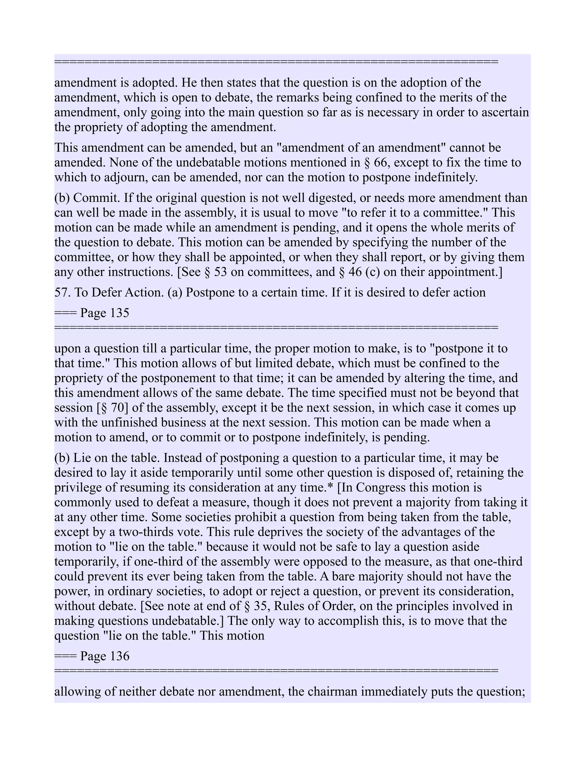 ===========================================================
amendment is adopted. He then states that the question is on the adoption of the
amendment, which is open to debate, the remarks being confined to the merits of the
amendment, only going into the main question so far as is necessary in order to ascertain
the propriety of adopting the amendment.
This amendment can be amended, but an "amendment of an amendment" cannot be
amended. None of the undebatable motions mentioned in § 66, except to fix the time to
which to adjourn, can be amended, nor can the motion to postpone indefinitely.
(b) Commit. If the original question is not well digested, or needs more amendment than
can well be made in the assembly, it is usual to move "to refer it to a committee." This
motion can be made while an amendment is pending, and it opens the whole merits of
the question to debate. This motion can be amended by specifying the number of the
committee, or how they shall be appointed, or when they shall report, or by giving them
any other instructions. [See § 53 on committees, and § 46 (c) on their appointment.]
57. To Defer Action. (a) Postpone to a certain time. If it is desired to defer action
=== Page 135
===========================================================
upon a question till a particular time, the proper motion to make, is to "postpone it to
that time." This motion allows of but limited debate, which must be confined to the
propriety of the postponement to that time; it can be amended by altering the time, and
this amendment allows of the same debate. The time specified must not be beyond that
session [§ 70] of the assembly, except it be the next session, in which case it comes up
with the unfinished business at the next session. This motion can be made when a
motion to amend, or to commit or to postpone indefinitely, is pending.
(b) Lie on the table. Instead of postponing a question to a particular time, it may be
desired to lay it aside temporarily until some other question is disposed of, retaining the
privilege of resuming its consideration at any time.* [In Congress this motion is
commonly used to defeat a measure, though it does not prevent a majority from taking it
at any other time. Some societies prohibit a question from being taken from the table,
except by a two-thirds vote. This rule deprives the society of the advantages of the
motion to "lie on the table." because it would not be safe to lay a question aside
temporarily, if one-third of the assembly were opposed to the measure, as that one-third
could prevent its ever being taken from the table. A bare majority should not have the
power, in ordinary societies, to adopt or reject a question, or prevent its consideration,
without debate. [See note at end of § 35, Rules of Order, on the principles involved in
making questions undebatable.] The only way to accomplish this, is to move that the
question "lie on the table." This motion
=== Page 136
===========================================================
allowing of neither debate nor amendment, the chairman immediately puts the question;
 