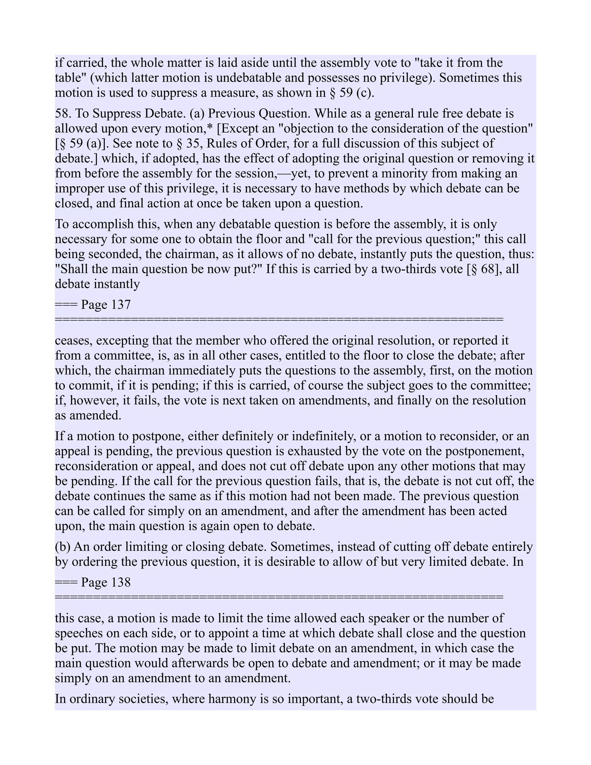 if carried, the whole matter is laid aside until the assembly vote to "take it from the
table" (which latter motion is undebatable and possesses no privilege). Sometimes this
motion is used to suppress a measure, as shown in § 59 (c).
58. To Suppress Debate. (a) Previous Question. While as a general rule free debate is
allowed upon every motion,* [Except an "objection to the consideration of the question"
[§ 59 (a)]. See note to § 35, Rules of Order, for a full discussion of this subject of
debate.] which, if adopted, has the effect of adopting the original question or removing it
from before the assembly for the session,—yet, to prevent a minority from making an
improper use of this privilege, it is necessary to have methods by which debate can be
closed, and final action at once be taken upon a question.
To accomplish this, when any debatable question is before the assembly, it is only
necessary for some one to obtain the floor and "call for the previous question;" this call
being seconded, the chairman, as it allows of no debate, instantly puts the question, thus:
"Shall the main question be now put?" If this is carried by a two-thirds vote [§ 68], all
debate instantly
=== Page 137
===========================================================
ceases, excepting that the member who offered the original resolution, or reported it
from a committee, is, as in all other cases, entitled to the floor to close the debate; after
which, the chairman immediately puts the questions to the assembly, first, on the motion
to commit, if it is pending; if this is carried, of course the subject goes to the committee;
if, however, it fails, the vote is next taken on amendments, and finally on the resolution
as amended.
If a motion to postpone, either definitely or indefinitely, or a motion to reconsider, or an
appeal is pending, the previous question is exhausted by the vote on the postponement,
reconsideration or appeal, and does not cut off debate upon any other motions that may
be pending. If the call for the previous question fails, that is, the debate is not cut off, the
debate continues the same as if this motion had not been made. The previous question
can be called for simply on an amendment, and after the amendment has been acted
upon, the main question is again open to debate.
(b) An order limiting or closing debate. Sometimes, instead of cutting off debate entirely
by ordering the previous question, it is desirable to allow of but very limited debate. In
=== Page 138
===========================================================
this case, a motion is made to limit the time allowed each speaker or the number of
speeches on each side, or to appoint a time at which debate shall close and the question
be put. The motion may be made to limit debate on an amendment, in which case the
main question would afterwards be open to debate and amendment; or it may be made
simply on an amendment to an amendment.
In ordinary societies, where harmony is so important, a two-thirds vote should be
 